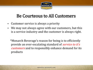Be Courteous to All Customers
 Customer service is always a priority
 We may not always agree with our customers, but this
is a service industry and the customer is always right.
*Monarch Beverage’s reason for being is to efficiently
provide an ever-escalating standard of service to it’s
customers and to responsibly enhance demand for its
products
 