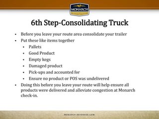 6th Step-Consolidating Truck
 Before you leave your route area consolidate your trailer
 Put these like items together
 Pallets
 Good Product
 Empty kegs
 Damaged product
 Pick-ups and accounted for
 Ensure no product or POS was undelivered
 Doing this before you leave your route will help ensure all
products were delivered and alleviate congestion at Monarch
check-in.
 