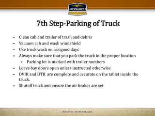 7th Step-Parking of Truck
 Clean cab and trailer of trash and debris
 Vacuum cab and wash windshield
 Use truck wash on assigned days
 Always make sure that you park the truck in the proper location
 Parking lot is marked with trailer numbers
 Leave bay doors open unless instructed otherwise
 DVIR and DTR are complete and accurate on the tablet inside the
truck.
 Shutoff truck and ensure the air brakes are set
 