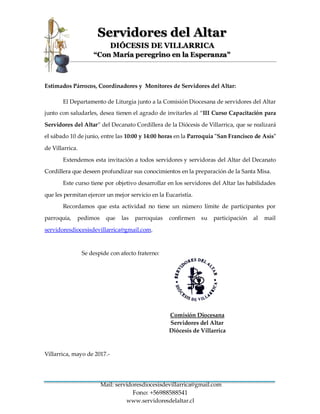 Mail: servidoresdiocesisdevillarrica@gmail.com
Fono: +56988588541
www.servidoresdelaltar.cl
Servidores del Altar
DIÓCESIS DE VILLARRICA
“Con María peregrino en la Esperanza"
Estimados Párrocos, Coordinadores y Monitores de Servidores del Altar:
El Departamento de Liturgia junto a la Comisión Diocesana de servidores del Altar
junto con saludarles, desea tienen el agrado de invitarles al “III Curso Capacitación para
Servidores del Altar” del Decanato Cordillera de la Diócesis de Villarrica, que se realizará
el sábado 10 de junio, entre las 10:00 y 14:00 horas en la Parroquia "San Francisco de Asís"
de Villarrica.
Extendemos esta invitación a todos servidores y servidoras del Altar del Decanato
Cordillera que deseen profundizar sus conocimientos en la preparación de la Santa Misa.
Este curso tiene por objetivo desarrollar en los servidores del Altar las habilidades
que les permitan ejercer un mejor servicio en la Eucaristía.
Recordamos que esta actividad no tiene un número límite de participantes por
parroquia, pedimos que las parroquias confirmen su participación al mail
servidoresdiocesisdevillarrica@gmail.com.
Se despide con afecto fraterno:
Comisión Diocesana
Servidores del Altar
Diócesis de Villarrica
Villarrica, mayo de 2017.-
 