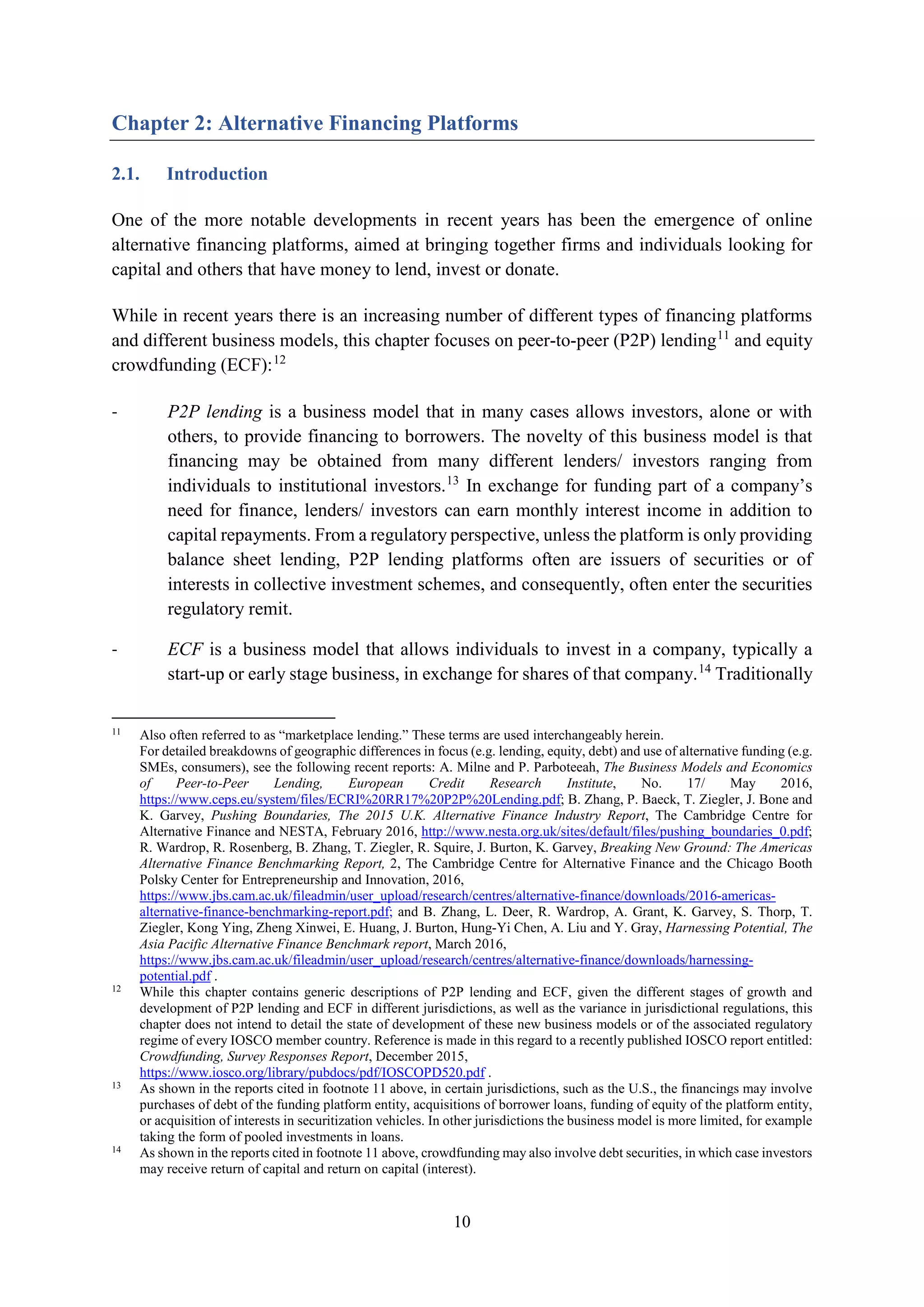 10
Chapter 2: Alternative Financing Platforms
2.1. Introduction
One of the more notable developments in recent years has been the emergence of online
alternative financing platforms, aimed at bringing together firms and individuals looking for
capital and others that have money to lend, invest or donate.
While in recent years there is an increasing number of different types of financing platforms
and different business models, this chapter focuses on peer-to-peer (P2P) lending11
and equity
crowdfunding (ECF):12
- P2P lending is a business model that in many cases allows investors, alone or with
others, to provide financing to borrowers. The novelty of this business model is that
financing may be obtained from many different lenders/ investors ranging from
individuals to institutional investors.13
In exchange for funding part of a company’s
need for finance, lenders/ investors can earn monthly interest income in addition to
capital repayments. From a regulatory perspective, unless the platform is only providing
balance sheet lending, P2P lending platforms often are issuers of securities or of
interests in collective investment schemes, and consequently, often enter the securities
regulatory remit.
- ECF is a business model that allows individuals to invest in a company, typically a
start-up or early stage business, in exchange for shares of that company.14
Traditionally
11
Also often referred to as “marketplace lending.” These terms are used interchangeably herein.
For detailed breakdowns of geographic differences in focus (e.g. lending, equity, debt) and use of alternative funding (e.g.
SMEs, consumers), see the following recent reports: A. Milne and P. Parboteeah, The Business Models and Economics
of Peer-to-Peer Lending, European Credit Research Institute, No. 17/ May 2016,
https://www.ceps.eu/system/files/ECRI%20RR17%20P2P%20Lending.pdf; B. Zhang, P. Baeck, T. Ziegler, J. Bone and
K. Garvey, Pushing Boundaries, The 2015 U.K. Alternative Finance Industry Report, The Cambridge Centre for
Alternative Finance and NESTA, February 2016, http://www.nesta.org.uk/sites/default/files/pushing_boundaries_0.pdf;
R. Wardrop, R. Rosenberg, B. Zhang, T. Ziegler, R. Squire, J. Burton, K. Garvey, Breaking New Ground: The Americas
Alternative Finance Benchmarking Report, 2, The Cambridge Centre for Alternative Finance and the Chicago Booth
Polsky Center for Entrepreneurship and Innovation, 2016,
https://www.jbs.cam.ac.uk/fileadmin/user_upload/research/centres/alternative-finance/downloads/2016-americas-
alternative-finance-benchmarking-report.pdf; and B. Zhang, L. Deer, R. Wardrop, A. Grant, K. Garvey, S. Thorp, T.
Ziegler, Kong Ying, Zheng Xinwei, E. Huang, J. Burton, Hung-Yi Chen, A. Liu and Y. Gray, Harnessing Potential, The
Asia Pacific Alternative Finance Benchmark report, March 2016,
https://www.jbs.cam.ac.uk/fileadmin/user_upload/research/centres/alternative-finance/downloads/harnessing-
potential.pdf .
12
While this chapter contains generic descriptions of P2P lending and ECF, given the different stages of growth and
development of P2P lending and ECF in different jurisdictions, as well as the variance in jurisdictional regulations, this
chapter does not intend to detail the state of development of these new business models or of the associated regulatory
regime of every IOSCO member country. Reference is made in this regard to a recently published IOSCO report entitled:
Crowdfunding, Survey Responses Report, December 2015,
https://www.iosco.org/library/pubdocs/pdf/IOSCOPD520.pdf .
13
As shown in the reports cited in footnote 11 above, in certain jurisdictions, such as the U.S., the financings may involve
purchases of debt of the funding platform entity, acquisitions of borrower loans, funding of equity of the platform entity,
or acquisition of interests in securitization vehicles. In other jurisdictions the business model is more limited, for example
taking the form of pooled investments in loans.
14
As shown in the reports cited in footnote 11 above, crowdfunding may also involve debt securities, in which case investors
may receive return of capital and return on capital (interest).
 