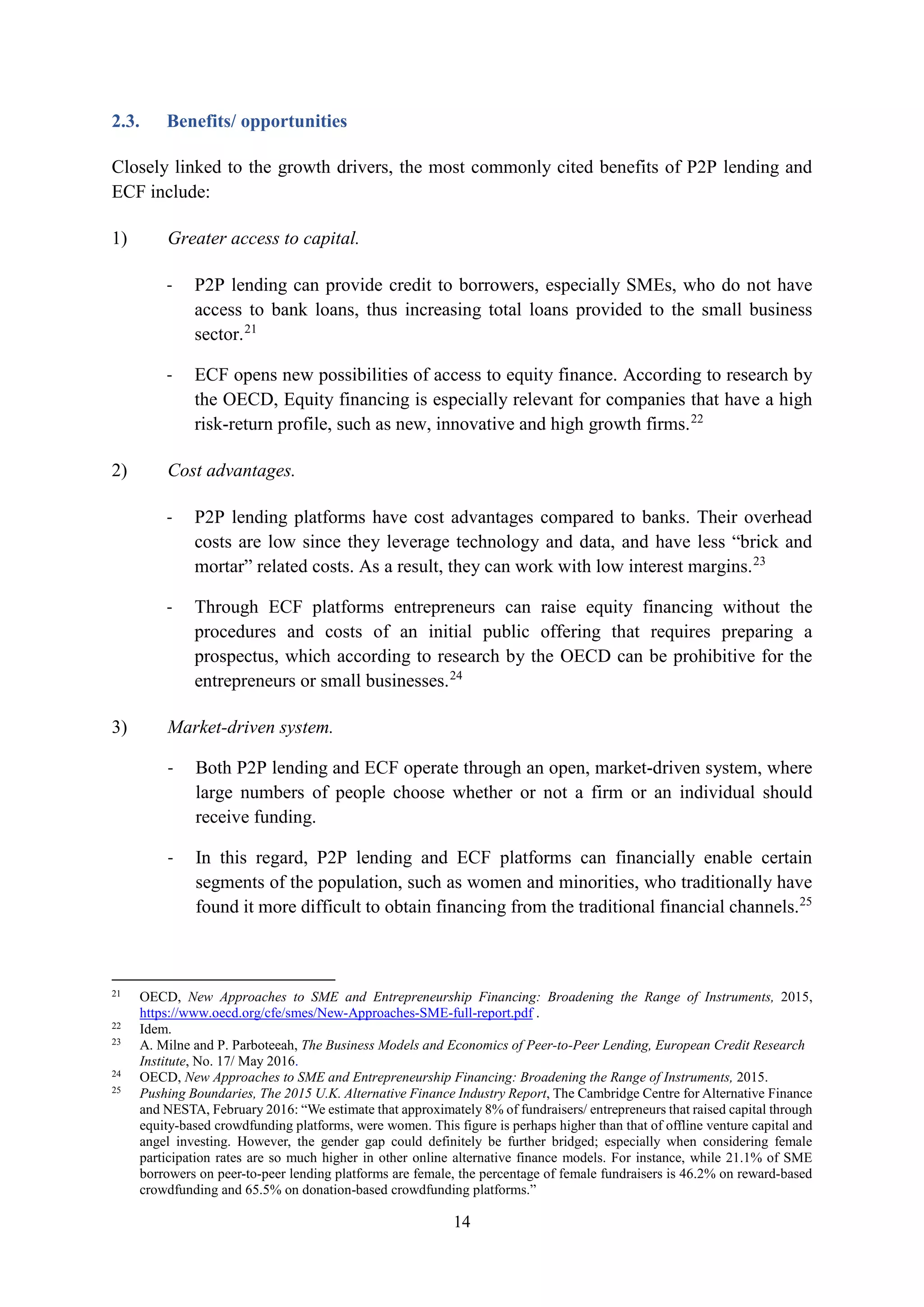 14
2.3. Benefits/ opportunities
Closely linked to the growth drivers, the most commonly cited benefits of P2P lending and
ECF include:
1) Greater access to capital.
- P2P lending can provide credit to borrowers, especially SMEs, who do not have
access to bank loans, thus increasing total loans provided to the small business
sector.21
- ECF opens new possibilities of access to equity finance. According to research by
the OECD, Equity financing is especially relevant for companies that have a high
risk-return profile, such as new, innovative and high growth firms.22
2) Cost advantages.
- P2P lending platforms have cost advantages compared to banks. Their overhead
costs are low since they leverage technology and data, and have less “brick and
mortar” related costs. As a result, they can work with low interest margins.23
- Through ECF platforms entrepreneurs can raise equity financing without the
procedures and costs of an initial public offering that requires preparing a
prospectus, which according to research by the OECD can be prohibitive for the
entrepreneurs or small businesses.24
3) Market-driven system.
- Both P2P lending and ECF operate through an open, market-driven system, where
large numbers of people choose whether or not a firm or an individual should
receive funding.
- In this regard, P2P lending and ECF platforms can financially enable certain
segments of the population, such as women and minorities, who traditionally have
found it more difficult to obtain financing from the traditional financial channels.25
21
OECD, New Approaches to SME and Entrepreneurship Financing: Broadening the Range of Instruments, 2015,
https://www.oecd.org/cfe/smes/New-Approaches-SME-full-report.pdf .
22
Idem.
23
A. Milne and P. Parboteeah, The Business Models and Economics of Peer-to-Peer Lending, European Credit Research
Institute, No. 17/ May 2016.
24
OECD, New Approaches to SME and Entrepreneurship Financing: Broadening the Range of Instruments, 2015.
25
Pushing Boundaries, The 2015 U.K. Alternative Finance Industry Report, The Cambridge Centre for Alternative Finance
and NESTA, February 2016: “We estimate that approximately 8% of fundraisers/ entrepreneurs that raised capital through
equity-based crowdfunding platforms, were women. This figure is perhaps higher than that of offline venture capital and
angel investing. However, the gender gap could definitely be further bridged; especially when considering female
participation rates are so much higher in other online alternative finance models. For instance, while 21.1% of SME
borrowers on peer-to-peer lending platforms are female, the percentage of female fundraisers is 46.2% on reward-based
crowdfunding and 65.5% on donation-based crowdfunding platforms.”
 