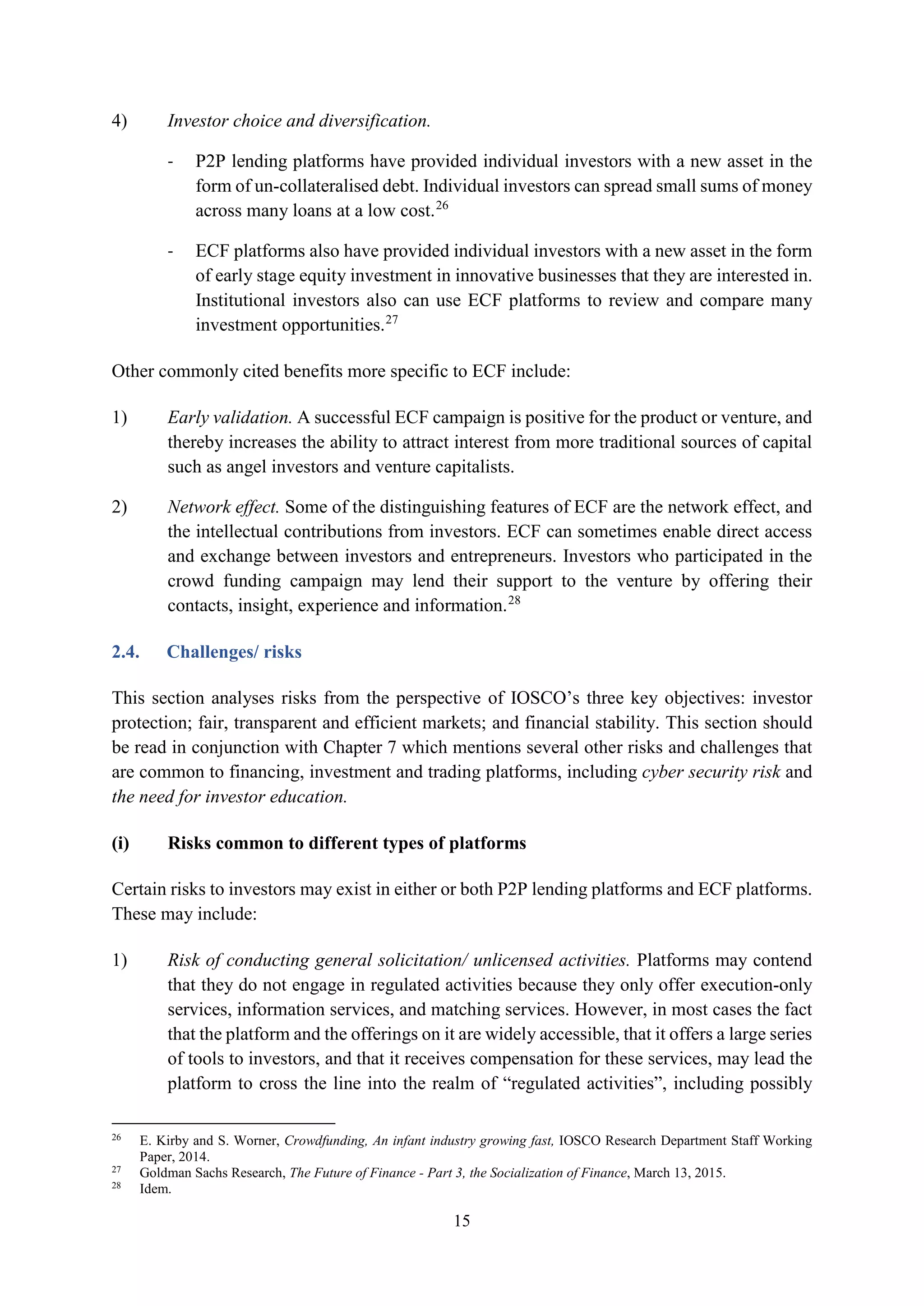 15
4) Investor choice and diversification.
- P2P lending platforms have provided individual investors with a new asset in the
form of un-collateralised debt. Individual investors can spread small sums of money
across many loans at a low cost.26
- ECF platforms also have provided individual investors with a new asset in the form
of early stage equity investment in innovative businesses that they are interested in.
Institutional investors also can use ECF platforms to review and compare many
investment opportunities.27
Other commonly cited benefits more specific to ECF include:
1) Early validation. A successful ECF campaign is positive for the product or venture, and
thereby increases the ability to attract interest from more traditional sources of capital
such as angel investors and venture capitalists.
2) Network effect. Some of the distinguishing features of ECF are the network effect, and
the intellectual contributions from investors. ECF can sometimes enable direct access
and exchange between investors and entrepreneurs. Investors who participated in the
crowd funding campaign may lend their support to the venture by offering their
contacts, insight, experience and information.28
2.4. Challenges/ risks
This section analyses risks from the perspective of IOSCO’s three key objectives: investor
protection; fair, transparent and efficient markets; and financial stability. This section should
be read in conjunction with Chapter 7 which mentions several other risks and challenges that
are common to financing, investment and trading platforms, including cyber security risk and
the need for investor education.
(i) Risks common to different types of platforms
Certain risks to investors may exist in either or both P2P lending platforms and ECF platforms.
These may include:
1) Risk of conducting general solicitation/ unlicensed activities. Platforms may contend
that they do not engage in regulated activities because they only offer execution-only
services, information services, and matching services. However, in most cases the fact
that the platform and the offerings on it are widely accessible, that it offers a large series
of tools to investors, and that it receives compensation for these services, may lead the
platform to cross the line into the realm of “regulated activities”, including possibly
26
E. Kirby and S. Worner, Crowdfunding, An infant industry growing fast, IOSCO Research Department Staff Working
Paper, 2014.
27
Goldman Sachs Research, The Future of Finance - Part 3, the Socialization of Finance, March 13, 2015.
28
Idem.
 