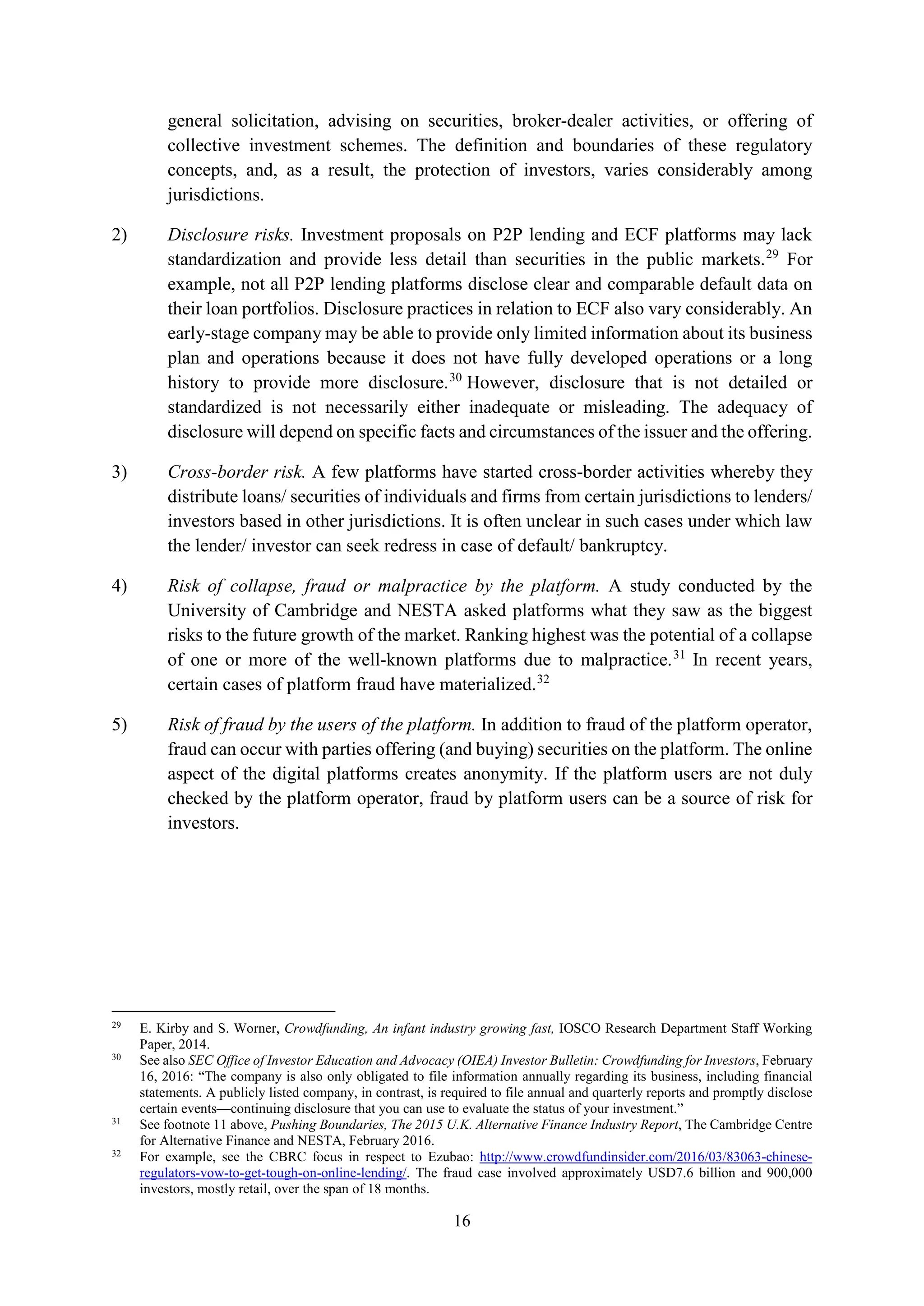 16
general solicitation, advising on securities, broker-dealer activities, or offering of
collective investment schemes. The definition and boundaries of these regulatory
concepts, and, as a result, the protection of investors, varies considerably among
jurisdictions.
2) Disclosure risks. Investment proposals on P2P lending and ECF platforms may lack
standardization and provide less detail than securities in the public markets.29
For
example, not all P2P lending platforms disclose clear and comparable default data on
their loan portfolios. Disclosure practices in relation to ECF also vary considerably. An
early-stage company may be able to provide only limited information about its business
plan and operations because it does not have fully developed operations or a long
history to provide more disclosure.30
However, disclosure that is not detailed or
standardized is not necessarily either inadequate or misleading. The adequacy of
disclosure will depend on specific facts and circumstances of the issuer and the offering.
3) Cross-border risk. A few platforms have started cross-border activities whereby they
distribute loans/ securities of individuals and firms from certain jurisdictions to lenders/
investors based in other jurisdictions. It is often unclear in such cases under which law
the lender/ investor can seek redress in case of default/ bankruptcy.
4) Risk of collapse, fraud or malpractice by the platform. A study conducted by the
University of Cambridge and NESTA asked platforms what they saw as the biggest
risks to the future growth of the market. Ranking highest was the potential of a collapse
of one or more of the well-known platforms due to malpractice.31
In recent years,
certain cases of platform fraud have materialized.32
5) Risk of fraud by the users of the platform. In addition to fraud of the platform operator,
fraud can occur with parties offering (and buying) securities on the platform. The online
aspect of the digital platforms creates anonymity. If the platform users are not duly
checked by the platform operator, fraud by platform users can be a source of risk for
investors.
29
E. Kirby and S. Worner, Crowdfunding, An infant industry growing fast, IOSCO Research Department Staff Working
Paper, 2014.
30
See also SEC Office of Investor Education and Advocacy (OIEA) Investor Bulletin: Crowdfunding for Investors, February
16, 2016: “The company is also only obligated to file information annually regarding its business, including financial
statements. A publicly listed company, in contrast, is required to file annual and quarterly reports and promptly disclose
certain events—continuing disclosure that you can use to evaluate the status of your investment.”
31
See footnote 11 above, Pushing Boundaries, The 2015 U.K. Alternative Finance Industry Report, The Cambridge Centre
for Alternative Finance and NESTA, February 2016.
32
For example, see the CBRC focus in respect to Ezubao: http://www.crowdfundinsider.com/2016/03/83063-chinese-
regulators-vow-to-get-tough-on-online-lending/. The fraud case involved approximately USD7.6 billion and 900,000
investors, mostly retail, over the span of 18 months.
 