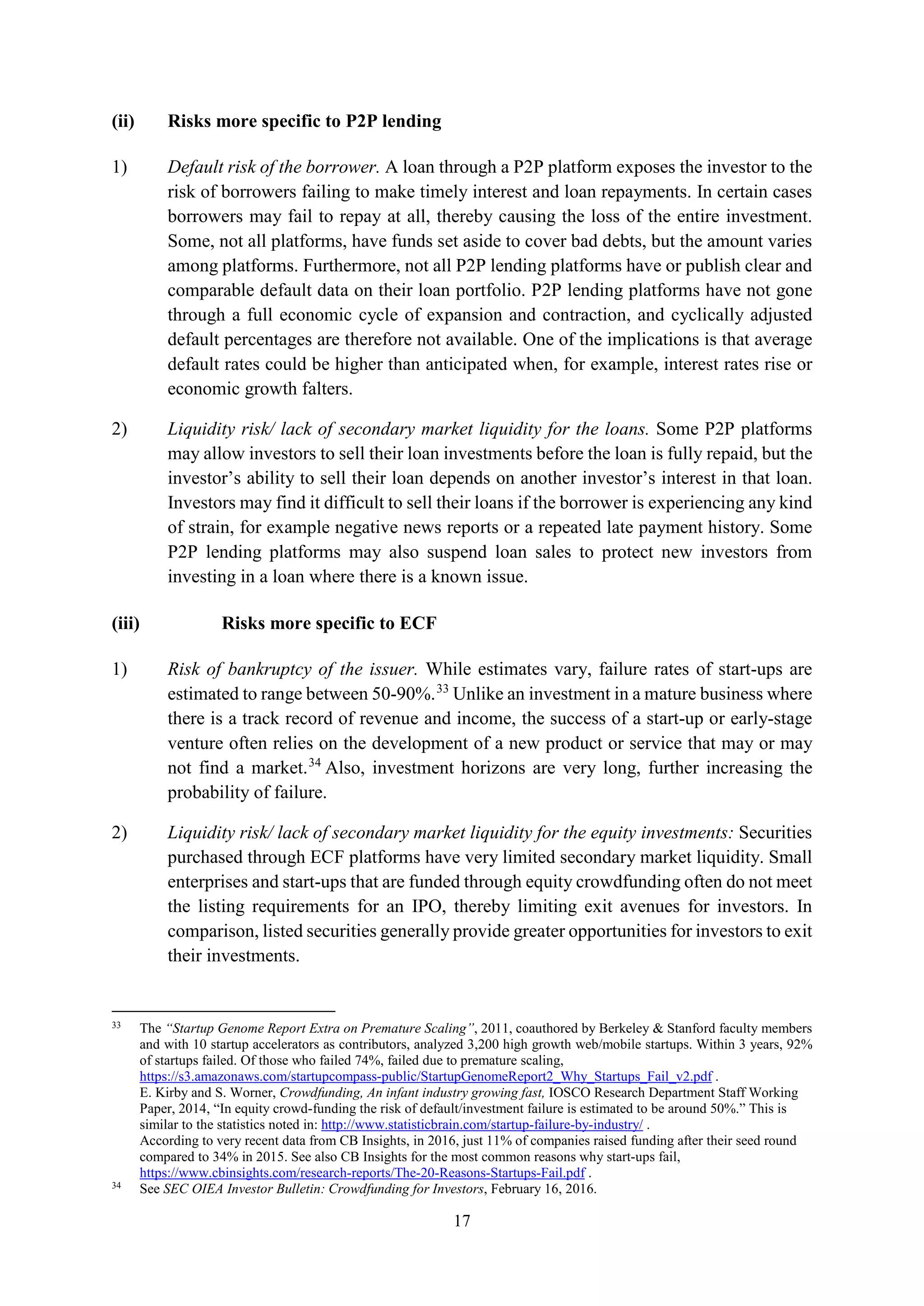 17
(ii) Risks more specific to P2P lending
1) Default risk of the borrower. A loan through a P2P platform exposes the investor to the
risk of borrowers failing to make timely interest and loan repayments. In certain cases
borrowers may fail to repay at all, thereby causing the loss of the entire investment.
Some, not all platforms, have funds set aside to cover bad debts, but the amount varies
among platforms. Furthermore, not all P2P lending platforms have or publish clear and
comparable default data on their loan portfolio. P2P lending platforms have not gone
through a full economic cycle of expansion and contraction, and cyclically adjusted
default percentages are therefore not available. One of the implications is that average
default rates could be higher than anticipated when, for example, interest rates rise or
economic growth falters.
2) Liquidity risk/ lack of secondary market liquidity for the loans. Some P2P platforms
may allow investors to sell their loan investments before the loan is fully repaid, but the
investor’s ability to sell their loan depends on another investor’s interest in that loan.
Investors may find it difficult to sell their loans if the borrower is experiencing any kind
of strain, for example negative news reports or a repeated late payment history. Some
P2P lending platforms may also suspend loan sales to protect new investors from
investing in a loan where there is a known issue.
(iii) Risks more specific to ECF
1) Risk of bankruptcy of the issuer. While estimates vary, failure rates of start-ups are
estimated to range between 50-90%.33
Unlike an investment in a mature business where
there is a track record of revenue and income, the success of a start-up or early-stage
venture often relies on the development of a new product or service that may or may
not find a market.34
Also, investment horizons are very long, further increasing the
probability of failure.
2) Liquidity risk/ lack of secondary market liquidity for the equity investments: Securities
purchased through ECF platforms have very limited secondary market liquidity. Small
enterprises and start-ups that are funded through equity crowdfunding often do not meet
the listing requirements for an IPO, thereby limiting exit avenues for investors. In
comparison, listed securities generally provide greater opportunities for investors to exit
their investments.
33
The “Startup Genome Report Extra on Premature Scaling”, 2011, coauthored by Berkeley & Stanford faculty members
and with 10 startup accelerators as contributors, analyzed 3,200 high growth web/mobile startups. Within 3 years, 92%
of startups failed. Of those who failed 74%, failed due to premature scaling,
https://s3.amazonaws.com/startupcompass-public/StartupGenomeReport2_Why_Startups_Fail_v2.pdf .
E. Kirby and S. Worner, Crowdfunding, An infant industry growing fast, IOSCO Research Department Staff Working
Paper, 2014, “In equity crowd-funding the risk of default/investment failure is estimated to be around 50%.” This is
similar to the statistics noted in: http://www.statisticbrain.com/startup-failure-by-industry/ .
According to very recent data from CB Insights, in 2016, just 11% of companies raised funding after their seed round
compared to 34% in 2015. See also CB Insights for the most common reasons why start-ups fail,
https://www.cbinsights.com/research-reports/The-20-Reasons-Startups-Fail.pdf .
34
See SEC OIEA Investor Bulletin: Crowdfunding for Investors, February 16, 2016.
 