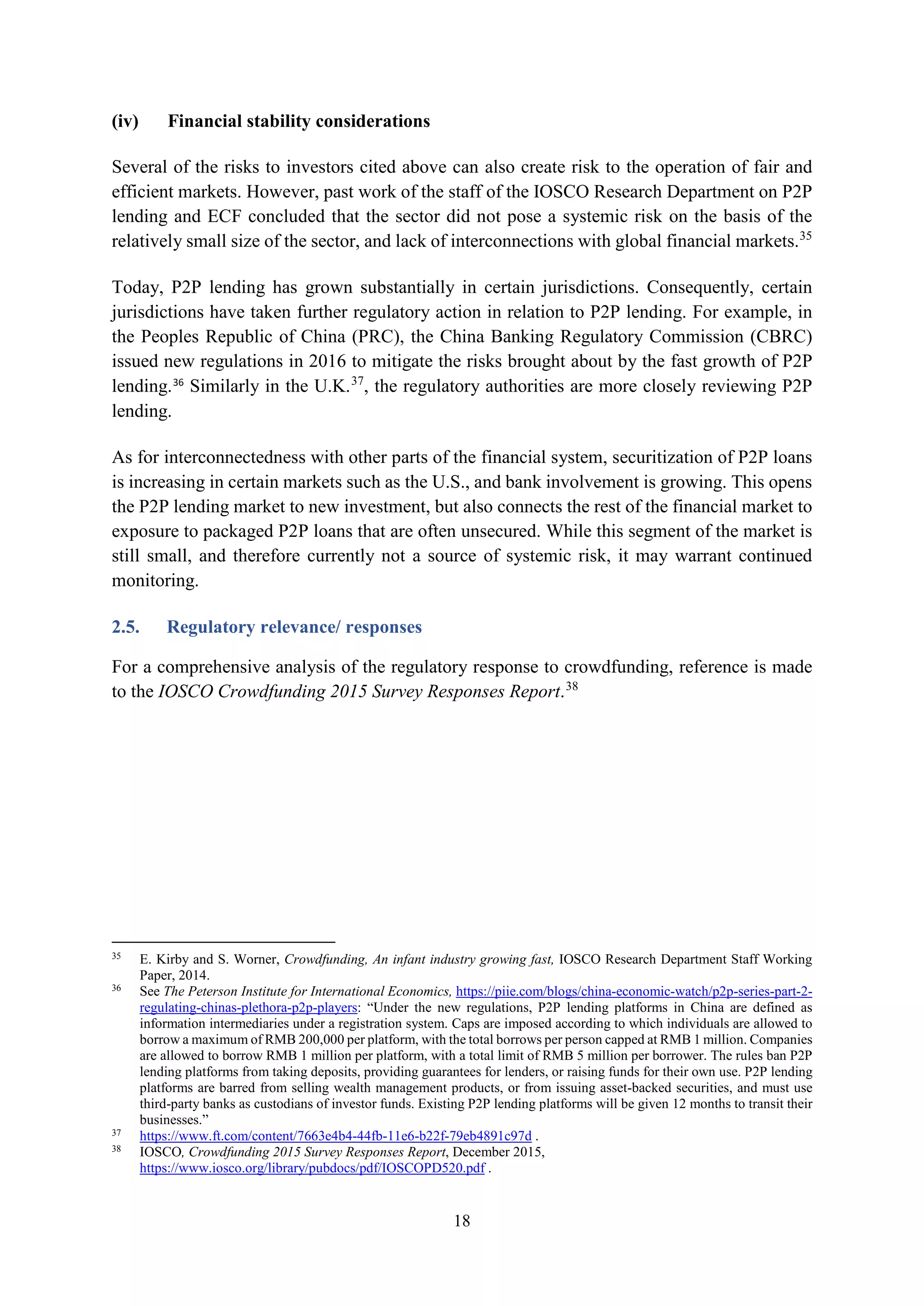 18
(iv) Financial stability considerations
Several of the risks to investors cited above can also create risk to the operation of fair and
efficient markets. However, past work of the staff of the IOSCO Research Department on P2P
lending and ECF concluded that the sector did not pose a systemic risk on the basis of the
relatively small size of the sector, and lack of interconnections with global financial markets.35
Today, P2P lending has grown substantially in certain jurisdictions. Consequently, certain
jurisdictions have taken further regulatory action in relation to P2P lending. For example, in
the Peoples Republic of China (PRC), the China Banking Regulatory Commission (CBRC)
issued new regulations in 2016 to mitigate the risks brought about by the fast growth of P2P
lending.36
Similarly in the U.K.37
, the regulatory authorities are more closely reviewing P2P
lending.
As for interconnectedness with other parts of the financial system, securitization of P2P loans
is increasing in certain markets such as the U.S., and bank involvement is growing. This opens
the P2P lending market to new investment, but also connects the rest of the financial market to
exposure to packaged P2P loans that are often unsecured. While this segment of the market is
still small, and therefore currently not a source of systemic risk, it may warrant continued
monitoring.
2.5. Regulatory relevance/ responses
For a comprehensive analysis of the regulatory response to crowdfunding, reference is made
to the IOSCO Crowdfunding 2015 Survey Responses Report.38
35
E. Kirby and S. Worner, Crowdfunding, An infant industry growing fast, IOSCO Research Department Staff Working
Paper, 2014.
36
See The Peterson Institute for International Economics, https://piie.com/blogs/china-economic-watch/p2p-series-part-2-
regulating-chinas-plethora-p2p-players: “Under the new regulations, P2P lending platforms in China are defined as
information intermediaries under a registration system. Caps are imposed according to which individuals are allowed to
borrow a maximum of RMB 200,000 per platform, with the total borrows per person capped at RMB 1 million. Companies
are allowed to borrow RMB 1 million per platform, with a total limit of RMB 5 million per borrower. The rules ban P2P
lending platforms from taking deposits, providing guarantees for lenders, or raising funds for their own use. P2P lending
platforms are barred from selling wealth management products, or from issuing asset-backed securities, and must use
third-party banks as custodians of investor funds. Existing P2P lending platforms will be given 12 months to transit their
businesses.”
37
https://www.ft.com/content/7663e4b4-44fb-11e6-b22f-79eb4891c97d .
38
IOSCO, Crowdfunding 2015 Survey Responses Report, December 2015,
https://www.iosco.org/library/pubdocs/pdf/IOSCOPD520.pdf .
 