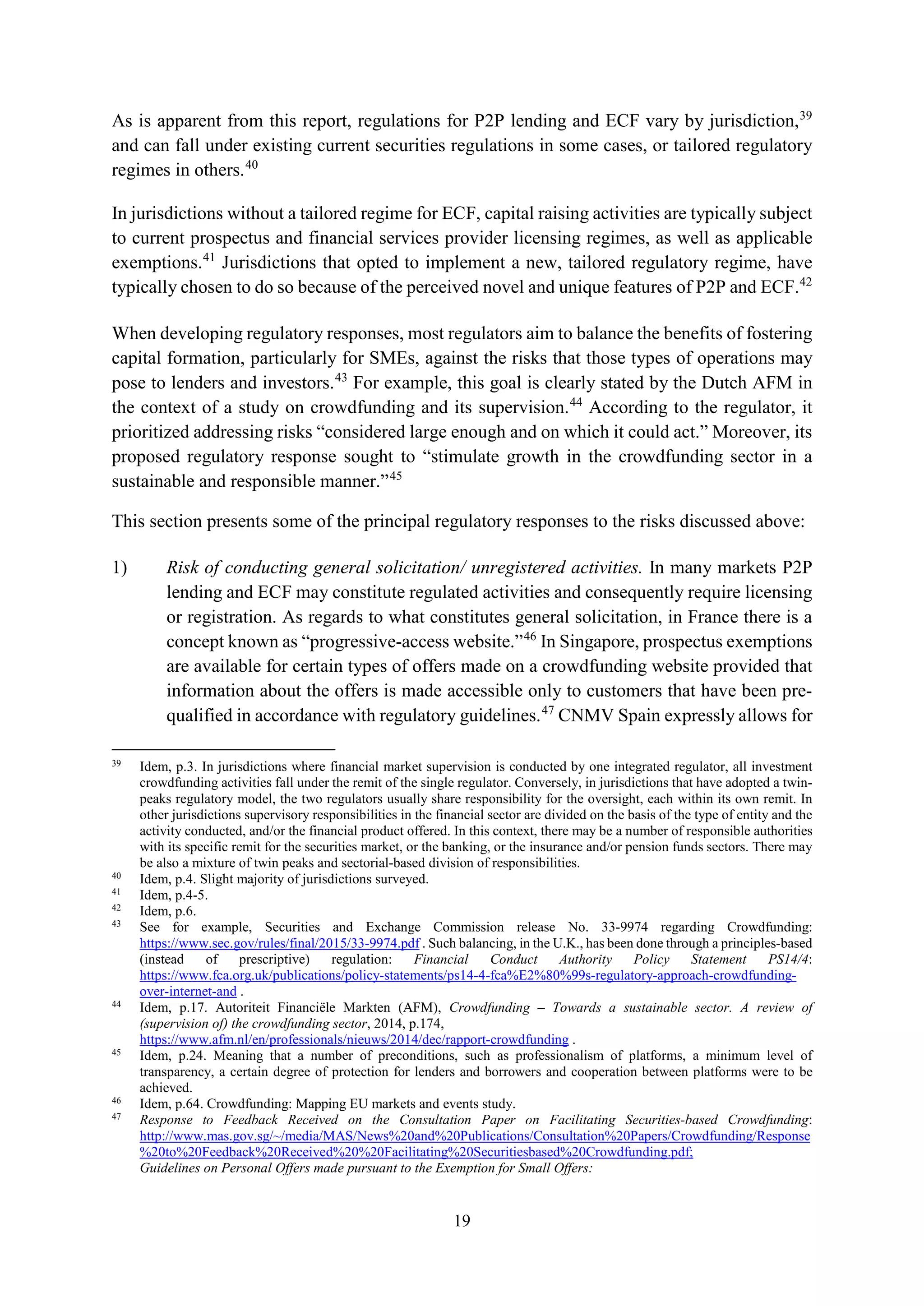 19
As is apparent from this report, regulations for P2P lending and ECF vary by jurisdiction,39
and can fall under existing current securities regulations in some cases, or tailored regulatory
regimes in others.40
In jurisdictions without a tailored regime for ECF, capital raising activities are typically subject
to current prospectus and financial services provider licensing regimes, as well as applicable
exemptions.41
Jurisdictions that opted to implement a new, tailored regulatory regime, have
typically chosen to do so because of the perceived novel and unique features of P2P and ECF.42
When developing regulatory responses, most regulators aim to balance the benefits of fostering
capital formation, particularly for SMEs, against the risks that those types of operations may
pose to lenders and investors.43
For example, this goal is clearly stated by the Dutch AFM in
the context of a study on crowdfunding and its supervision.44
According to the regulator, it
prioritized addressing risks “considered large enough and on which it could act.” Moreover, its
proposed regulatory response sought to “stimulate growth in the crowdfunding sector in a
sustainable and responsible manner.”45
This section presents some of the principal regulatory responses to the risks discussed above:
1) Risk of conducting general solicitation/ unregistered activities. In many markets P2P
lending and ECF may constitute regulated activities and consequently require licensing
or registration. As regards to what constitutes general solicitation, in France there is a
concept known as “progressive-access website.”46
In Singapore, prospectus exemptions
are available for certain types of offers made on a crowdfunding website provided that
information about the offers is made accessible only to customers that have been pre-
qualified in accordance with regulatory guidelines.47
CNMV Spain expressly allows for
39
Idem, p.3. In jurisdictions where financial market supervision is conducted by one integrated regulator, all investment
crowdfunding activities fall under the remit of the single regulator. Conversely, in jurisdictions that have adopted a twin-
peaks regulatory model, the two regulators usually share responsibility for the oversight, each within its own remit. In
other jurisdictions supervisory responsibilities in the financial sector are divided on the basis of the type of entity and the
activity conducted, and/or the financial product offered. In this context, there may be a number of responsible authorities
with its specific remit for the securities market, or the banking, or the insurance and/or pension funds sectors. There may
be also a mixture of twin peaks and sectorial-based division of responsibilities.
40
Idem, p.4. Slight majority of jurisdictions surveyed.
41
Idem, p.4-5.
42
Idem, p.6.
43
See for example, Securities and Exchange Commission release No. 33-9974 regarding Crowdfunding:
https://www.sec.gov/rules/final/2015/33-9974.pdf . Such balancing, in the U.K., has been done through a principles-based
(instead of prescriptive) regulation: Financial Conduct Authority Policy Statement PS14/4:
https://www.fca.org.uk/publications/policy-statements/ps14-4-fca%E2%80%99s-regulatory-approach-crowdfunding-
over-internet-and .
44
Idem, p.17. Autoriteit Financiële Markten (AFM), Crowdfunding – Towards a sustainable sector. A review of
(supervision of) the crowdfunding sector, 2014, p.174,
https://www.afm.nl/en/professionals/nieuws/2014/dec/rapport-crowdfunding .
45
Idem, p.24. Meaning that a number of preconditions, such as professionalism of platforms, a minimum level of
transparency, a certain degree of protection for lenders and borrowers and cooperation between platforms were to be
achieved.
46
Idem, p.64. Crowdfunding: Mapping EU markets and events study.
47
Response to Feedback Received on the Consultation Paper on Facilitating Securities-based Crowdfunding:
http://www.mas.gov.sg/~/media/MAS/News%20and%20Publications/Consultation%20Papers/Crowdfunding/Response
%20to%20Feedback%20Received%20%20Facilitating%20Securitiesbased%20Crowdfunding.pdf;
Guidelines on Personal Offers made pursuant to the Exemption for Small Offers:
 