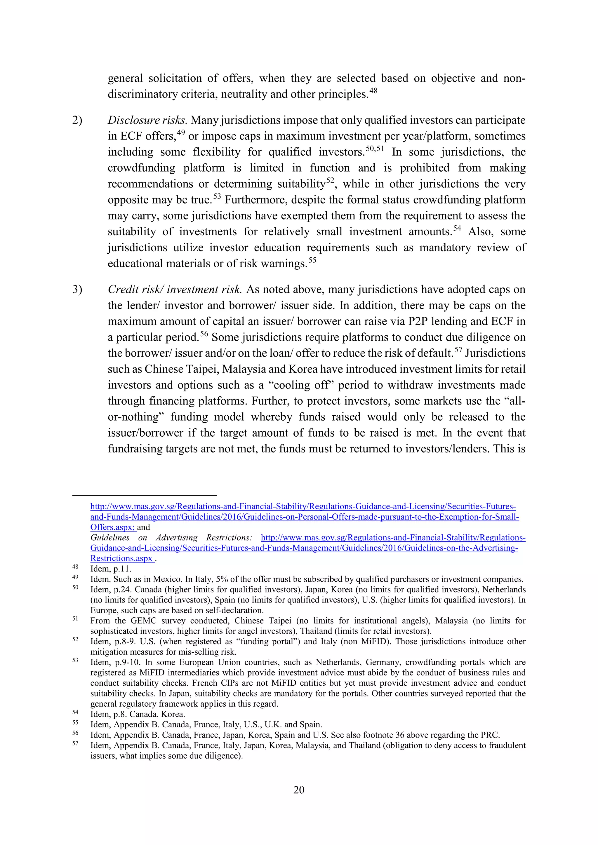 20
general solicitation of offers, when they are selected based on objective and non-
discriminatory criteria, neutrality and other principles.48
2) Disclosure risks. Many jurisdictions impose that only qualified investors can participate
in ECF offers,49
or impose caps in maximum investment per year/platform, sometimes
including some flexibility for qualified investors.50,51
In some jurisdictions, the
crowdfunding platform is limited in function and is prohibited from making
recommendations or determining suitability52
, while in other jurisdictions the very
opposite may be true.53
Furthermore, despite the formal status crowdfunding platform
may carry, some jurisdictions have exempted them from the requirement to assess the
suitability of investments for relatively small investment amounts.54
Also, some
jurisdictions utilize investor education requirements such as mandatory review of
educational materials or of risk warnings.55
3) Credit risk/ investment risk. As noted above, many jurisdictions have adopted caps on
the lender/ investor and borrower/ issuer side. In addition, there may be caps on the
maximum amount of capital an issuer/ borrower can raise via P2P lending and ECF in
a particular period.56
Some jurisdictions require platforms to conduct due diligence on
the borrower/ issuer and/or on the loan/ offer to reduce the risk of default.57
Jurisdictions
such as Chinese Taipei, Malaysia and Korea have introduced investment limits for retail
investors and options such as a “cooling off” period to withdraw investments made
through financing platforms. Further, to protect investors, some markets use the “all-
or-nothing” funding model whereby funds raised would only be released to the
issuer/borrower if the target amount of funds to be raised is met. In the event that
fundraising targets are not met, the funds must be returned to investors/lenders. This is
http://www.mas.gov.sg/Regulations-and-Financial-Stability/Regulations-Guidance-and-Licensing/Securities-Futures-
and-Funds-Management/Guidelines/2016/Guidelines-on-Personal-Offers-made-pursuant-to-the-Exemption-for-Small-
Offers.aspx; and
Guidelines on Advertising Restrictions: http://www.mas.gov.sg/Regulations-and-Financial-Stability/Regulations-
Guidance-and-Licensing/Securities-Futures-and-Funds-Management/Guidelines/2016/Guidelines-on-the-Advertising-
Restrictions.aspx .
48
Idem, p.11.
49
Idem. Such as in Mexico. In Italy, 5% of the offer must be subscribed by qualified purchasers or investment companies.
50
Idem, p.24. Canada (higher limits for qualified investors), Japan, Korea (no limits for qualified investors), Netherlands
(no limits for qualified investors), Spain (no limits for qualified investors), U.S. (higher limits for qualified investors). In
Europe, such caps are based on self-declaration.
51
From the GEMC survey conducted, Chinese Taipei (no limits for institutional angels), Malaysia (no limits for
sophisticated investors, higher limits for angel investors), Thailand (limits for retail investors).
52
Idem, p.8-9. U.S. (when registered as “funding portal”) and Italy (non MiFID). Those jurisdictions introduce other
mitigation measures for mis-selling risk.
53
Idem, p.9-10. In some European Union countries, such as Netherlands, Germany, crowdfunding portals which are
registered as MiFID intermediaries which provide investment advice must abide by the conduct of business rules and
conduct suitability checks. French CIPs are not MiFID entities but yet must provide investment advice and conduct
suitability checks. In Japan, suitability checks are mandatory for the portals. Other countries surveyed reported that the
general regulatory framework applies in this regard.
54
Idem, p.8. Canada, Korea.
55
Idem, Appendix B. Canada, France, Italy, U.S., U.K. and Spain.
56
Idem, Appendix B. Canada, France, Japan, Korea, Spain and U.S. See also footnote 36 above regarding the PRC.
57
Idem, Appendix B. Canada, France, Italy, Japan, Korea, Malaysia, and Thailand (obligation to deny access to fraudulent
issuers, what implies some due diligence).
 
