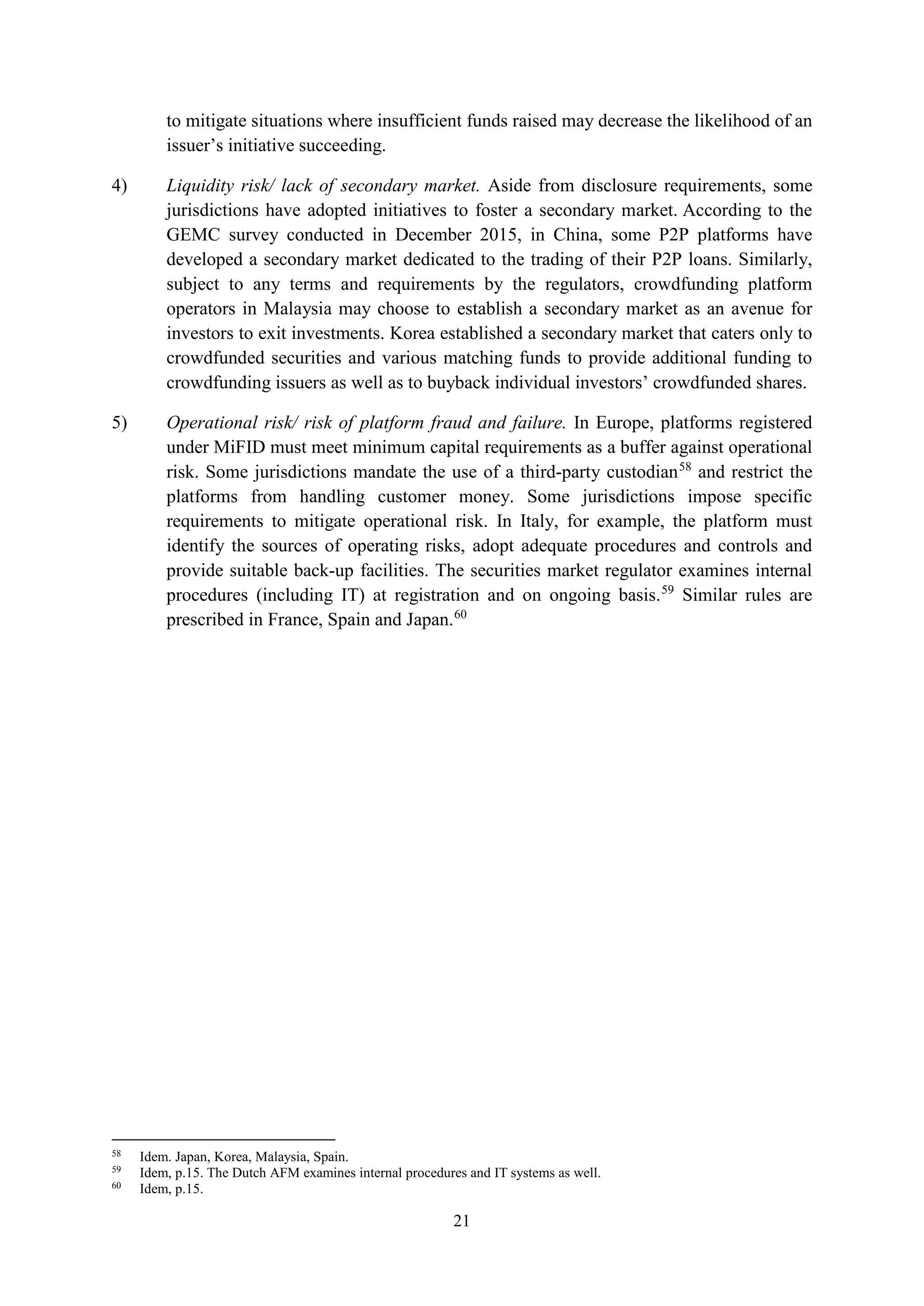 21
to mitigate situations where insufficient funds raised may decrease the likelihood of an
issuer’s initiative succeeding.
4) Liquidity risk/ lack of secondary market. Aside from disclosure requirements, some
jurisdictions have adopted initiatives to foster a secondary market. According to the
GEMC survey conducted in December 2015, in China, some P2P platforms have
developed a secondary market dedicated to the trading of their P2P loans. Similarly,
subject to any terms and requirements by the regulators, crowdfunding platform
operators in Malaysia may choose to establish a secondary market as an avenue for
investors to exit investments. Korea established a secondary market that caters only to
crowdfunded securities and various matching funds to provide additional funding to
crowdfunding issuers as well as to buyback individual investors’ crowdfunded shares.
5) Operational risk/ risk of platform fraud and failure. In Europe, platforms registered
under MiFID must meet minimum capital requirements as a buffer against operational
risk. Some jurisdictions mandate the use of a third-party custodian58
and restrict the
platforms from handling customer money. Some jurisdictions impose specific
requirements to mitigate operational risk. In Italy, for example, the platform must
identify the sources of operating risks, adopt adequate procedures and controls and
provide suitable back-up facilities. The securities market regulator examines internal
procedures (including IT) at registration and on ongoing basis.59
Similar rules are
prescribed in France, Spain and Japan.60
58
Idem. Japan, Korea, Malaysia, Spain.
59
Idem, p.15. The Dutch AFM examines internal procedures and IT systems as well.
60
Idem, p.15.
 