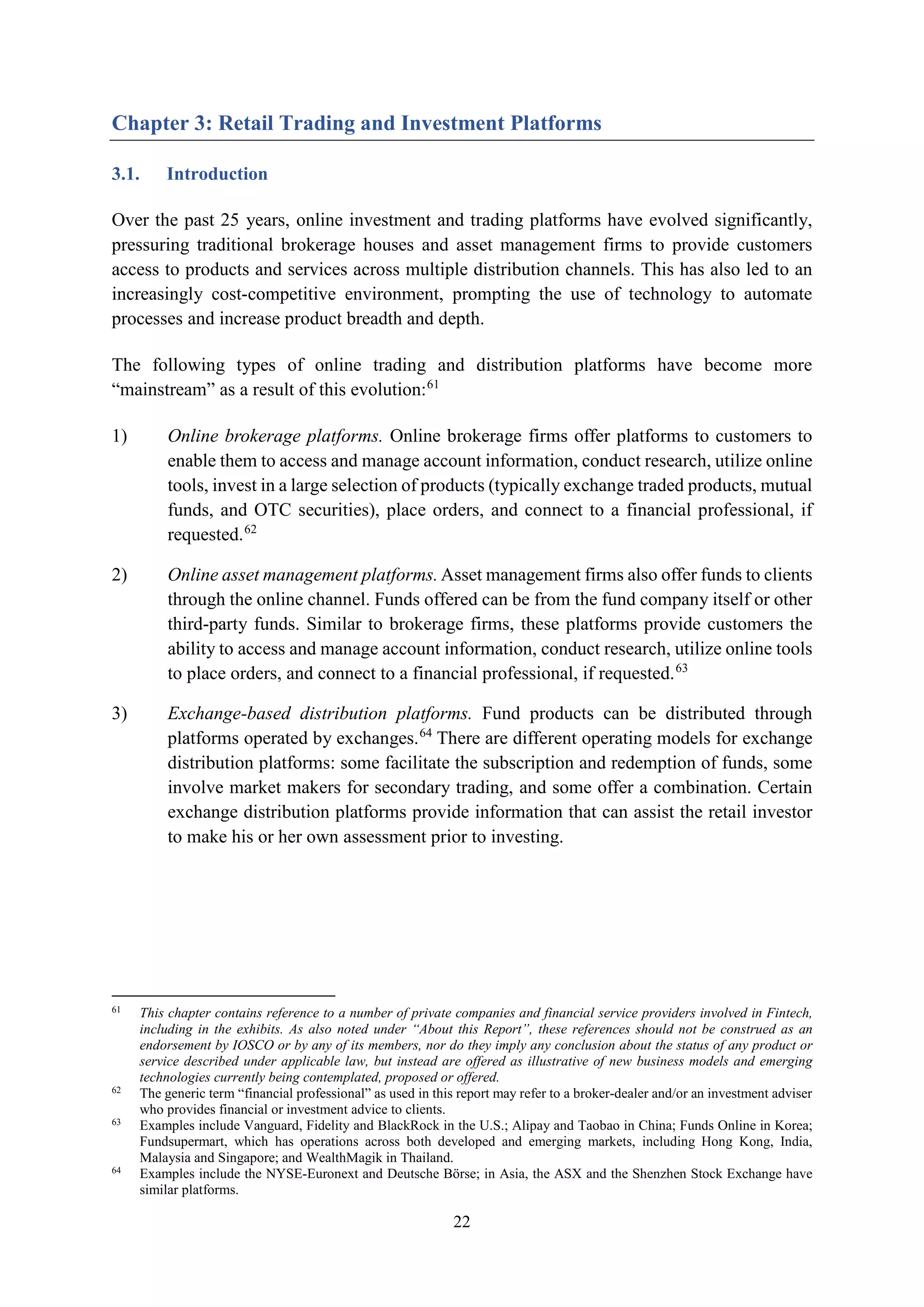22
Chapter 3: Retail Trading and Investment Platforms
3.1. Introduction
Over the past 25 years, online investment and trading platforms have evolved significantly,
pressuring traditional brokerage houses and asset management firms to provide customers
access to products and services across multiple distribution channels. This has also led to an
increasingly cost-competitive environment, prompting the use of technology to automate
processes and increase product breadth and depth.
The following types of online trading and distribution platforms have become more
“mainstream” as a result of this evolution:61
1) Online brokerage platforms. Online brokerage firms offer platforms to customers to
enable them to access and manage account information, conduct research, utilize online
tools, invest in a large selection of products (typically exchange traded products, mutual
funds, and OTC securities), place orders, and connect to a financial professional, if
requested.62
2) Online asset management platforms.Asset management firms also offer funds to clients
through the online channel. Funds offered can be from the fund company itself or other
third-party funds. Similar to brokerage firms, these platforms provide customers the
ability to access and manage account information, conduct research, utilize online tools
to place orders, and connect to a financial professional, if requested.63
3) Exchange-based distribution platforms. Fund products can be distributed through
platforms operated by exchanges.64
There are different operating models for exchange
distribution platforms: some facilitate the subscription and redemption of funds, some
involve market makers for secondary trading, and some offer a combination. Certain
exchange distribution platforms provide information that can assist the retail investor
to make his or her own assessment prior to investing.
61
This chapter contains reference to a number of private companies and financial service providers involved in Fintech,
including in the exhibits. As also noted under “About this Report”, these references should not be construed as an
endorsement by IOSCO or by any of its members, nor do they imply any conclusion about the status of any product or
service described under applicable law, but instead are offered as illustrative of new business models and emerging
technologies currently being contemplated, proposed or offered.
62
The generic term “financial professional” as used in this report may refer to a broker-dealer and/or an investment adviser
who provides financial or investment advice to clients.
63
Examples include Vanguard, Fidelity and BlackRock in the U.S.; Alipay and Taobao in China; Funds Online in Korea;
Fundsupermart, which has operations across both developed and emerging markets, including Hong Kong, India,
Malaysia and Singapore; and WealthMagik in Thailand.
64
Examples include the NYSE-Euronext and Deutsche Börse; in Asia, the ASX and the Shenzhen Stock Exchange have
similar platforms.
 