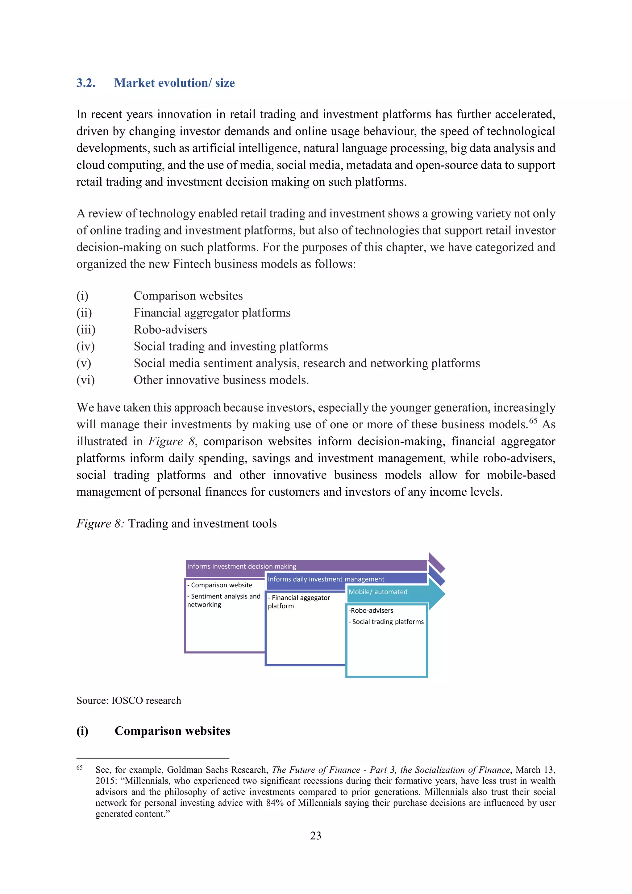 23
3.2. Market evolution/ size
In recent years innovation in retail trading and investment platforms has further accelerated,
driven by changing investor demands and online usage behaviour, the speed of technological
developments, such as artificial intelligence, natural language processing, big data analysis and
cloud computing, and the use of media, social media, metadata and open-source data to support
retail trading and investment decision making on such platforms.
A review of technology enabled retail trading and investment shows a growing variety not only
of online trading and investment platforms, but also of technologies that support retail investor
decision-making on such platforms. For the purposes of this chapter, we have categorized and
organized the new Fintech business models as follows:
(i) Comparison websites
(ii) Financial aggregator platforms
(iii) Robo-advisers
(iv) Social trading and investing platforms
(v) Social media sentiment analysis, research and networking platforms
(vi) Other innovative business models.
We have taken this approach because investors, especially the younger generation, increasingly
will manage their investments by making use of one or more of these business models.65
As
illustrated in Figure 8, comparison websites inform decision-making, financial aggregator
platforms inform daily spending, savings and investment management, while robo-advisers,
social trading platforms and other innovative business models allow for mobile-based
management of personal finances for customers and investors of any income levels.
Figure 8: Trading and investment tools
Source: IOSCO research
(i) Comparison websites
65
See, for example, Goldman Sachs Research, The Future of Finance - Part 3, the Socialization of Finance, March 13,
2015: “Millennials, who experienced two significant recessions during their formative years, have less trust in wealth
advisors and the philosophy of active investments compared to prior generations. Millennials also trust their social
network for personal investing advice with 84% of Millennials saying their purchase decisions are influenced by user
generated content.”
Informs investment decision making
- Comparison website
- Sentiment analysis and
networking
Informs daily investment management
- Financial aggegator
platform
Mobile/ automated
-Robo-advisers
- Social trading platforms
 