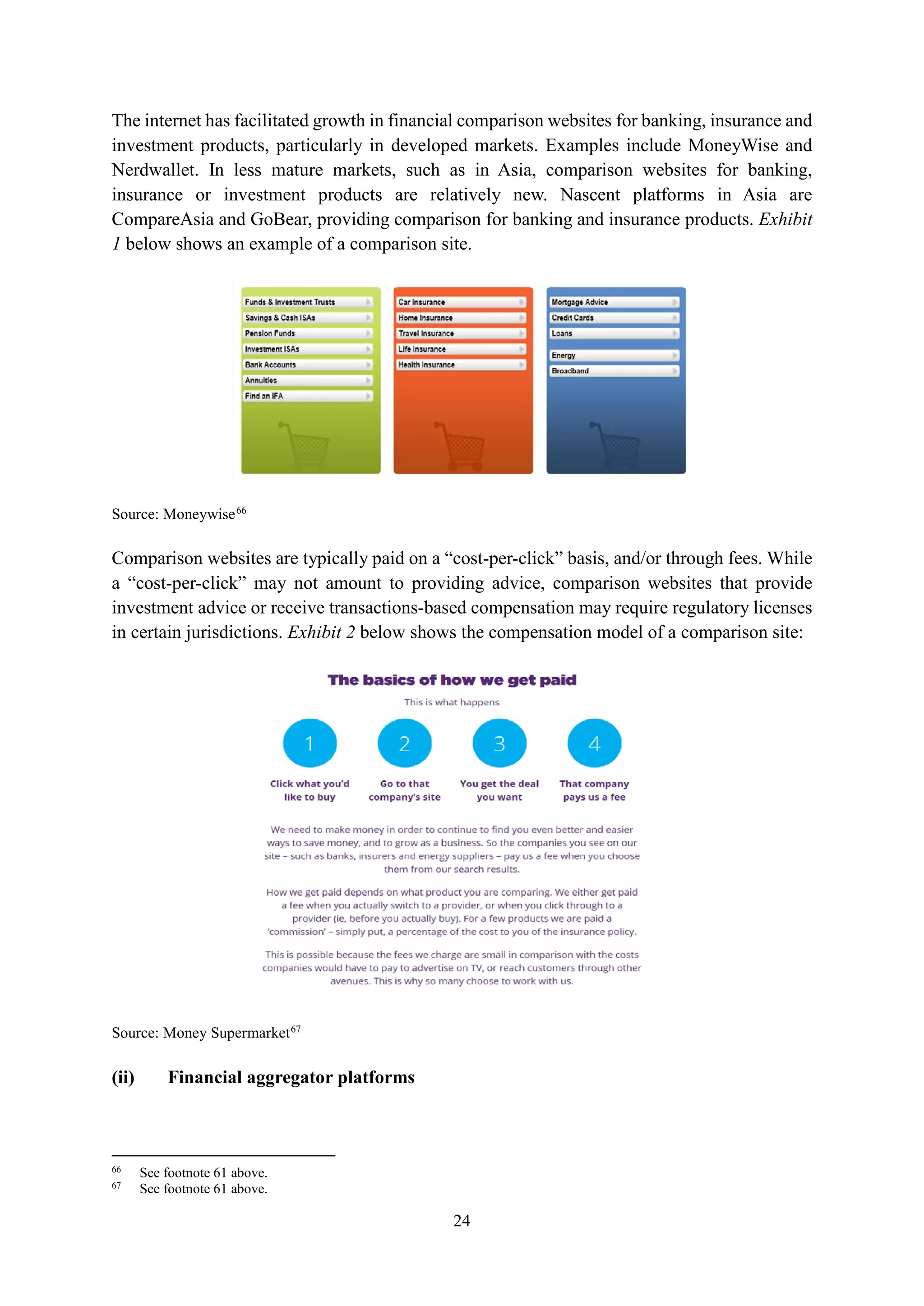 24
The internet has facilitated growth in financial comparison websites for banking, insurance and
investment products, particularly in developed markets. Examples include MoneyWise and
Nerdwallet. In less mature markets, such as in Asia, comparison websites for banking,
insurance or investment products are relatively new. Nascent platforms in Asia are
CompareAsia and GoBear, providing comparison for banking and insurance products. Exhibit
1 below shows an example of a comparison site.
Source: Moneywise66
Comparison websites are typically paid on a “cost-per-click” basis, and/or through fees. While
a “cost-per-click” may not amount to providing advice, comparison websites that provide
investment advice or receive transactions-based compensation may require regulatory licenses
in certain jurisdictions. Exhibit 2 below shows the compensation model of a comparison site:
Source: Money Supermarket67
(ii) Financial aggregator platforms
66
See footnote 61 above.
67
See footnote 61 above.
 
