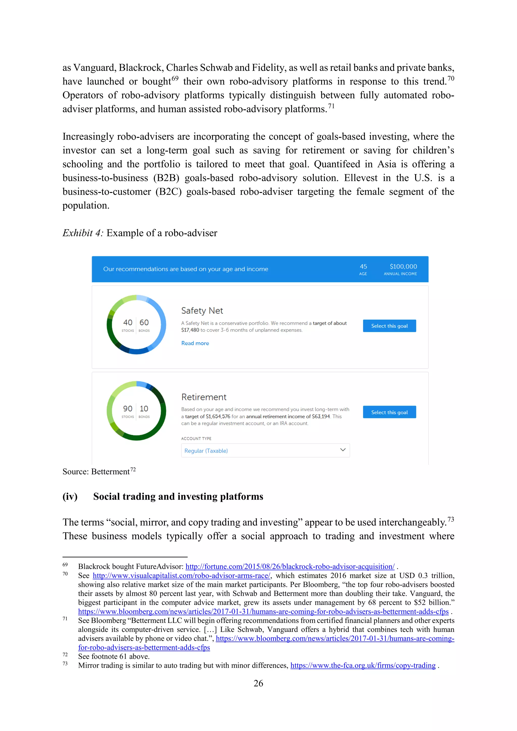 26
as Vanguard, Blackrock, Charles Schwab and Fidelity, as well as retail banks and private banks,
have launched or bought69
their own robo-advisory platforms in response to this trend.70
Operators of robo-advisory platforms typically distinguish between fully automated robo-
adviser platforms, and human assisted robo-advisory platforms.71
Increasingly robo-advisers are incorporating the concept of goals-based investing, where the
investor can set a long-term goal such as saving for retirement or saving for children’s
schooling and the portfolio is tailored to meet that goal. Quantifeed in Asia is offering a
business-to-business (B2B) goals-based robo-advisory solution. Ellevest in the U.S. is a
business-to-customer (B2C) goals-based robo-adviser targeting the female segment of the
population.
Exhibit 4: Example of a robo-adviser
Source: Betterment72
(iv) Social trading and investing platforms
The terms “social, mirror, and copy trading and investing” appear to be used interchangeably.73
These business models typically offer a social approach to trading and investment where
69
Blackrock bought FutureAdvisor: http://fortune.com/2015/08/26/blackrock-robo-advisor-acquisition/ .
70
See http://www.visualcapitalist.com/robo-advisor-arms-race/, which estimates 2016 market size at USD 0.3 trillion,
showing also relative market size of the main market participants. Per Bloomberg, “the top four robo-advisers boosted
their assets by almost 80 percent last year, with Schwab and Betterment more than doubling their take. Vanguard, the
biggest participant in the computer advice market, grew its assets under management by 68 percent to $52 billion.”
https://www.bloomberg.com/news/articles/2017-01-31/humans-are-coming-for-robo-advisers-as-betterment-adds-cfps .
71
See Bloomberg “Betterment LLC will begin offering recommendations from certified financial planners and other experts
alongside its computer-driven service. […] Like Schwab, Vanguard offers a hybrid that combines tech with human
advisers available by phone or video chat.”, https://www.bloomberg.com/news/articles/2017-01-31/humans-are-coming-
for-robo-advisers-as-betterment-adds-cfps
72
See footnote 61 above.
73
Mirror trading is similar to auto trading but with minor differences, https://www.the-fca.org.uk/firms/copy-trading .
 