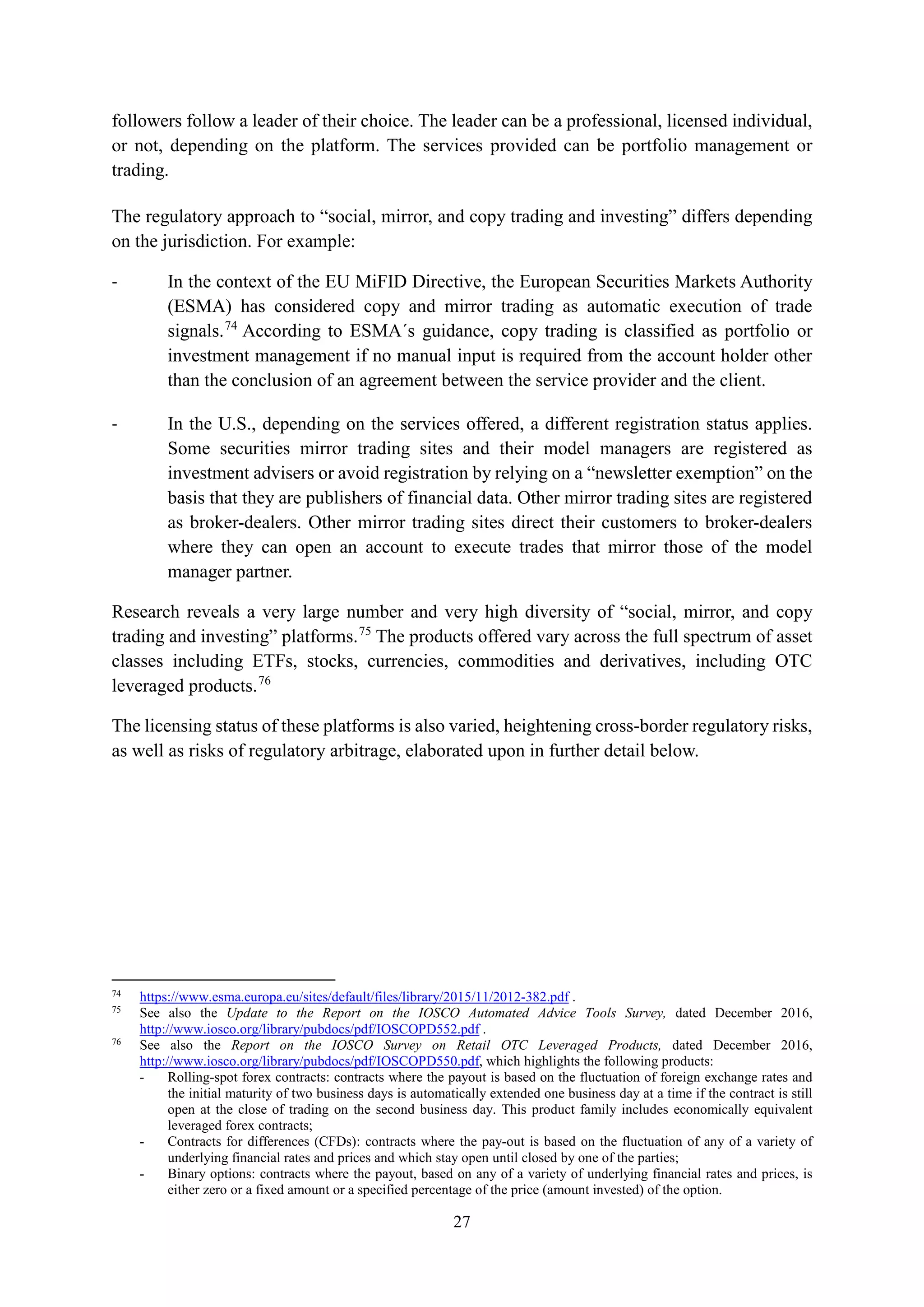 27
followers follow a leader of their choice. The leader can be a professional, licensed individual,
or not, depending on the platform. The services provided can be portfolio management or
trading.
The regulatory approach to “social, mirror, and copy trading and investing” differs depending
on the jurisdiction. For example:
- In the context of the EU MiFID Directive, the European Securities Markets Authority
(ESMA) has considered copy and mirror trading as automatic execution of trade
signals.74
According to ESMA´s guidance, copy trading is classified as portfolio or
investment management if no manual input is required from the account holder other
than the conclusion of an agreement between the service provider and the client.
- In the U.S., depending on the services offered, a different registration status applies.
Some securities mirror trading sites and their model managers are registered as
investment advisers or avoid registration by relying on a “newsletter exemption” on the
basis that they are publishers of financial data. Other mirror trading sites are registered
as broker-dealers. Other mirror trading sites direct their customers to broker-dealers
where they can open an account to execute trades that mirror those of the model
manager partner.
Research reveals a very large number and very high diversity of “social, mirror, and copy
trading and investing” platforms.75
The products offered vary across the full spectrum of asset
classes including ETFs, stocks, currencies, commodities and derivatives, including OTC
leveraged products.76
The licensing status of these platforms is also varied, heightening cross-border regulatory risks,
as well as risks of regulatory arbitrage, elaborated upon in further detail below.
74
https://www.esma.europa.eu/sites/default/files/library/2015/11/2012-382.pdf .
75
See also the Update to the Report on the IOSCO Automated Advice Tools Survey, dated December 2016,
http://www.iosco.org/library/pubdocs/pdf/IOSCOPD552.pdf .
76
See also the Report on the IOSCO Survey on Retail OTC Leveraged Products, dated December 2016,
http://www.iosco.org/library/pubdocs/pdf/IOSCOPD550.pdf, which highlights the following products:
- Rolling-spot forex contracts: contracts where the payout is based on the fluctuation of foreign exchange rates and
the initial maturity of two business days is automatically extended one business day at a time if the contract is still
open at the close of trading on the second business day. This product family includes economically equivalent
leveraged forex contracts;
- Contracts for differences (CFDs): contracts where the pay-out is based on the fluctuation of any of a variety of
underlying financial rates and prices and which stay open until closed by one of the parties;
- Binary options: contracts where the payout, based on any of a variety of underlying financial rates and prices, is
either zero or a fixed amount or a specified percentage of the price (amount invested) of the option.
 