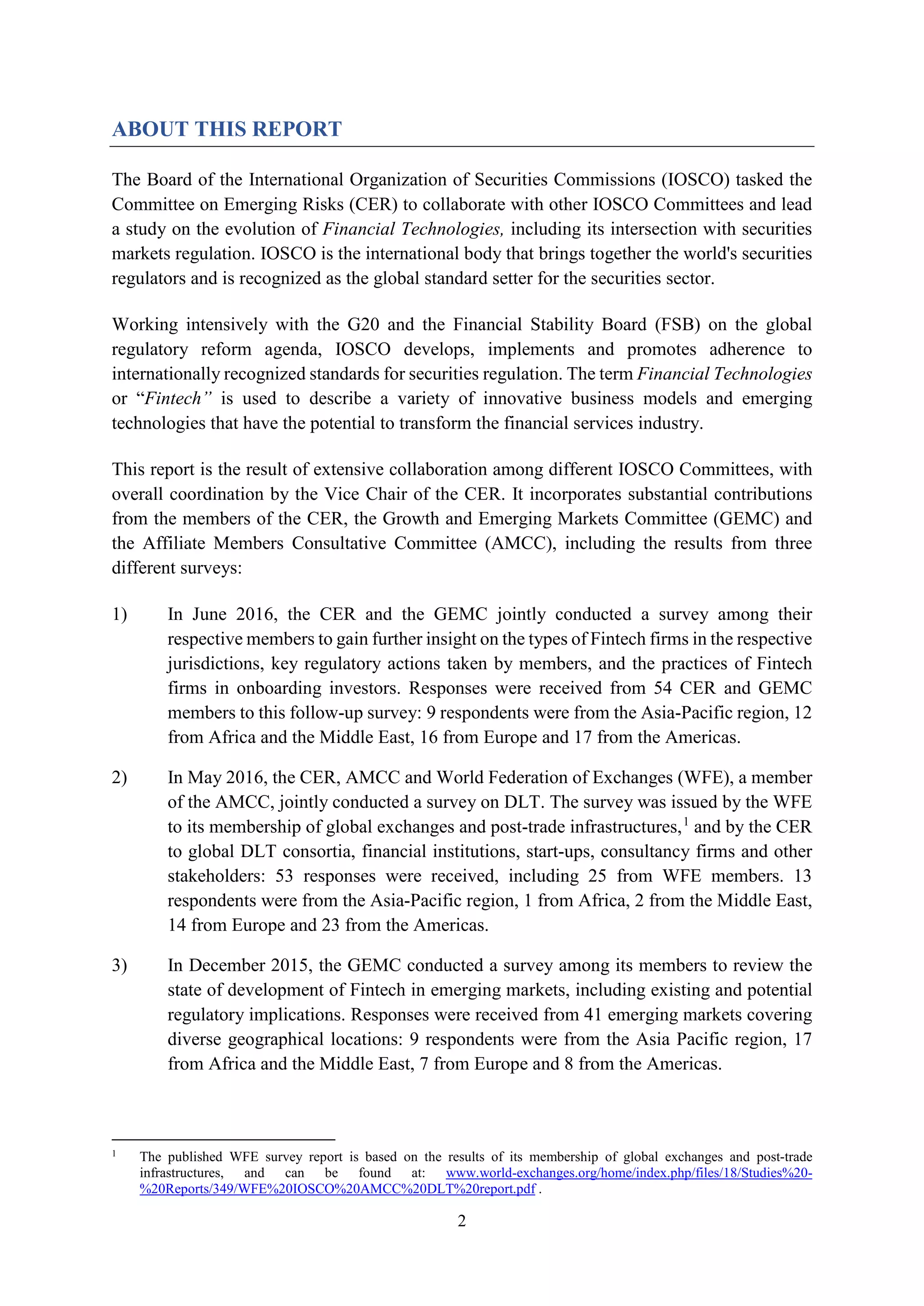 2
ABOUT THIS REPORT
The Board of the International Organization of Securities Commissions (IOSCO) tasked the
Committee on Emerging Risks (CER) to collaborate with other IOSCO Committees and lead
a study on the evolution of Financial Technologies, including its intersection with securities
markets regulation. IOSCO is the international body that brings together the world's securities
regulators and is recognized as the global standard setter for the securities sector.
Working intensively with the G20 and the Financial Stability Board (FSB) on the global
regulatory reform agenda, IOSCO develops, implements and promotes adherence to
internationally recognized standards for securities regulation. The term Financial Technologies
or “Fintech” is used to describe a variety of innovative business models and emerging
technologies that have the potential to transform the financial services industry.
This report is the result of extensive collaboration among different IOSCO Committees, with
overall coordination by the Vice Chair of the CER. It incorporates substantial contributions
from the members of the CER, the Growth and Emerging Markets Committee (GEMC) and
the Affiliate Members Consultative Committee (AMCC), including the results from three
different surveys:
1) In June 2016, the CER and the GEMC jointly conducted a survey among their
respective members to gain further insight on the types of Fintech firms in the respective
jurisdictions, key regulatory actions taken by members, and the practices of Fintech
firms in onboarding investors. Responses were received from 54 CER and GEMC
members to this follow-up survey: 9 respondents were from the Asia-Pacific region, 12
from Africa and the Middle East, 16 from Europe and 17 from the Americas.
2) In May 2016, the CER, AMCC and World Federation of Exchanges (WFE), a member
of the AMCC, jointly conducted a survey on DLT. The survey was issued by the WFE
to its membership of global exchanges and post-trade infrastructures,1
and by the CER
to global DLT consortia, financial institutions, start-ups, consultancy firms and other
stakeholders: 53 responses were received, including 25 from WFE members. 13
respondents were from the Asia-Pacific region, 1 from Africa, 2 from the Middle East,
14 from Europe and 23 from the Americas.
3) In December 2015, the GEMC conducted a survey among its members to review the
state of development of Fintech in emerging markets, including existing and potential
regulatory implications. Responses were received from 41 emerging markets covering
diverse geographical locations: 9 respondents were from the Asia Pacific region, 17
from Africa and the Middle East, 7 from Europe and 8 from the Americas.
1
The published WFE survey report is based on the results of its membership of global exchanges and post-trade
infrastructures, and can be found at: www.world-exchanges.org/home/index.php/files/18/Studies%20-
%20Reports/349/WFE%20IOSCO%20AMCC%20DLT%20report.pdf .
 