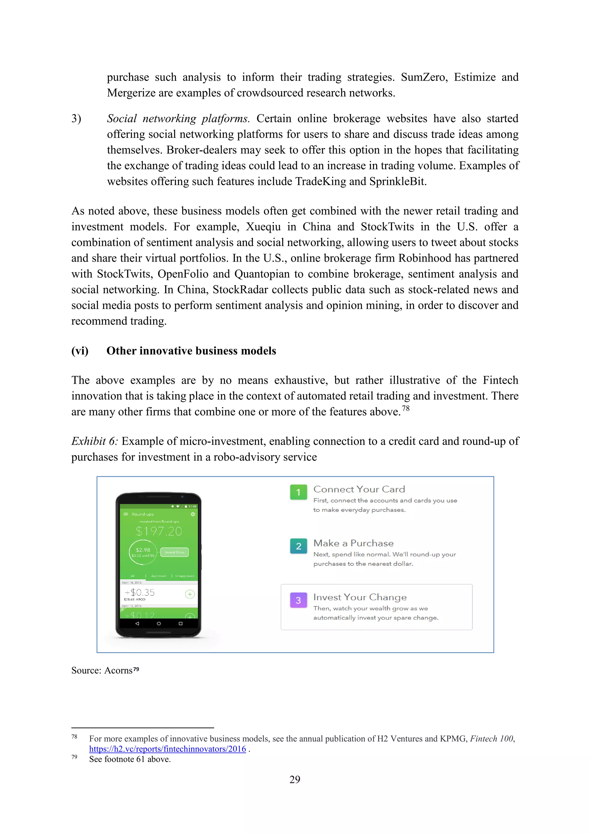 29
purchase such analysis to inform their trading strategies. SumZero, Estimize and
Mergerize are examples of crowdsourced research networks.
3) Social networking platforms. Certain online brokerage websites have also started
offering social networking platforms for users to share and discuss trade ideas among
themselves. Broker-dealers may seek to offer this option in the hopes that facilitating
the exchange of trading ideas could lead to an increase in trading volume. Examples of
websites offering such features include TradeKing and SprinkleBit.
As noted above, these business models often get combined with the newer retail trading and
investment models. For example, Xueqiu in China and StockTwits in the U.S. offer a
combination of sentiment analysis and social networking, allowing users to tweet about stocks
and share their virtual portfolios. In the U.S., online brokerage firm Robinhood has partnered
with StockTwits, OpenFolio and Quantopian to combine brokerage, sentiment analysis and
social networking. In China, StockRadar collects public data such as stock-related news and
social media posts to perform sentiment analysis and opinion mining, in order to discover and
recommend trading.
(vi) Other innovative business models
The above examples are by no means exhaustive, but rather illustrative of the Fintech
innovation that is taking place in the context of automated retail trading and investment. There
are many other firms that combine one or more of the features above.78
Exhibit 6: Example of micro-investment, enabling connection to a credit card and round-up of
purchases for investment in a robo-advisory service
Source: Acorns79
78
For more examples of innovative business models, see the annual publication of H2 Ventures and KPMG, Fintech 100,
https://h2.vc/reports/fintechinnovators/2016 .
79
See footnote 61 above.
 