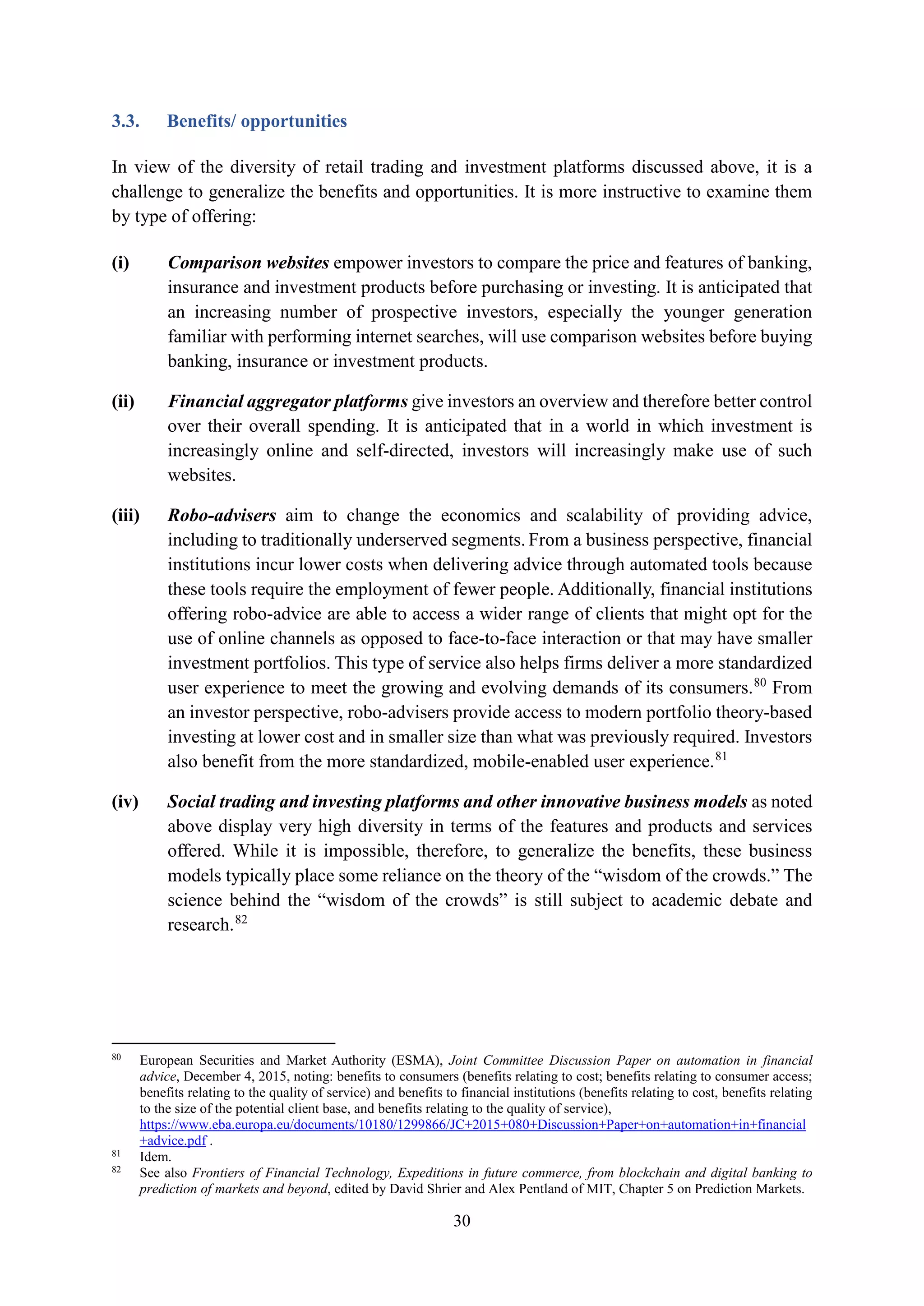 30
3.3. Benefits/ opportunities
In view of the diversity of retail trading and investment platforms discussed above, it is a
challenge to generalize the benefits and opportunities. It is more instructive to examine them
by type of offering:
(i) Comparison websites empower investors to compare the price and features of banking,
insurance and investment products before purchasing or investing. It is anticipated that
an increasing number of prospective investors, especially the younger generation
familiar with performing internet searches, will use comparison websites before buying
banking, insurance or investment products.
(ii) Financial aggregator platforms give investors an overview and therefore better control
over their overall spending. It is anticipated that in a world in which investment is
increasingly online and self-directed, investors will increasingly make use of such
websites.
(iii) Robo-advisers aim to change the economics and scalability of providing advice,
including to traditionally underserved segments. From a business perspective, financial
institutions incur lower costs when delivering advice through automated tools because
these tools require the employment of fewer people. Additionally, financial institutions
offering robo-advice are able to access a wider range of clients that might opt for the
use of online channels as opposed to face-to-face interaction or that may have smaller
investment portfolios. This type of service also helps firms deliver a more standardized
user experience to meet the growing and evolving demands of its consumers.80
From
an investor perspective, robo-advisers provide access to modern portfolio theory-based
investing at lower cost and in smaller size than what was previously required. Investors
also benefit from the more standardized, mobile-enabled user experience.81
(iv) Social trading and investing platforms and other innovative business models as noted
above display very high diversity in terms of the features and products and services
offered. While it is impossible, therefore, to generalize the benefits, these business
models typically place some reliance on the theory of the “wisdom of the crowds.” The
science behind the “wisdom of the crowds” is still subject to academic debate and
research.82
80
European Securities and Market Authority (ESMA), Joint Committee Discussion Paper on automation in financial
advice, December 4, 2015, noting: benefits to consumers (benefits relating to cost; benefits relating to consumer access;
benefits relating to the quality of service) and benefits to financial institutions (benefits relating to cost, benefits relating
to the size of the potential client base, and benefits relating to the quality of service),
https://www.eba.europa.eu/documents/10180/1299866/JC+2015+080+Discussion+Paper+on+automation+in+financial
+advice.pdf .
81
Idem.
82
See also Frontiers of Financial Technology, Expeditions in future commerce, from blockchain and digital banking to
prediction of markets and beyond, edited by David Shrier and Alex Pentland of MIT, Chapter 5 on Prediction Markets.
 