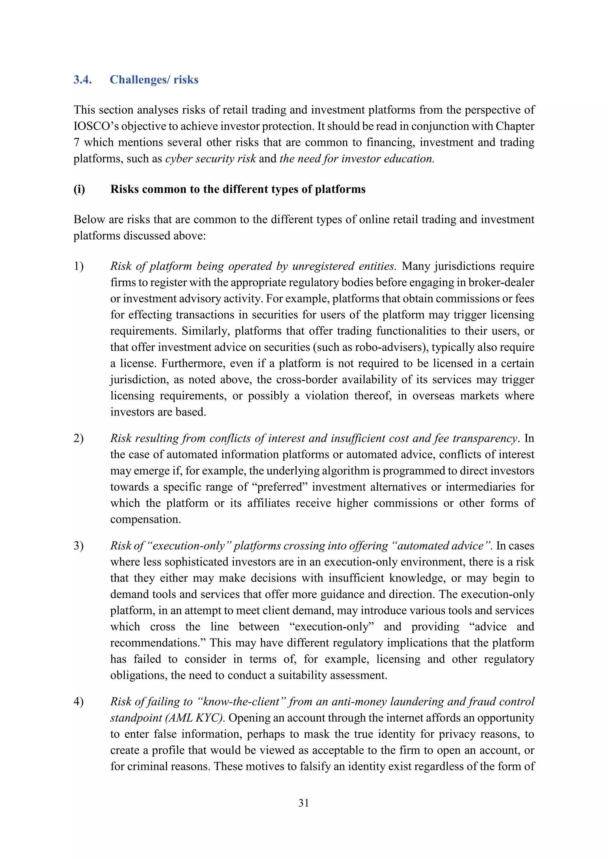 31
3.4. Challenges/ risks
This section analyses risks of retail trading and investment platforms from the perspective of
IOSCO’s objective to achieve investor protection. It should be read in conjunction with Chapter
7 which mentions several other risks that are common to financing, investment and trading
platforms, such as cyber security risk and the need for investor education.
(i) Risks common to the different types of platforms
Below are risks that are common to the different types of online retail trading and investment
platforms discussed above:
1) Risk of platform being operated by unregistered entities. Many jurisdictions require
firms to register with the appropriate regulatory bodies before engaging in broker-dealer
or investment advisory activity. For example, platforms that obtain commissions or fees
for effecting transactions in securities for users of the platform may trigger licensing
requirements. Similarly, platforms that offer trading functionalities to their users, or
that offer investment advice on securities (such as robo-advisers), typically also require
a license. Furthermore, even if a platform is not required to be licensed in a certain
jurisdiction, as noted above, the cross-border availability of its services may trigger
licensing requirements, or possibly a violation thereof, in overseas markets where
investors are based.
2) Risk resulting from conflicts of interest and insufficient cost and fee transparency. In
the case of automated information platforms or automated advice, conflicts of interest
may emerge if, for example, the underlying algorithm is programmed to direct investors
towards a specific range of “preferred” investment alternatives or intermediaries for
which the platform or its affiliates receive higher commissions or other forms of
compensation.
3) Risk of “execution-only” platforms crossing into offering “automated advice”. In cases
where less sophisticated investors are in an execution-only environment, there is a risk
that they either may make decisions with insufficient knowledge, or may begin to
demand tools and services that offer more guidance and direction. The execution-only
platform, in an attempt to meet client demand, may introduce various tools and services
which cross the line between “execution-only” and providing “advice and
recommendations.” This may have different regulatory implications that the platform
has failed to consider in terms of, for example, licensing and other regulatory
obligations, the need to conduct a suitability assessment.
4) Risk of failing to “know-the-client” from an anti-money laundering and fraud control
standpoint (AML KYC). Opening an account through the internet affords an opportunity
to enter false information, perhaps to mask the true identity for privacy reasons, to
create a profile that would be viewed as acceptable to the firm to open an account, or
for criminal reasons. These motives to falsify an identity exist regardless of the form of
 
