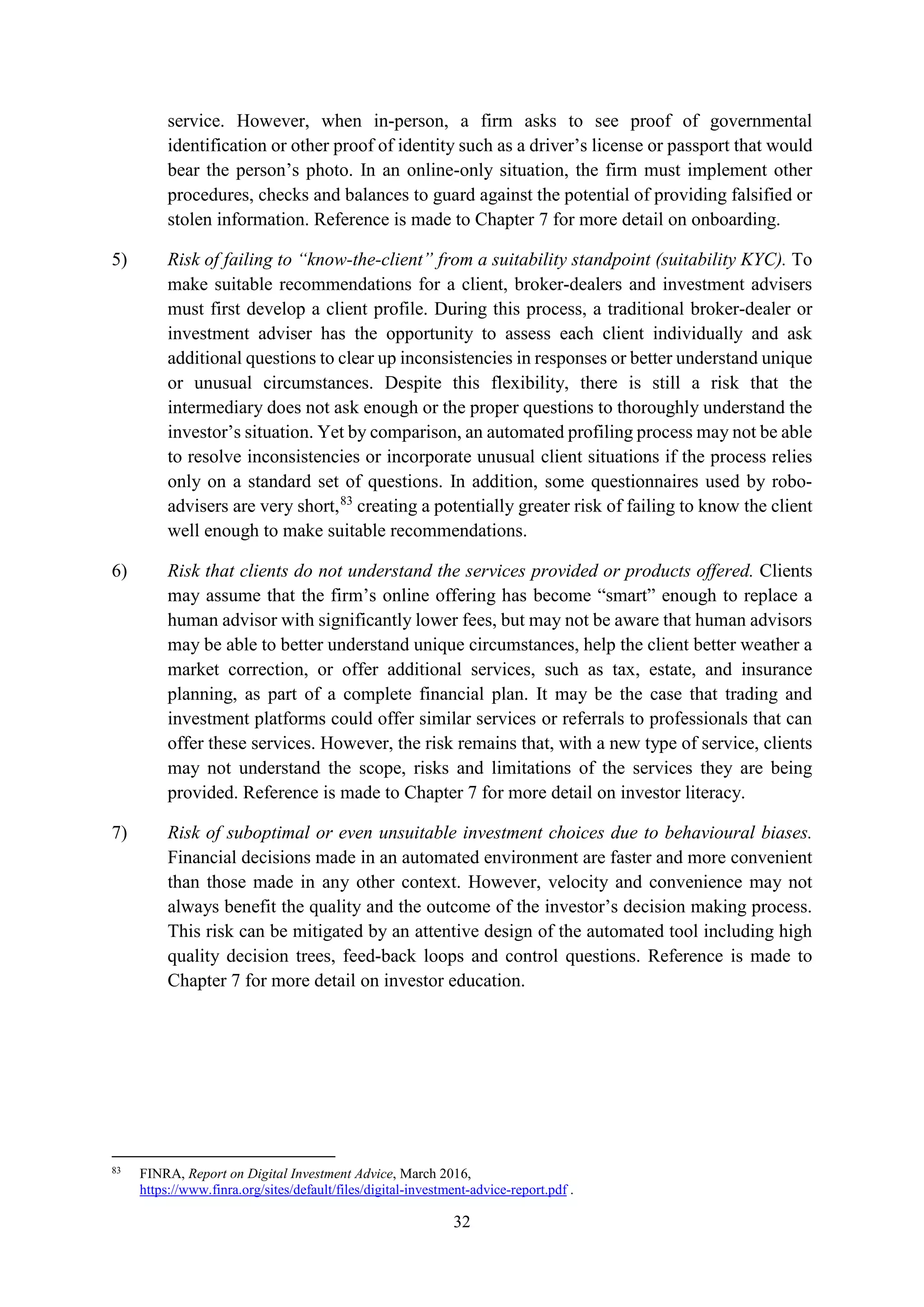 32
service. However, when in-person, a firm asks to see proof of governmental
identification or other proof of identity such as a driver’s license or passport that would
bear the person’s photo. In an online-only situation, the firm must implement other
procedures, checks and balances to guard against the potential of providing falsified or
stolen information. Reference is made to Chapter 7 for more detail on onboarding.
5) Risk of failing to “know-the-client” from a suitability standpoint (suitability KYC). To
make suitable recommendations for a client, broker-dealers and investment advisers
must first develop a client profile. During this process, a traditional broker-dealer or
investment adviser has the opportunity to assess each client individually and ask
additional questions to clear up inconsistencies in responses or better understand unique
or unusual circumstances. Despite this flexibility, there is still a risk that the
intermediary does not ask enough or the proper questions to thoroughly understand the
investor’s situation. Yet by comparison, an automated profiling process may not be able
to resolve inconsistencies or incorporate unusual client situations if the process relies
only on a standard set of questions. In addition, some questionnaires used by robo-
advisers are very short,83
creating a potentially greater risk of failing to know the client
well enough to make suitable recommendations.
6) Risk that clients do not understand the services provided or products offered. Clients
may assume that the firm’s online offering has become “smart” enough to replace a
human advisor with significantly lower fees, but may not be aware that human advisors
may be able to better understand unique circumstances, help the client better weather a
market correction, or offer additional services, such as tax, estate, and insurance
planning, as part of a complete financial plan. It may be the case that trading and
investment platforms could offer similar services or referrals to professionals that can
offer these services. However, the risk remains that, with a new type of service, clients
may not understand the scope, risks and limitations of the services they are being
provided. Reference is made to Chapter 7 for more detail on investor literacy.
7) Risk of suboptimal or even unsuitable investment choices due to behavioural biases.
Financial decisions made in an automated environment are faster and more convenient
than those made in any other context. However, velocity and convenience may not
always benefit the quality and the outcome of the investor’s decision making process.
This risk can be mitigated by an attentive design of the automated tool including high
quality decision trees, feed-back loops and control questions. Reference is made to
Chapter 7 for more detail on investor education.
83
FINRA, Report on Digital Investment Advice, March 2016,
https://www.finra.org/sites/default/files/digital-investment-advice-report.pdf .
 