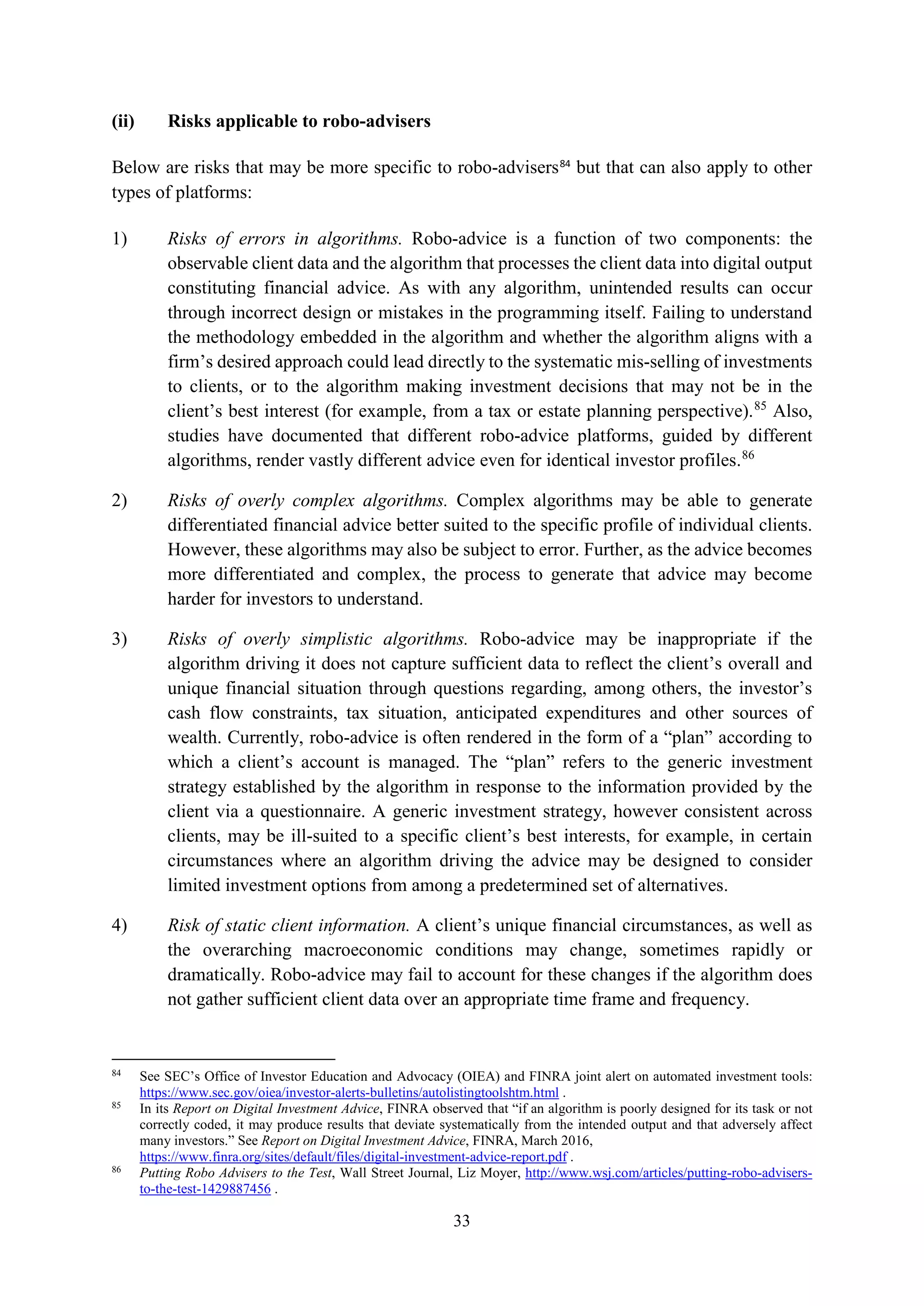 33
(ii) Risks applicable to robo-advisers
Below are risks that may be more specific to robo-advisers84
but that can also apply to other
types of platforms:
1) Risks of errors in algorithms. Robo-advice is a function of two components: the
observable client data and the algorithm that processes the client data into digital output
constituting financial advice. As with any algorithm, unintended results can occur
through incorrect design or mistakes in the programming itself. Failing to understand
the methodology embedded in the algorithm and whether the algorithm aligns with a
firm’s desired approach could lead directly to the systematic mis-selling of investments
to clients, or to the algorithm making investment decisions that may not be in the
client’s best interest (for example, from a tax or estate planning perspective).85
Also,
studies have documented that different robo-advice platforms, guided by different
algorithms, render vastly different advice even for identical investor profiles.86
2) Risks of overly complex algorithms. Complex algorithms may be able to generate
differentiated financial advice better suited to the specific profile of individual clients.
However, these algorithms may also be subject to error. Further, as the advice becomes
more differentiated and complex, the process to generate that advice may become
harder for investors to understand.
3) Risks of overly simplistic algorithms. Robo-advice may be inappropriate if the
algorithm driving it does not capture sufficient data to reflect the client’s overall and
unique financial situation through questions regarding, among others, the investor’s
cash flow constraints, tax situation, anticipated expenditures and other sources of
wealth. Currently, robo-advice is often rendered in the form of a “plan” according to
which a client’s account is managed. The “plan” refers to the generic investment
strategy established by the algorithm in response to the information provided by the
client via a questionnaire. A generic investment strategy, however consistent across
clients, may be ill-suited to a specific client’s best interests, for example, in certain
circumstances where an algorithm driving the advice may be designed to consider
limited investment options from among a predetermined set of alternatives.
4) Risk of static client information. A client’s unique financial circumstances, as well as
the overarching macroeconomic conditions may change, sometimes rapidly or
dramatically. Robo-advice may fail to account for these changes if the algorithm does
not gather sufficient client data over an appropriate time frame and frequency.
84
See SEC’s Office of Investor Education and Advocacy (OIEA) and FINRA joint alert on automated investment tools:
https://www.sec.gov/oiea/investor-alerts-bulletins/autolistingtoolshtm.html .
85
In its Report on Digital Investment Advice, FINRA observed that “if an algorithm is poorly designed for its task or not
correctly coded, it may produce results that deviate systematically from the intended output and that adversely affect
many investors.” See Report on Digital Investment Advice, FINRA, March 2016,
https://www.finra.org/sites/default/files/digital-investment-advice-report.pdf .
86
Putting Robo Advisers to the Test, Wall Street Journal, Liz Moyer, http://www.wsj.com/articles/putting-robo-advisers-
to-the-test-1429887456 .
 