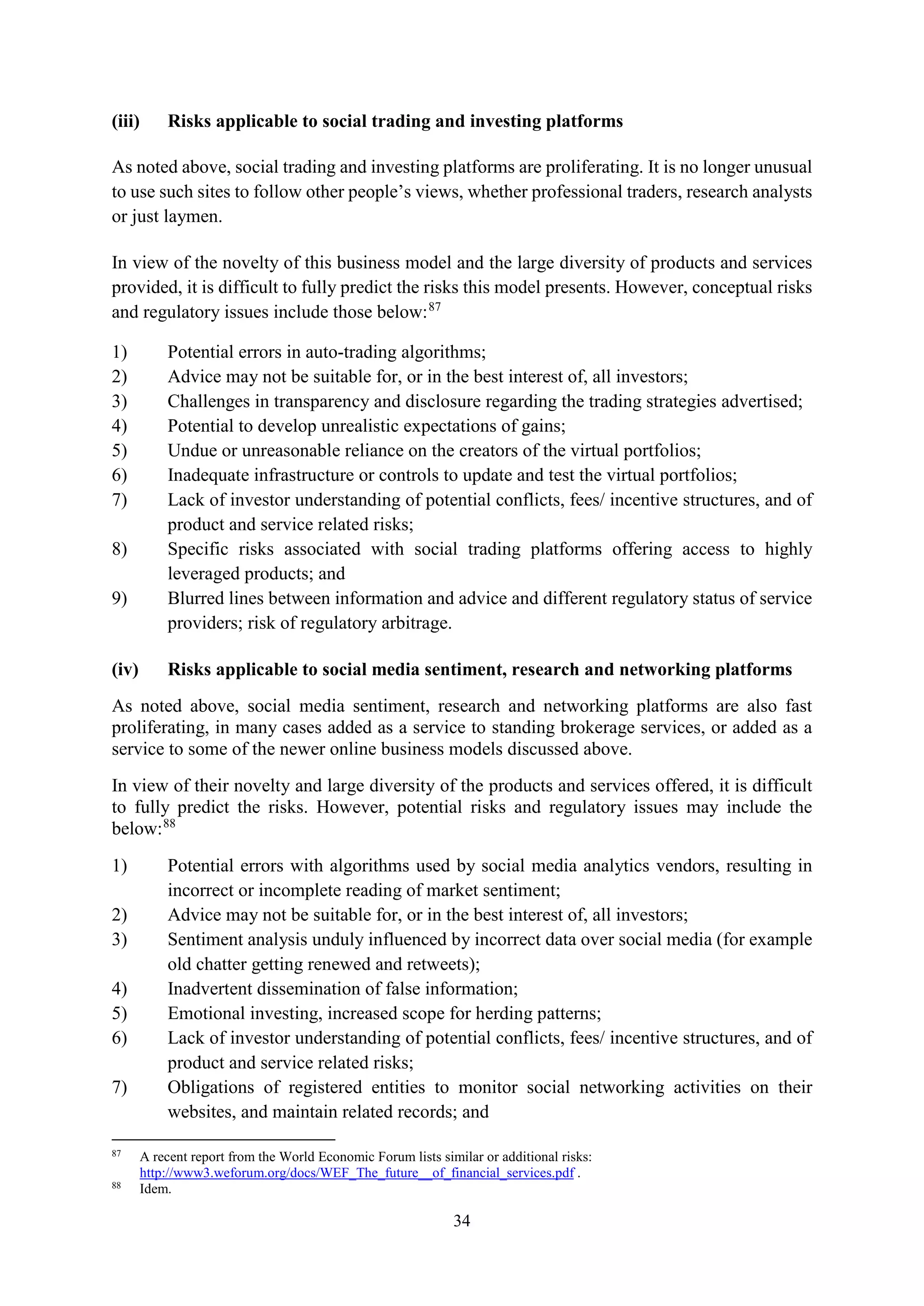 34
(iii) Risks applicable to social trading and investing platforms
As noted above, social trading and investing platforms are proliferating. It is no longer unusual
to use such sites to follow other people’s views, whether professional traders, research analysts
or just laymen.
In view of the novelty of this business model and the large diversity of products and services
provided, it is difficult to fully predict the risks this model presents. However, conceptual risks
and regulatory issues include those below:87
1) Potential errors in auto-trading algorithms;
2) Advice may not be suitable for, or in the best interest of, all investors;
3) Challenges in transparency and disclosure regarding the trading strategies advertised;
4) Potential to develop unrealistic expectations of gains;
5) Undue or unreasonable reliance on the creators of the virtual portfolios;
6) Inadequate infrastructure or controls to update and test the virtual portfolios;
7) Lack of investor understanding of potential conflicts, fees/ incentive structures, and of
product and service related risks;
8) Specific risks associated with social trading platforms offering access to highly
leveraged products; and
9) Blurred lines between information and advice and different regulatory status of service
providers; risk of regulatory arbitrage.
(iv) Risks applicable to social media sentiment, research and networking platforms
As noted above, social media sentiment, research and networking platforms are also fast
proliferating, in many cases added as a service to standing brokerage services, or added as a
service to some of the newer online business models discussed above.
In view of their novelty and large diversity of the products and services offered, it is difficult
to fully predict the risks. However, potential risks and regulatory issues may include the
below:88
1) Potential errors with algorithms used by social media analytics vendors, resulting in
incorrect or incomplete reading of market sentiment;
2) Advice may not be suitable for, or in the best interest of, all investors;
3) Sentiment analysis unduly influenced by incorrect data over social media (for example
old chatter getting renewed and retweets);
4) Inadvertent dissemination of false information;
5) Emotional investing, increased scope for herding patterns;
6) Lack of investor understanding of potential conflicts, fees/ incentive structures, and of
product and service related risks;
7) Obligations of registered entities to monitor social networking activities on their
websites, and maintain related records; and
87
A recent report from the World Economic Forum lists similar or additional risks:
http://www3.weforum.org/docs/WEF_The_future__of_financial_services.pdf .
88
Idem.
 