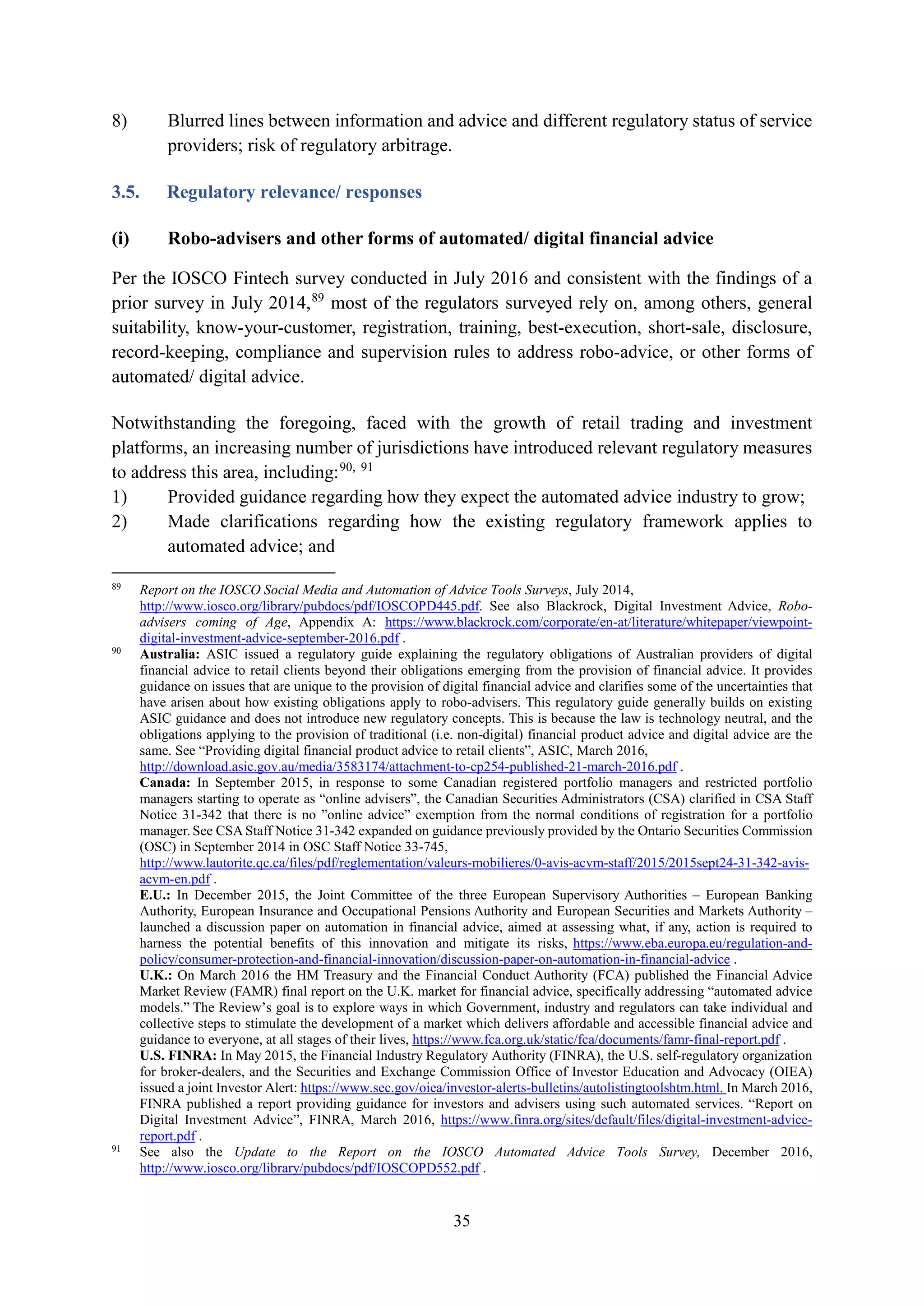 35
8) Blurred lines between information and advice and different regulatory status of service
providers; risk of regulatory arbitrage.
3.5. Regulatory relevance/ responses
(i) Robo-advisers and other forms of automated/ digital financial advice
Per the IOSCO Fintech survey conducted in July 2016 and consistent with the findings of a
prior survey in July 2014,89
most of the regulators surveyed rely on, among others, general
suitability, know-your-customer, registration, training, best-execution, short-sale, disclosure,
record-keeping, compliance and supervision rules to address robo-advice, or other forms of
automated/ digital advice.
Notwithstanding the foregoing, faced with the growth of retail trading and investment
platforms, an increasing number of jurisdictions have introduced relevant regulatory measures
to address this area, including:90, 91
1) Provided guidance regarding how they expect the automated advice industry to grow;
2) Made clarifications regarding how the existing regulatory framework applies to
automated advice; and
89
Report on the IOSCO Social Media and Automation of Advice Tools Surveys, July 2014,
http://www.iosco.org/library/pubdocs/pdf/IOSCOPD445.pdf. See also Blackrock, Digital Investment Advice, Robo-
advisers coming of Age, Appendix A: https://www.blackrock.com/corporate/en-at/literature/whitepaper/viewpoint-
digital-investment-advice-september-2016.pdf .
90
Australia: ASIC issued a regulatory guide explaining the regulatory obligations of Australian providers of digital
financial advice to retail clients beyond their obligations emerging from the provision of financial advice. It provides
guidance on issues that are unique to the provision of digital financial advice and clarifies some of the uncertainties that
have arisen about how existing obligations apply to robo-advisers. This regulatory guide generally builds on existing
ASIC guidance and does not introduce new regulatory concepts. This is because the law is technology neutral, and the
obligations applying to the provision of traditional (i.e. non-digital) financial product advice and digital advice are the
same. See “Providing digital financial product advice to retail clients”, ASIC, March 2016,
http://download.asic.gov.au/media/3583174/attachment-to-cp254-published-21-march-2016.pdf .
Canada: In September 2015, in response to some Canadian registered portfolio managers and restricted portfolio
managers starting to operate as “online advisers”, the Canadian Securities Administrators (CSA) clarified in CSA Staff
Notice 31-342 that there is no ”online advice” exemption from the normal conditions of registration for a portfolio
manager. See CSA Staff Notice 31-342 expanded on guidance previously provided by the Ontario Securities Commission
(OSC) in September 2014 in OSC Staff Notice 33-745,
http://www.lautorite.qc.ca/files/pdf/reglementation/valeurs-mobilieres/0-avis-acvm-staff/2015/2015sept24-31-342-avis-
acvm-en.pdf .
E.U.: In December 2015, the Joint Committee of the three European Supervisory Authorities – European Banking
Authority, European Insurance and Occupational Pensions Authority and European Securities and Markets Authority –
launched a discussion paper on automation in financial advice, aimed at assessing what, if any, action is required to
harness the potential benefits of this innovation and mitigate its risks, https://www.eba.europa.eu/regulation-and-
policy/consumer-protection-and-financial-innovation/discussion-paper-on-automation-in-financial-advice .
U.K.: On March 2016 the HM Treasury and the Financial Conduct Authority (FCA) published the Financial Advice
Market Review (FAMR) final report on the U.K. market for financial advice, specifically addressing “automated advice
models.” The Review’s goal is to explore ways in which Government, industry and regulators can take individual and
collective steps to stimulate the development of a market which delivers affordable and accessible financial advice and
guidance to everyone, at all stages of their lives, https://www.fca.org.uk/static/fca/documents/famr-final-report.pdf .
U.S. FINRA: In May 2015, the Financial Industry Regulatory Authority (FINRA), the U.S. self-regulatory organization
for broker-dealers, and the Securities and Exchange Commission Office of Investor Education and Advocacy (OIEA)
issued a joint Investor Alert: https://www.sec.gov/oiea/investor-alerts-bulletins/autolistingtoolshtm.html. In March 2016,
FINRA published a report providing guidance for investors and advisers using such automated services. “Report on
Digital Investment Advice”, FINRA, March 2016, https://www.finra.org/sites/default/files/digital-investment-advice-
report.pdf .
91
See also the Update to the Report on the IOSCO Automated Advice Tools Survey, December 2016,
http://www.iosco.org/library/pubdocs/pdf/IOSCOPD552.pdf .
 