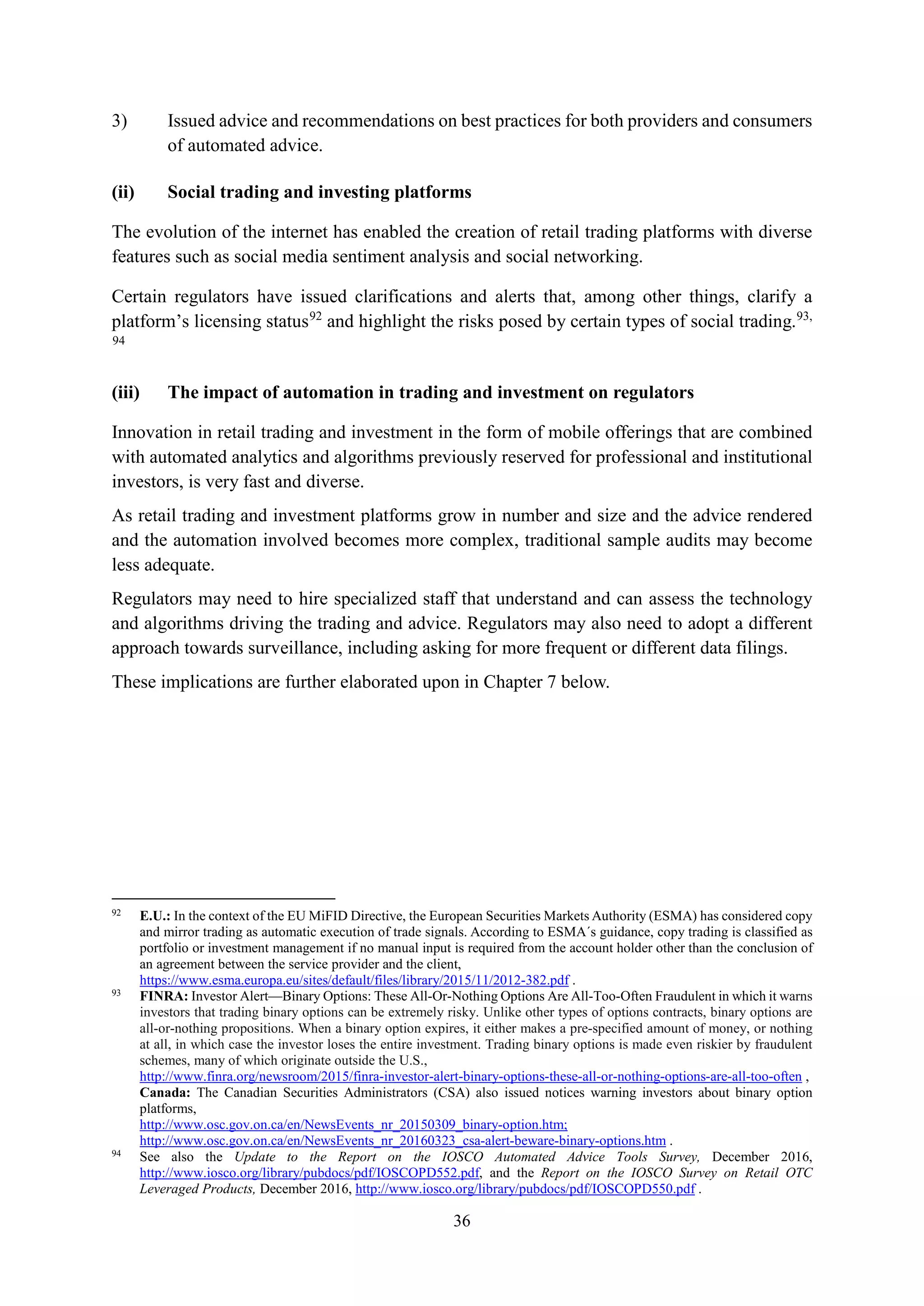 36
3) Issued advice and recommendations on best practices for both providers and consumers
of automated advice.
(ii) Social trading and investing platforms
The evolution of the internet has enabled the creation of retail trading platforms with diverse
features such as social media sentiment analysis and social networking.
Certain regulators have issued clarifications and alerts that, among other things, clarify a
platform’s licensing status92
and highlight the risks posed by certain types of social trading.93,
94
(iii) The impact of automation in trading and investment on regulators
Innovation in retail trading and investment in the form of mobile offerings that are combined
with automated analytics and algorithms previously reserved for professional and institutional
investors, is very fast and diverse.
As retail trading and investment platforms grow in number and size and the advice rendered
and the automation involved becomes more complex, traditional sample audits may become
less adequate.
Regulators may need to hire specialized staff that understand and can assess the technology
and algorithms driving the trading and advice. Regulators may also need to adopt a different
approach towards surveillance, including asking for more frequent or different data filings.
These implications are further elaborated upon in Chapter 7 below.
92
E.U.: In the context of the EU MiFID Directive, the European Securities Markets Authority (ESMA) has considered copy
and mirror trading as automatic execution of trade signals. According to ESMA´s guidance, copy trading is classified as
portfolio or investment management if no manual input is required from the account holder other than the conclusion of
an agreement between the service provider and the client,
https://www.esma.europa.eu/sites/default/files/library/2015/11/2012-382.pdf .
93
FINRA: Investor Alert—Binary Options: These All-Or-Nothing Options Are All-Too-Often Fraudulent in which it warns
investors that trading binary options can be extremely risky. Unlike other types of options contracts, binary options are
all-or-nothing propositions. When a binary option expires, it either makes a pre-specified amount of money, or nothing
at all, in which case the investor loses the entire investment. Trading binary options is made even riskier by fraudulent
schemes, many of which originate outside the U.S.,
http://www.finra.org/newsroom/2015/finra-investor-alert-binary-options-these-all-or-nothing-options-are-all-too-often ,
Canada: The Canadian Securities Administrators (CSA) also issued notices warning investors about binary option
platforms,
http://www.osc.gov.on.ca/en/NewsEvents_nr_20150309_binary-option.htm;
http://www.osc.gov.on.ca/en/NewsEvents_nr_20160323_csa-alert-beware-binary-options.htm .
94
See also the Update to the Report on the IOSCO Automated Advice Tools Survey, December 2016,
http://www.iosco.org/library/pubdocs/pdf/IOSCOPD552.pdf, and the Report on the IOSCO Survey on Retail OTC
Leveraged Products, December 2016, http://www.iosco.org/library/pubdocs/pdf/IOSCOPD550.pdf .
 