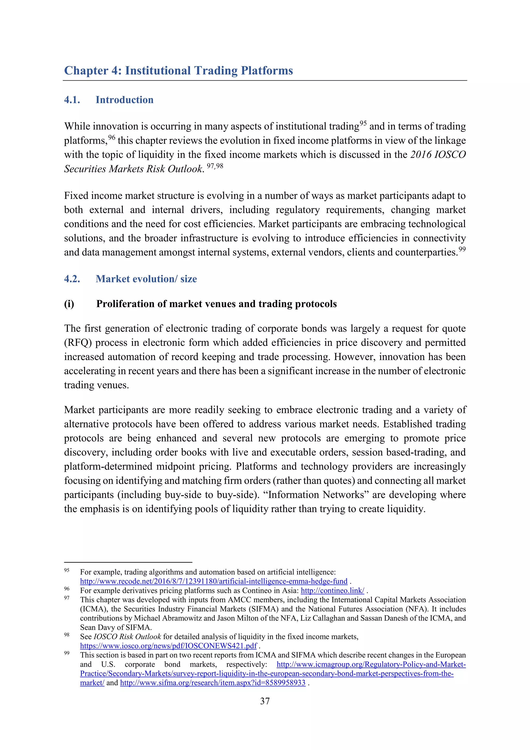 37
Chapter 4: Institutional Trading Platforms
4.1. Introduction
While innovation is occurring in many aspects of institutional trading95
and in terms of trading
platforms,96
this chapter reviews the evolution in fixed income platforms in view of the linkage
with the topic of liquidity in the fixed income markets which is discussed in the 2016 IOSCO
Securities Markets Risk Outlook. 97,98
Fixed income market structure is evolving in a number of ways as market participants adapt to
both external and internal drivers, including regulatory requirements, changing market
conditions and the need for cost efficiencies. Market participants are embracing technological
solutions, and the broader infrastructure is evolving to introduce efficiencies in connectivity
and data management amongst internal systems, external vendors, clients and counterparties.99
4.2. Market evolution/ size
(i) Proliferation of market venues and trading protocols
The first generation of electronic trading of corporate bonds was largely a request for quote
(RFQ) process in electronic form which added efficiencies in price discovery and permitted
increased automation of record keeping and trade processing. However, innovation has been
accelerating in recent years and there has been a significant increase in the number of electronic
trading venues.
Market participants are more readily seeking to embrace electronic trading and a variety of
alternative protocols have been offered to address various market needs. Established trading
protocols are being enhanced and several new protocols are emerging to promote price
discovery, including order books with live and executable orders, session based-trading, and
platform-determined midpoint pricing. Platforms and technology providers are increasingly
focusing on identifying and matching firm orders (rather than quotes) and connecting all market
participants (including buy-side to buy-side). “Information Networks” are developing where
the emphasis is on identifying pools of liquidity rather than trying to create liquidity.
95
For example, trading algorithms and automation based on artificial intelligence:
http://www.recode.net/2016/8/7/12391180/artificial-intelligence-emma-hedge-fund .
96
For example derivatives pricing platforms such as Contineo in Asia: http://contineo.link/ .
97
This chapter was developed with inputs from AMCC members, including the International Capital Markets Association
(ICMA), the Securities Industry Financial Markets (SIFMA) and the National Futures Association (NFA). It includes
contributions by Michael Abramowitz and Jason Milton of the NFA, Liz Callaghan and Sassan Danesh of the ICMA, and
Sean Davy of SIFMA.
98
See IOSCO Risk Outlook for detailed analysis of liquidity in the fixed income markets,
https://www.iosco.org/news/pdf/IOSCONEWS421.pdf .
99
This section is based in part on two recent reports from ICMA and SIFMA which describe recent changes in the European
and U.S. corporate bond markets, respectively: http://www.icmagroup.org/Regulatory-Policy-and-Market-
Practice/Secondary-Markets/survey-report-liquidity-in-the-european-secondary-bond-market-perspectives-from-the-
market/ and http://www.sifma.org/research/item.aspx?id=8589958933 .
 