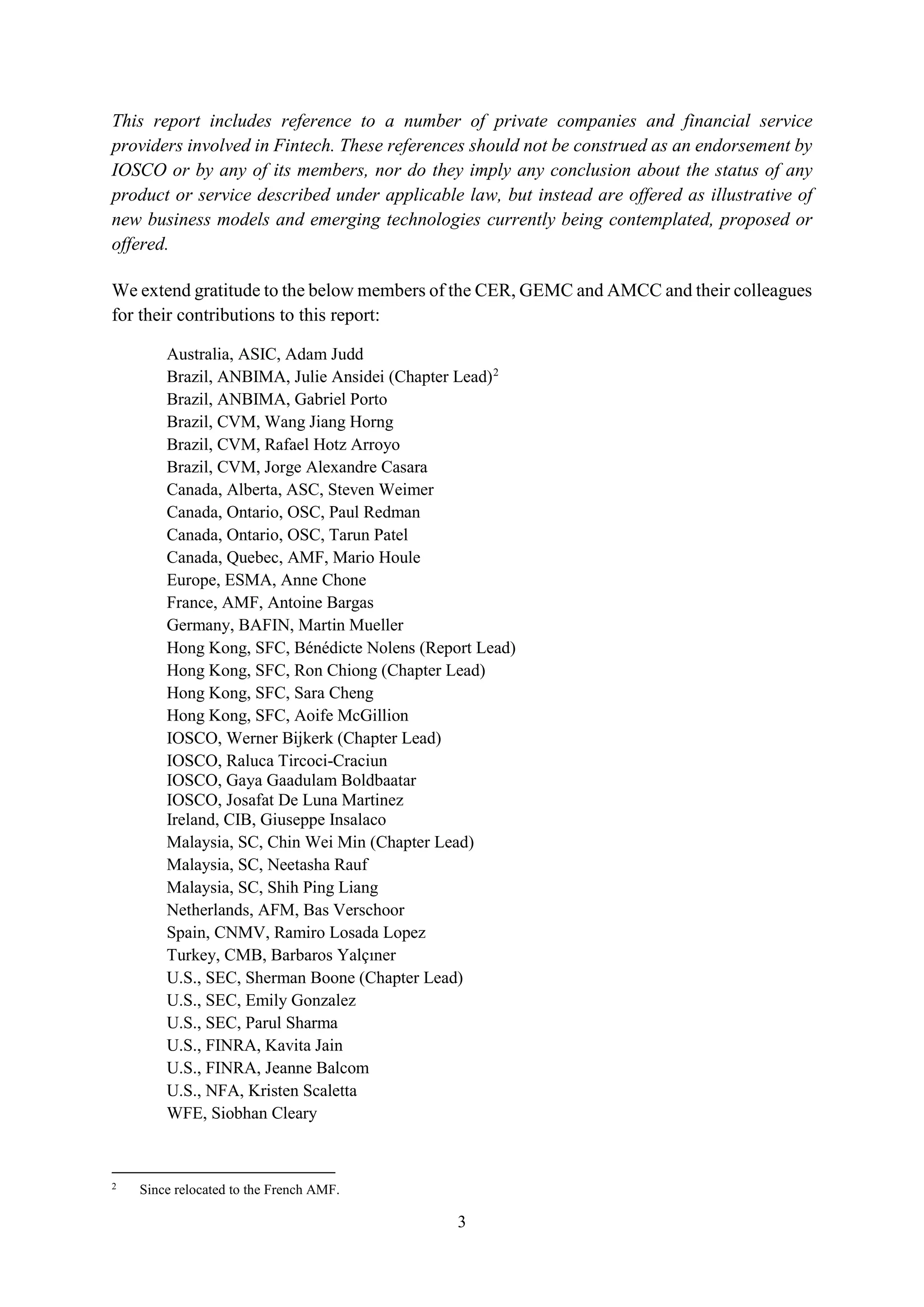 3
This report includes reference to a number of private companies and financial service
providers involved in Fintech. These references should not be construed as an endorsement by
IOSCO or by any of its members, nor do they imply any conclusion about the status of any
product or service described under applicable law, but instead are offered as illustrative of
new business models and emerging technologies currently being contemplated, proposed or
offered.
We extend gratitude to the below members of the CER, GEMC and AMCC and their colleagues
for their contributions to this report:
Australia, ASIC, Adam Judd
Brazil, ANBIMA, Julie Ansidei (Chapter Lead)2
Brazil, ANBIMA, Gabriel Porto
Brazil, CVM, Wang Jiang Horng
Brazil, CVM, Rafael Hotz Arroyo
Brazil, CVM, Jorge Alexandre Casara
Canada, Alberta, ASC, Steven Weimer
Canada, Ontario, OSC, Paul Redman
Canada, Ontario, OSC, Tarun Patel
Canada, Quebec, AMF, Mario Houle
Europe, ESMA, Anne Chone
France, AMF, Antoine Bargas
Germany, BAFIN, Martin Mueller
Hong Kong, SFC, Bénédicte Nolens (Report Lead)
Hong Kong, SFC, Ron Chiong (Chapter Lead)
Hong Kong, SFC, Sara Cheng
Hong Kong, SFC, Aoife McGillion
IOSCO, Werner Bijkerk (Chapter Lead)
IOSCO, Raluca Tircoci-Craciun
IOSCO, Gaya Gaadulam Boldbaatar
IOSCO, Josafat De Luna Martinez
Ireland, CIB, Giuseppe Insalaco
Malaysia, SC, Chin Wei Min (Chapter Lead)
Malaysia, SC, Neetasha Rauf
Malaysia, SC, Shih Ping Liang
Netherlands, AFM, Bas Verschoor
Spain, CNMV, Ramiro Losada Lopez
Turkey, CMB, Barbaros Yalçıner
U.S., SEC, Sherman Boone (Chapter Lead)
U.S., SEC, Emily Gonzalez
U.S., SEC, Parul Sharma
U.S., FINRA, Kavita Jain
U.S., FINRA, Jeanne Balcom
U.S., NFA, Kristen Scaletta
WFE, Siobhan Cleary
2
Since relocated to the French AMF.
 