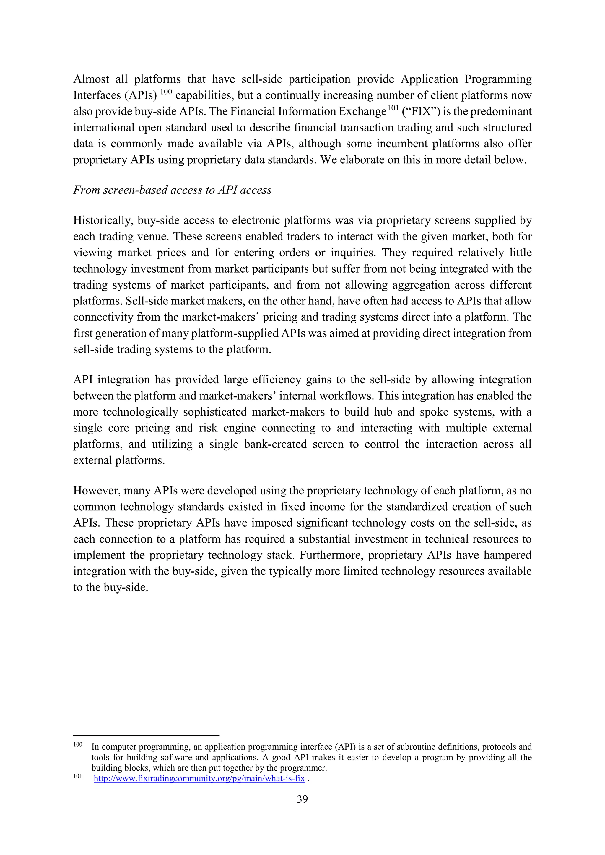 39
Almost all platforms that have sell-side participation provide Application Programming
Interfaces (APIs) 100
capabilities, but a continually increasing number of client platforms now
also provide buy-side APIs. The Financial Information Exchange101
(“FIX”) is the predominant
international open standard used to describe financial transaction trading and such structured
data is commonly made available via APIs, although some incumbent platforms also offer
proprietary APIs using proprietary data standards. We elaborate on this in more detail below.
From screen-based access to API access
Historically, buy-side access to electronic platforms was via proprietary screens supplied by
each trading venue. These screens enabled traders to interact with the given market, both for
viewing market prices and for entering orders or inquiries. They required relatively little
technology investment from market participants but suffer from not being integrated with the
trading systems of market participants, and from not allowing aggregation across different
platforms. Sell-side market makers, on the other hand, have often had access to APIs that allow
connectivity from the market-makers’ pricing and trading systems direct into a platform. The
first generation of many platform-supplied APIs was aimed at providing direct integration from
sell-side trading systems to the platform.
API integration has provided large efficiency gains to the sell-side by allowing integration
between the platform and market-makers’ internal workflows. This integration has enabled the
more technologically sophisticated market-makers to build hub and spoke systems, with a
single core pricing and risk engine connecting to and interacting with multiple external
platforms, and utilizing a single bank-created screen to control the interaction across all
external platforms.
However, many APIs were developed using the proprietary technology of each platform, as no
common technology standards existed in fixed income for the standardized creation of such
APIs. These proprietary APIs have imposed significant technology costs on the sell-side, as
each connection to a platform has required a substantial investment in technical resources to
implement the proprietary technology stack. Furthermore, proprietary APIs have hampered
integration with the buy-side, given the typically more limited technology resources available
to the buy-side.
100
In computer programming, an application programming interface (API) is a set of subroutine definitions, protocols and
tools for building software and applications. A good API makes it easier to develop a program by providing all the
building blocks, which are then put together by the programmer.
101
http://www.fixtradingcommunity.org/pg/main/what-is-fix .
 