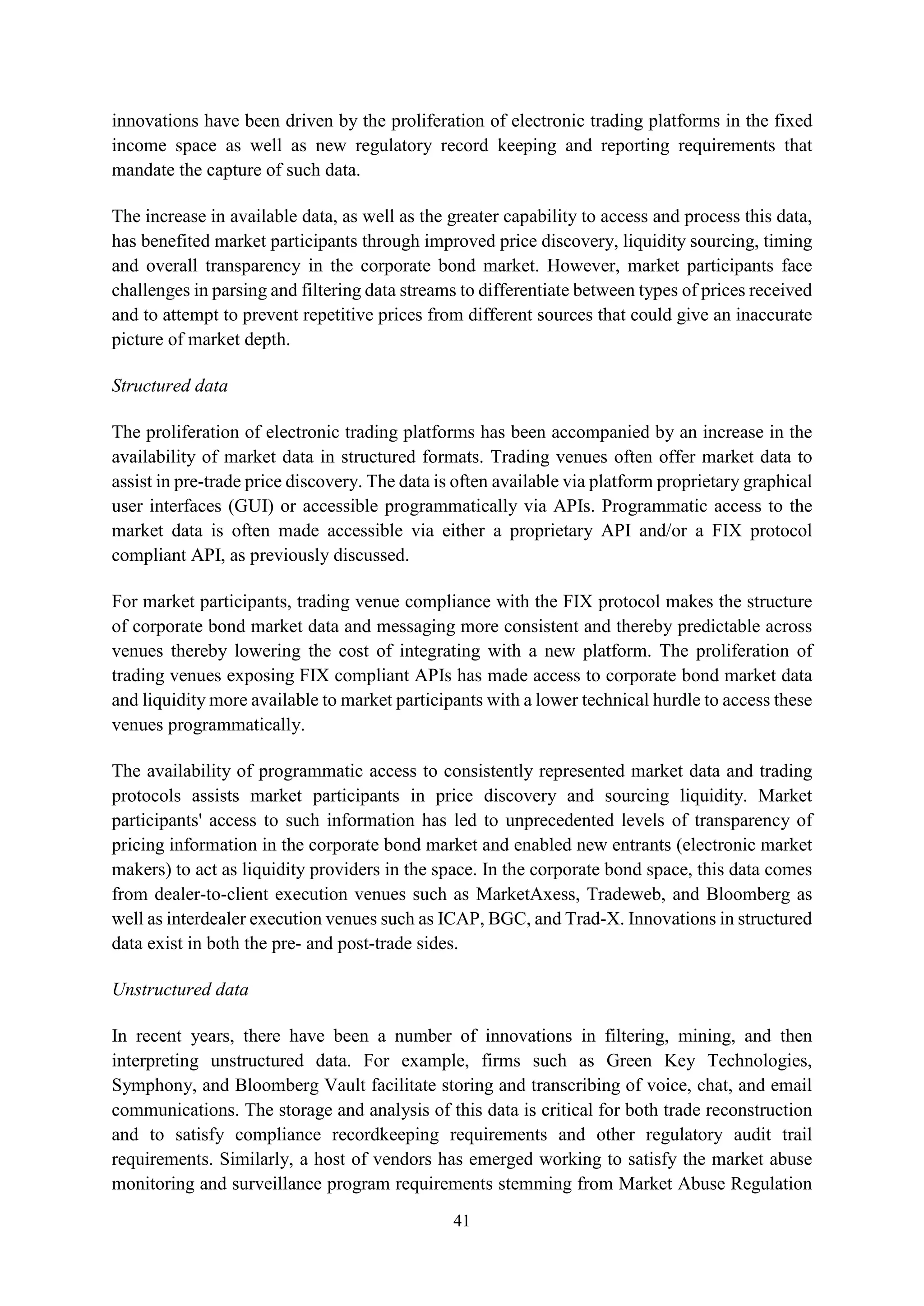41
innovations have been driven by the proliferation of electronic trading platforms in the fixed
income space as well as new regulatory record keeping and reporting requirements that
mandate the capture of such data.
The increase in available data, as well as the greater capability to access and process this data,
has benefited market participants through improved price discovery, liquidity sourcing, timing
and overall transparency in the corporate bond market. However, market participants face
challenges in parsing and filtering data streams to differentiate between types of prices received
and to attempt to prevent repetitive prices from different sources that could give an inaccurate
picture of market depth.
Structured data
The proliferation of electronic trading platforms has been accompanied by an increase in the
availability of market data in structured formats. Trading venues often offer market data to
assist in pre-trade price discovery. The data is often available via platform proprietary graphical
user interfaces (GUI) or accessible programmatically via APIs. Programmatic access to the
market data is often made accessible via either a proprietary API and/or a FIX protocol
compliant API, as previously discussed.
For market participants, trading venue compliance with the FIX protocol makes the structure
of corporate bond market data and messaging more consistent and thereby predictable across
venues thereby lowering the cost of integrating with a new platform. The proliferation of
trading venues exposing FIX compliant APIs has made access to corporate bond market data
and liquidity more available to market participants with a lower technical hurdle to access these
venues programmatically.
The availability of programmatic access to consistently represented market data and trading
protocols assists market participants in price discovery and sourcing liquidity. Market
participants' access to such information has led to unprecedented levels of transparency of
pricing information in the corporate bond market and enabled new entrants (electronic market
makers) to act as liquidity providers in the space. In the corporate bond space, this data comes
from dealer-to-client execution venues such as MarketAxess, Tradeweb, and Bloomberg as
well as interdealer execution venues such as ICAP, BGC, and Trad-X. Innovations in structured
data exist in both the pre- and post-trade sides.
Unstructured data
In recent years, there have been a number of innovations in filtering, mining, and then
interpreting unstructured data. For example, firms such as Green Key Technologies,
Symphony, and Bloomberg Vault facilitate storing and transcribing of voice, chat, and email
communications. The storage and analysis of this data is critical for both trade reconstruction
and to satisfy compliance recordkeeping requirements and other regulatory audit trail
requirements. Similarly, a host of vendors has emerged working to satisfy the market abuse
monitoring and surveillance program requirements stemming from Market Abuse Regulation
 