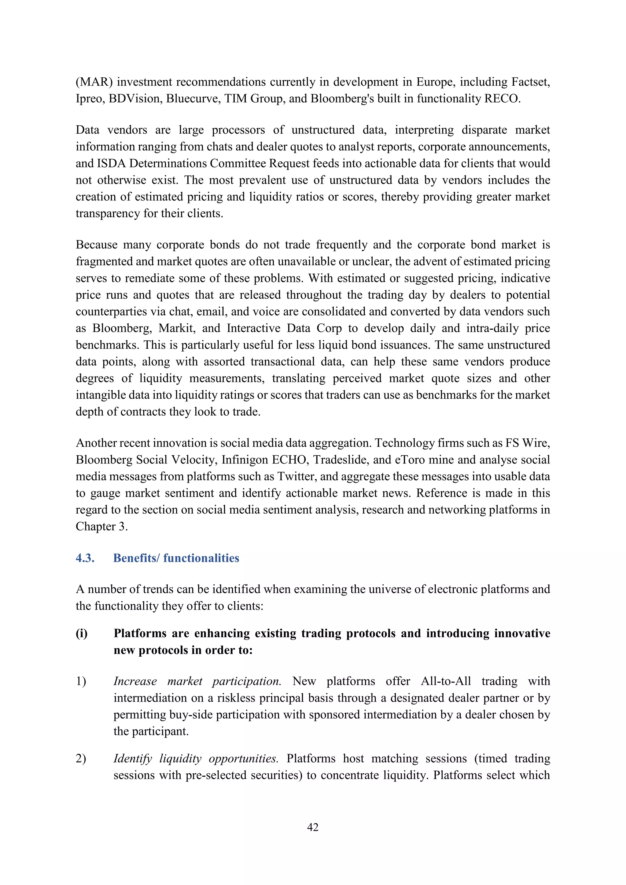 42
(MAR) investment recommendations currently in development in Europe, including Factset,
Ipreo, BDVision, Bluecurve, TIM Group, and Bloomberg's built in functionality RECO.
Data vendors are large processors of unstructured data, interpreting disparate market
information ranging from chats and dealer quotes to analyst reports, corporate announcements,
and ISDA Determinations Committee Request feeds into actionable data for clients that would
not otherwise exist. The most prevalent use of unstructured data by vendors includes the
creation of estimated pricing and liquidity ratios or scores, thereby providing greater market
transparency for their clients.
Because many corporate bonds do not trade frequently and the corporate bond market is
fragmented and market quotes are often unavailable or unclear, the advent of estimated pricing
serves to remediate some of these problems. With estimated or suggested pricing, indicative
price runs and quotes that are released throughout the trading day by dealers to potential
counterparties via chat, email, and voice are consolidated and converted by data vendors such
as Bloomberg, Markit, and Interactive Data Corp to develop daily and intra-daily price
benchmarks. This is particularly useful for less liquid bond issuances. The same unstructured
data points, along with assorted transactional data, can help these same vendors produce
degrees of liquidity measurements, translating perceived market quote sizes and other
intangible data into liquidity ratings or scores that traders can use as benchmarks for the market
depth of contracts they look to trade.
Another recent innovation is social media data aggregation. Technology firms such as FS Wire,
Bloomberg Social Velocity, Infinigon ECHO, Tradeslide, and eToro mine and analyse social
media messages from platforms such as Twitter, and aggregate these messages into usable data
to gauge market sentiment and identify actionable market news. Reference is made in this
regard to the section on social media sentiment analysis, research and networking platforms in
Chapter 3.
4.3. Benefits/ functionalities
A number of trends can be identified when examining the universe of electronic platforms and
the functionality they offer to clients:
(i) Platforms are enhancing existing trading protocols and introducing innovative
new protocols in order to:
1) Increase market participation. New platforms offer All-to-All trading with
intermediation on a riskless principal basis through a designated dealer partner or by
permitting buy-side participation with sponsored intermediation by a dealer chosen by
the participant.
2) Identify liquidity opportunities. Platforms host matching sessions (timed trading
sessions with pre-selected securities) to concentrate liquidity. Platforms select which
 