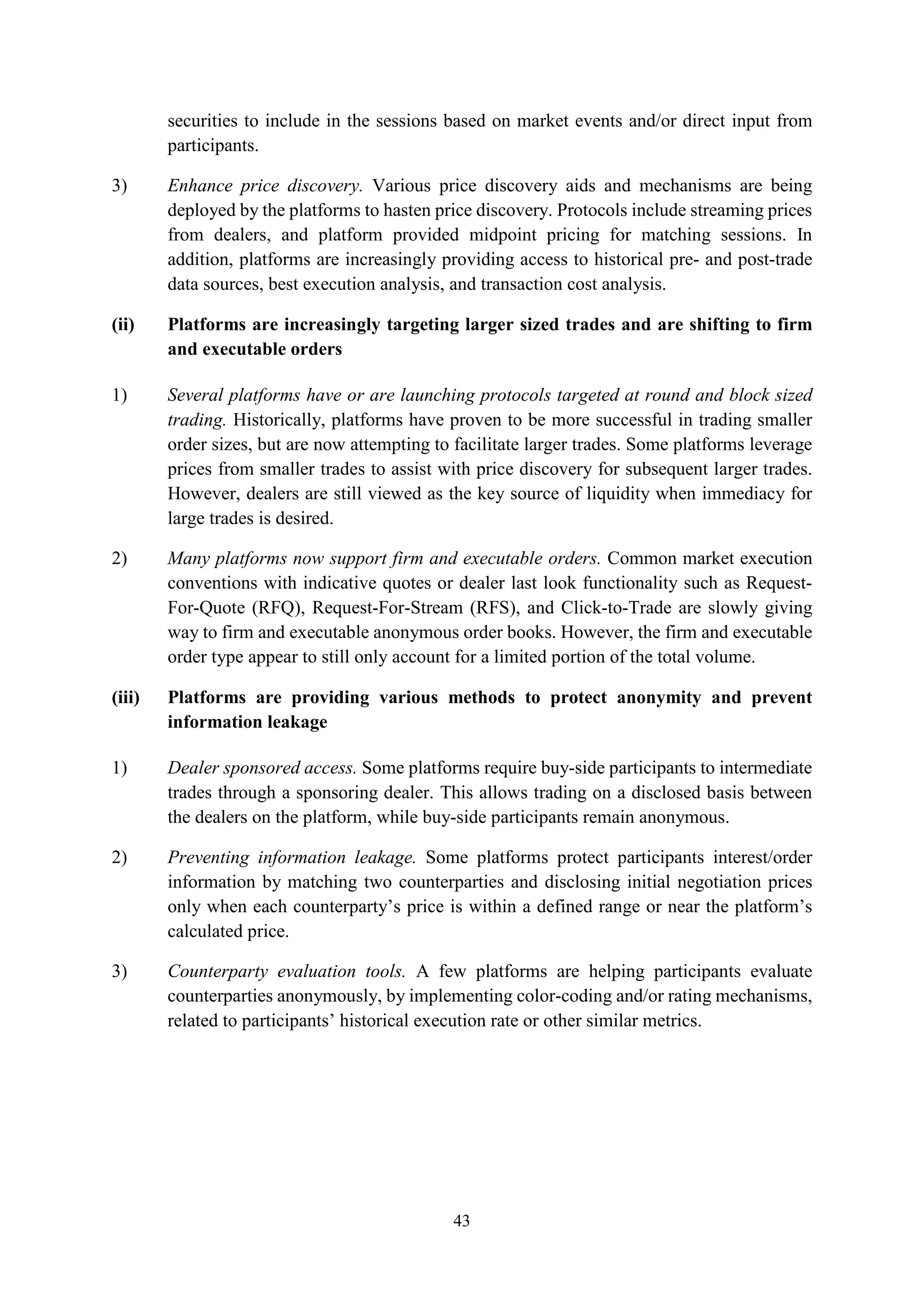 43
securities to include in the sessions based on market events and/or direct input from
participants.
3) Enhance price discovery. Various price discovery aids and mechanisms are being
deployed by the platforms to hasten price discovery. Protocols include streaming prices
from dealers, and platform provided midpoint pricing for matching sessions. In
addition, platforms are increasingly providing access to historical pre- and post-trade
data sources, best execution analysis, and transaction cost analysis.
(ii) Platforms are increasingly targeting larger sized trades and are shifting to firm
and executable orders
1) Several platforms have or are launching protocols targeted at round and block sized
trading. Historically, platforms have proven to be more successful in trading smaller
order sizes, but are now attempting to facilitate larger trades. Some platforms leverage
prices from smaller trades to assist with price discovery for subsequent larger trades.
However, dealers are still viewed as the key source of liquidity when immediacy for
large trades is desired.
2) Many platforms now support firm and executable orders. Common market execution
conventions with indicative quotes or dealer last look functionality such as Request-
For-Quote (RFQ), Request-For-Stream (RFS), and Click-to-Trade are slowly giving
way to firm and executable anonymous order books. However, the firm and executable
order type appear to still only account for a limited portion of the total volume.
(iii) Platforms are providing various methods to protect anonymity and prevent
information leakage
1) Dealer sponsored access. Some platforms require buy-side participants to intermediate
trades through a sponsoring dealer. This allows trading on a disclosed basis between
the dealers on the platform, while buy-side participants remain anonymous.
2) Preventing information leakage. Some platforms protect participants interest/order
information by matching two counterparties and disclosing initial negotiation prices
only when each counterparty’s price is within a defined range or near the platform’s
calculated price.
3) Counterparty evaluation tools. A few platforms are helping participants evaluate
counterparties anonymously, by implementing color-coding and/or rating mechanisms,
related to participants’ historical execution rate or other similar metrics.
 