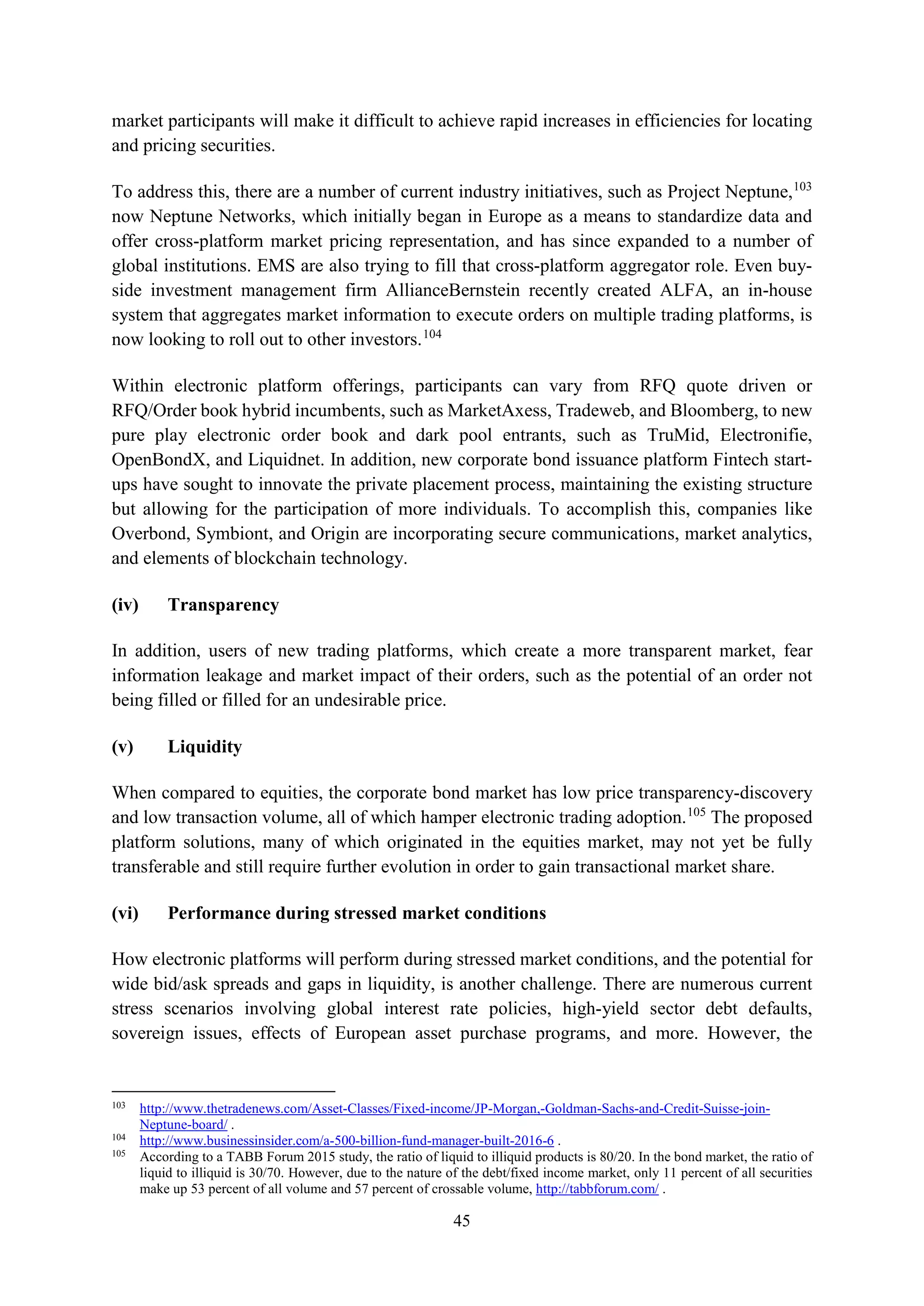 45
market participants will make it difficult to achieve rapid increases in efficiencies for locating
and pricing securities.
To address this, there are a number of current industry initiatives, such as Project Neptune,103
now Neptune Networks, which initially began in Europe as a means to standardize data and
offer cross-platform market pricing representation, and has since expanded to a number of
global institutions. EMS are also trying to fill that cross-platform aggregator role. Even buy-
side investment management firm AllianceBernstein recently created ALFA, an in-house
system that aggregates market information to execute orders on multiple trading platforms, is
now looking to roll out to other investors.104
Within electronic platform offerings, participants can vary from RFQ quote driven or
RFQ/Order book hybrid incumbents, such as MarketAxess, Tradeweb, and Bloomberg, to new
pure play electronic order book and dark pool entrants, such as TruMid, Electronifie,
OpenBondX, and Liquidnet. In addition, new corporate bond issuance platform Fintech start-
ups have sought to innovate the private placement process, maintaining the existing structure
but allowing for the participation of more individuals. To accomplish this, companies like
Overbond, Symbiont, and Origin are incorporating secure communications, market analytics,
and elements of blockchain technology.
(iv) Transparency
In addition, users of new trading platforms, which create a more transparent market, fear
information leakage and market impact of their orders, such as the potential of an order not
being filled or filled for an undesirable price.
(v) Liquidity
When compared to equities, the corporate bond market has low price transparency-discovery
and low transaction volume, all of which hamper electronic trading adoption.105
The proposed
platform solutions, many of which originated in the equities market, may not yet be fully
transferable and still require further evolution in order to gain transactional market share.
(vi) Performance during stressed market conditions
How electronic platforms will perform during stressed market conditions, and the potential for
wide bid/ask spreads and gaps in liquidity, is another challenge. There are numerous current
stress scenarios involving global interest rate policies, high-yield sector debt defaults,
sovereign issues, effects of European asset purchase programs, and more. However, the
103
http://www.thetradenews.com/Asset-Classes/Fixed-income/JP-Morgan,-Goldman-Sachs-and-Credit-Suisse-join-
Neptune-board/ .
104
http://www.businessinsider.com/a-500-billion-fund-manager-built-2016-6 .
105
According to a TABB Forum 2015 study, the ratio of liquid to illiquid products is 80/20. In the bond market, the ratio of
liquid to illiquid is 30/70. However, due to the nature of the debt/fixed income market, only 11 percent of all securities
make up 53 percent of all volume and 57 percent of crossable volume, http://tabbforum.com/ .
 