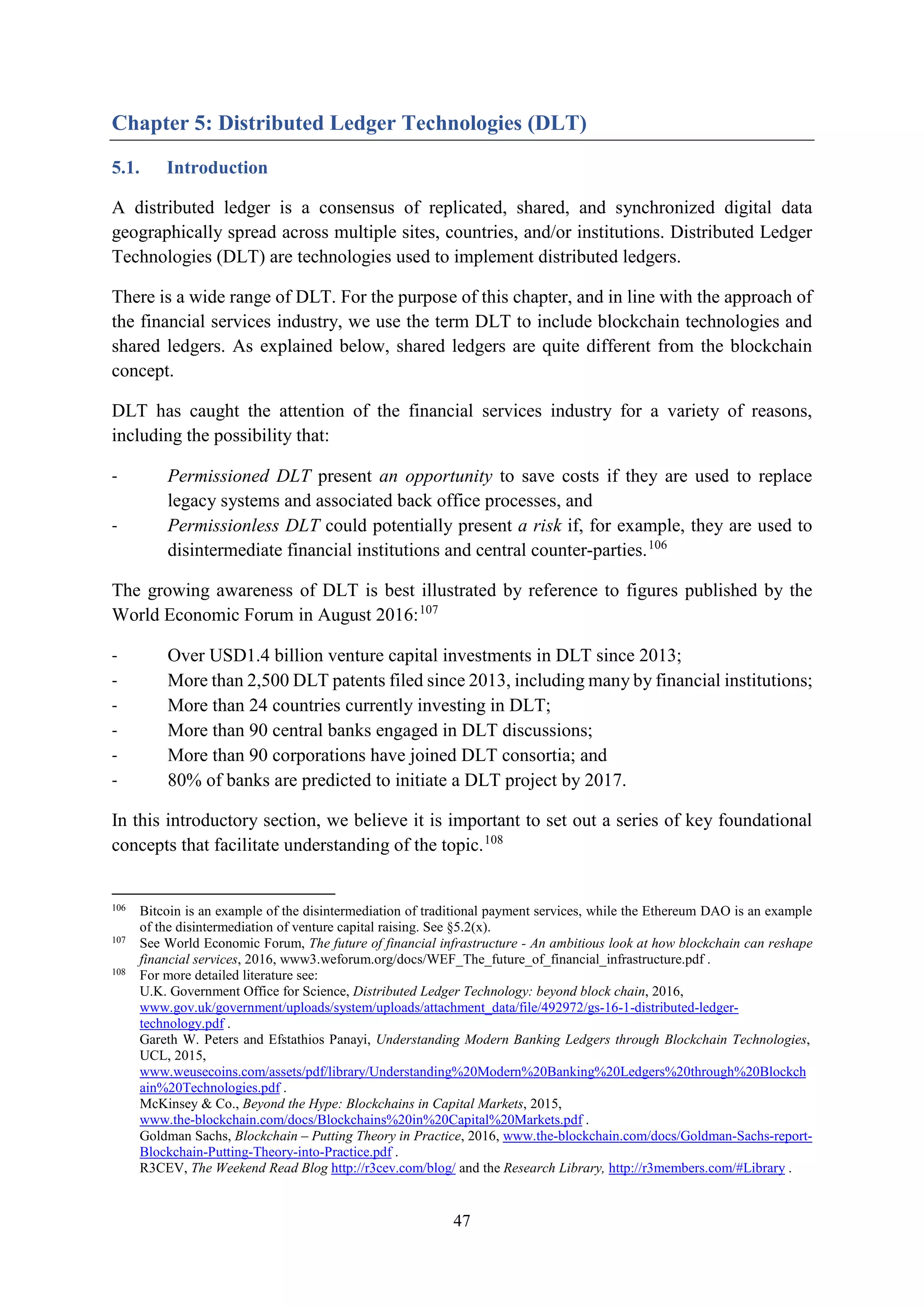 47
Chapter 5: Distributed Ledger Technologies (DLT)
5.1. Introduction
A distributed ledger is a consensus of replicated, shared, and synchronized digital data
geographically spread across multiple sites, countries, and/or institutions. Distributed Ledger
Technologies (DLT) are technologies used to implement distributed ledgers.
There is a wide range of DLT. For the purpose of this chapter, and in line with the approach of
the financial services industry, we use the term DLT to include blockchain technologies and
shared ledgers. As explained below, shared ledgers are quite different from the blockchain
concept.
DLT has caught the attention of the financial services industry for a variety of reasons,
including the possibility that:
- Permissioned DLT present an opportunity to save costs if they are used to replace
legacy systems and associated back office processes, and
- Permissionless DLT could potentially present a risk if, for example, they are used to
disintermediate financial institutions and central counter-parties.106
The growing awareness of DLT is best illustrated by reference to figures published by the
World Economic Forum in August 2016:107
- Over USD1.4 billion venture capital investments in DLT since 2013;
- More than 2,500 DLT patents filed since 2013, including many by financial institutions;
- More than 24 countries currently investing in DLT;
- More than 90 central banks engaged in DLT discussions;
- More than 90 corporations have joined DLT consortia; and
- 80% of banks are predicted to initiate a DLT project by 2017.
In this introductory section, we believe it is important to set out a series of key foundational
concepts that facilitate understanding of the topic.108
106
Bitcoin is an example of the disintermediation of traditional payment services, while the Ethereum DAO is an example
of the disintermediation of venture capital raising. See §5.2(x).
107
See World Economic Forum, The future of financial infrastructure - An ambitious look at how blockchain can reshape
financial services, 2016, www3.weforum.org/docs/WEF_The_future_of_financial_infrastructure.pdf .
108
For more detailed literature see:
U.K. Government Office for Science, Distributed Ledger Technology: beyond block chain, 2016,
www.gov.uk/government/uploads/system/uploads/attachment_data/file/492972/gs-16-1-distributed-ledger-
technology.pdf .
Gareth W. Peters and Efstathios Panayi, Understanding Modern Banking Ledgers through Blockchain Technologies,
UCL, 2015,
www.weusecoins.com/assets/pdf/library/Understanding%20Modern%20Banking%20Ledgers%20through%20Blockch
ain%20Technologies.pdf .
McKinsey & Co., Beyond the Hype: Blockchains in Capital Markets, 2015,
www.the-blockchain.com/docs/Blockchains%20in%20Capital%20Markets.pdf .
Goldman Sachs, Blockchain – Putting Theory in Practice, 2016, www.the-blockchain.com/docs/Goldman-Sachs-report-
Blockchain-Putting-Theory-into-Practice.pdf .
R3CEV, The Weekend Read Blog http://r3cev.com/blog/ and the Research Library, http://r3members.com/#Library .
 
