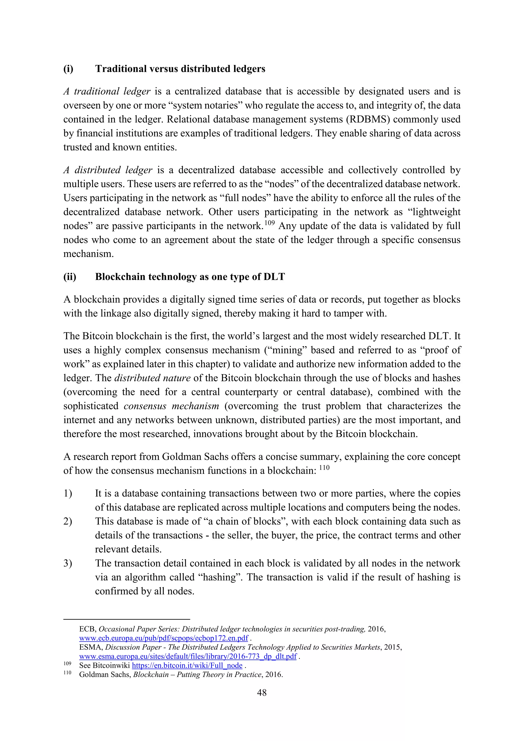 48
(i) Traditional versus distributed ledgers
A traditional ledger is a centralized database that is accessible by designated users and is
overseen by one or more “system notaries” who regulate the access to, and integrity of, the data
contained in the ledger. Relational database management systems (RDBMS) commonly used
by financial institutions are examples of traditional ledgers. They enable sharing of data across
trusted and known entities.
A distributed ledger is a decentralized database accessible and collectively controlled by
multiple users. These users are referred to as the “nodes” of the decentralized database network.
Users participating in the network as “full nodes” have the ability to enforce all the rules of the
decentralized database network. Other users participating in the network as “lightweight
nodes” are passive participants in the network.109
Any update of the data is validated by full
nodes who come to an agreement about the state of the ledger through a specific consensus
mechanism.
(ii) Blockchain technology as one type of DLT
A blockchain provides a digitally signed time series of data or records, put together as blocks
with the linkage also digitally signed, thereby making it hard to tamper with.
The Bitcoin blockchain is the first, the world’s largest and the most widely researched DLT. It
uses a highly complex consensus mechanism (“mining” based and referred to as “proof of
work” as explained later in this chapter) to validate and authorize new information added to the
ledger. The distributed nature of the Bitcoin blockchain through the use of blocks and hashes
(overcoming the need for a central counterparty or central database), combined with the
sophisticated consensus mechanism (overcoming the trust problem that characterizes the
internet and any networks between unknown, distributed parties) are the most important, and
therefore the most researched, innovations brought about by the Bitcoin blockchain.
A research report from Goldman Sachs offers a concise summary, explaining the core concept
of how the consensus mechanism functions in a blockchain: 110
1) It is a database containing transactions between two or more parties, where the copies
of this database are replicated across multiple locations and computers being the nodes.
2) This database is made of “a chain of blocks”, with each block containing data such as
details of the transactions - the seller, the buyer, the price, the contract terms and other
relevant details.
3) The transaction detail contained in each block is validated by all nodes in the network
via an algorithm called “hashing”. The transaction is valid if the result of hashing is
confirmed by all nodes.
ECB, Occasional Paper Series: Distributed ledger technologies in securities post-trading, 2016,
www.ecb.europa.eu/pub/pdf/scpops/ecbop172.en.pdf .
ESMA, Discussion Paper - The Distributed Ledgers Technology Applied to Securities Markets, 2015,
www.esma.europa.eu/sites/default/files/library/2016-773_dp_dlt.pdf .
109
See Bitcoinwiki https://en.bitcoin.it/wiki/Full_node .
110
Goldman Sachs, Blockchain – Putting Theory in Practice, 2016.
 