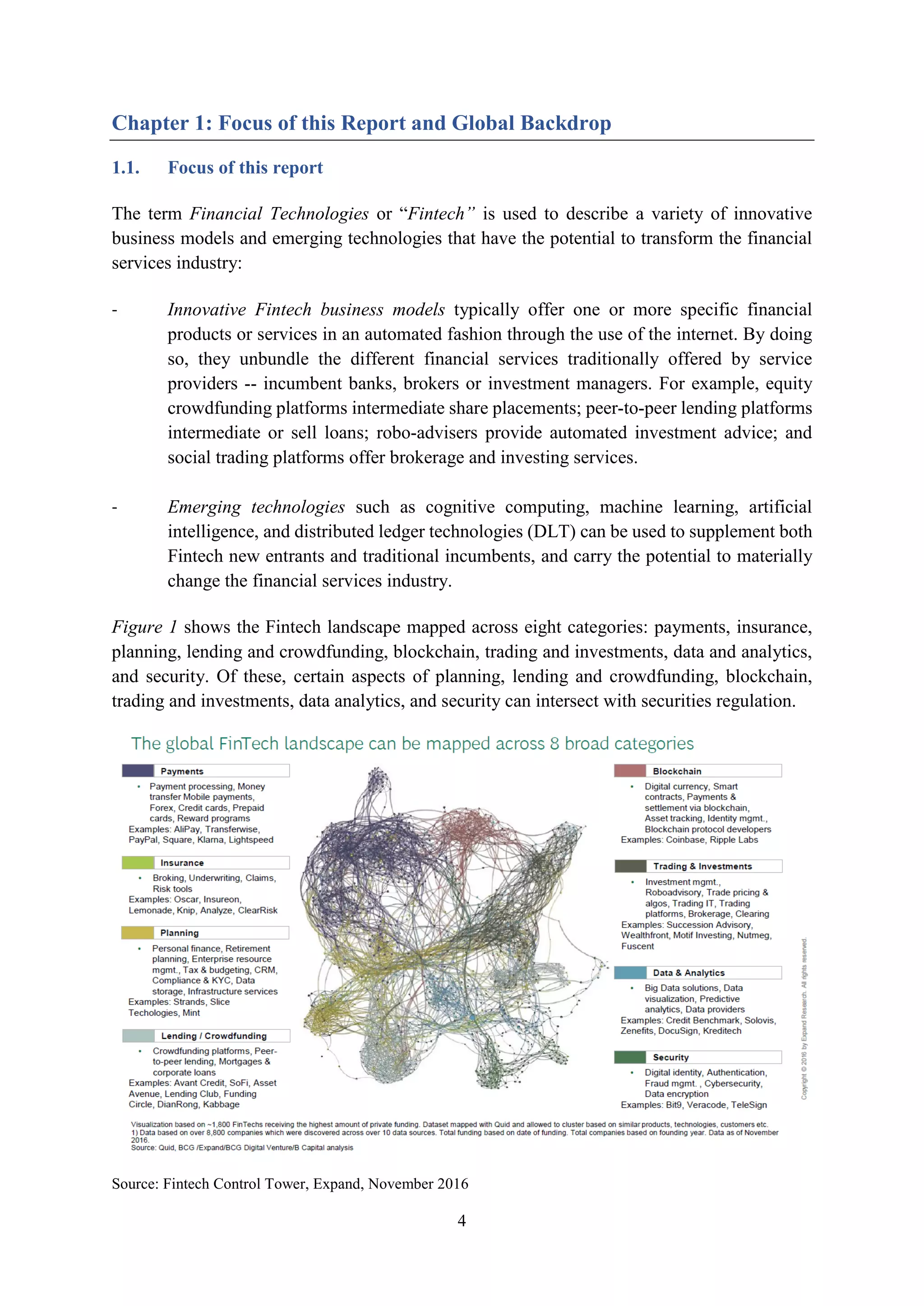 4
Chapter 1: Focus of this Report and Global Backdrop
1.1. Focus of this report
The term Financial Technologies or “Fintech” is used to describe a variety of innovative
business models and emerging technologies that have the potential to transform the financial
services industry:
- Innovative Fintech business models typically offer one or more specific financial
products or services in an automated fashion through the use of the internet. By doing
so, they unbundle the different financial services traditionally offered by service
providers -- incumbent banks, brokers or investment managers. For example, equity
crowdfunding platforms intermediate share placements; peer-to-peer lending platforms
intermediate or sell loans; robo-advisers provide automated investment advice; and
social trading platforms offer brokerage and investing services.
- Emerging technologies such as cognitive computing, machine learning, artificial
intelligence, and distributed ledger technologies (DLT) can be used to supplement both
Fintech new entrants and traditional incumbents, and carry the potential to materially
change the financial services industry.
Figure 1 shows the Fintech landscape mapped across eight categories: payments, insurance,
planning, lending and crowdfunding, blockchain, trading and investments, data and analytics,
and security. Of these, certain aspects of planning, lending and crowdfunding, blockchain,
trading and investments, data analytics, and security can intersect with securities regulation.
Source: Fintech Control Tower, Expand, November 2016
 