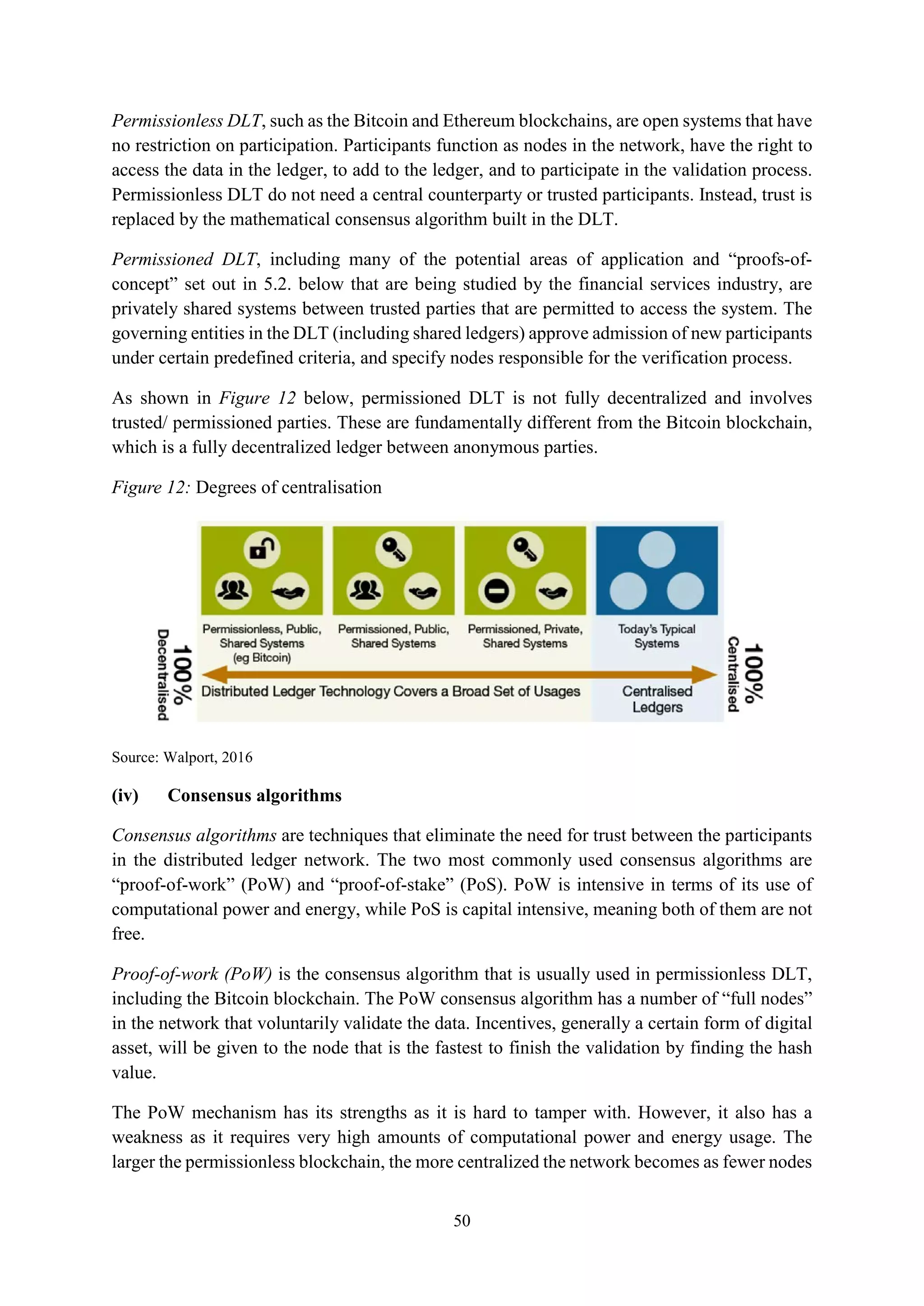 50
Permissionless DLT, such as the Bitcoin and Ethereum blockchains, are open systems that have
no restriction on participation. Participants function as nodes in the network, have the right to
access the data in the ledger, to add to the ledger, and to participate in the validation process.
Permissionless DLT do not need a central counterparty or trusted participants. Instead, trust is
replaced by the mathematical consensus algorithm built in the DLT.
Permissioned DLT, including many of the potential areas of application and “proofs-of-
concept” set out in 5.2. below that are being studied by the financial services industry, are
privately shared systems between trusted parties that are permitted to access the system. The
governing entities in the DLT (including shared ledgers) approve admission of new participants
under certain predefined criteria, and specify nodes responsible for the verification process.
As shown in Figure 12 below, permissioned DLT is not fully decentralized and involves
trusted/ permissioned parties. These are fundamentally different from the Bitcoin blockchain,
which is a fully decentralized ledger between anonymous parties.
Figure 12: Degrees of centralisation
Source: Walport, 2016
(iv) Consensus algorithms
Consensus algorithms are techniques that eliminate the need for trust between the participants
in the distributed ledger network. The two most commonly used consensus algorithms are
“proof-of-work” (PoW) and “proof-of-stake” (PoS). PoW is intensive in terms of its use of
computational power and energy, while PoS is capital intensive, meaning both of them are not
free.
Proof-of-work (PoW) is the consensus algorithm that is usually used in permissionless DLT,
including the Bitcoin blockchain. The PoW consensus algorithm has a number of “full nodes”
in the network that voluntarily validate the data. Incentives, generally a certain form of digital
asset, will be given to the node that is the fastest to finish the validation by finding the hash
value.
The PoW mechanism has its strengths as it is hard to tamper with. However, it also has a
weakness as it requires very high amounts of computational power and energy usage. The
larger the permissionless blockchain, the more centralized the network becomes as fewer nodes
 