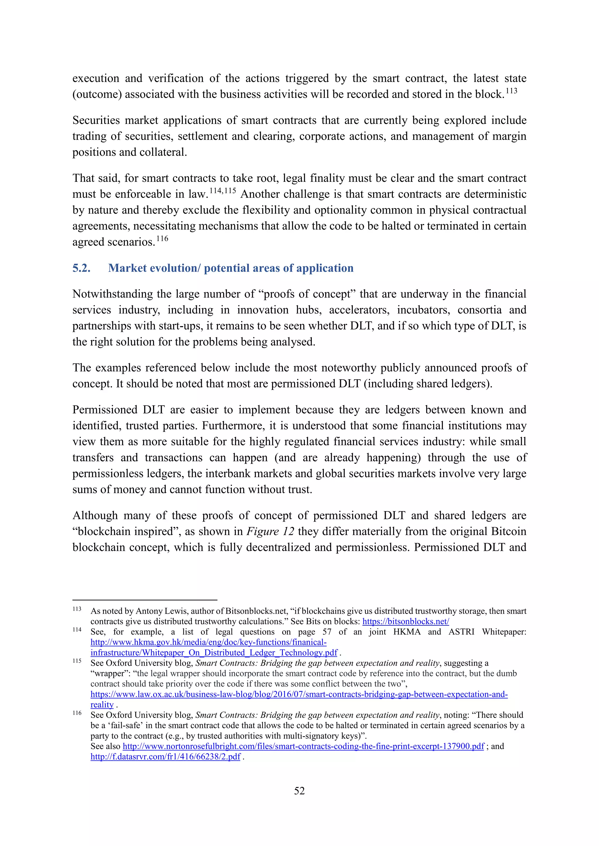 52
execution and verification of the actions triggered by the smart contract, the latest state
(outcome) associated with the business activities will be recorded and stored in the block.113
Securities market applications of smart contracts that are currently being explored include
trading of securities, settlement and clearing, corporate actions, and management of margin
positions and collateral.
That said, for smart contracts to take root, legal finality must be clear and the smart contract
must be enforceable in law.114,115
Another challenge is that smart contracts are deterministic
by nature and thereby exclude the flexibility and optionality common in physical contractual
agreements, necessitating mechanisms that allow the code to be halted or terminated in certain
agreed scenarios.116
5.2. Market evolution/ potential areas of application
Notwithstanding the large number of “proofs of concept” that are underway in the financial
services industry, including in innovation hubs, accelerators, incubators, consortia and
partnerships with start-ups, it remains to be seen whether DLT, and if so which type of DLT, is
the right solution for the problems being analysed.
The examples referenced below include the most noteworthy publicly announced proofs of
concept. It should be noted that most are permissioned DLT (including shared ledgers).
Permissioned DLT are easier to implement because they are ledgers between known and
identified, trusted parties. Furthermore, it is understood that some financial institutions may
view them as more suitable for the highly regulated financial services industry: while small
transfers and transactions can happen (and are already happening) through the use of
permissionless ledgers, the interbank markets and global securities markets involve very large
sums of money and cannot function without trust.
Although many of these proofs of concept of permissioned DLT and shared ledgers are
“blockchain inspired”, as shown in Figure 12 they differ materially from the original Bitcoin
blockchain concept, which is fully decentralized and permissionless. Permissioned DLT and
113
As noted by Antony Lewis, author of Bitsonblocks.net, “if blockchains give us distributed trustworthy storage, then smart
contracts give us distributed trustworthy calculations.” See Bits on blocks: https://bitsonblocks.net/
114
See, for example, a list of legal questions on page 57 of an joint HKMA and ASTRI Whitepaper:
http://www.hkma.gov.hk/media/eng/doc/key-functions/finanical-
infrastructure/Whitepaper_On_Distributed_Ledger_Technology.pdf .
115
See Oxford University blog, Smart Contracts: Bridging the gap between expectation and reality, suggesting a
“wrapper”: “the legal wrapper should incorporate the smart contract code by reference into the contract, but the dumb
contract should take priority over the code if there was some conflict between the two”,
https://www.law.ox.ac.uk/business-law-blog/blog/2016/07/smart-contracts-bridging-gap-between-expectation-and-
reality .
116
See Oxford University blog, Smart Contracts: Bridging the gap between expectation and reality, noting: “There should
be a ‘fail-safe’ in the smart contract code that allows the code to be halted or terminated in certain agreed scenarios by a
party to the contract (e.g., by trusted authorities with multi-signatory keys)”.
See also http://www.nortonrosefulbright.com/files/smart-contracts-coding-the-fine-print-excerpt-137900.pdf ; and
http://f.datasrvr.com/fr1/416/66238/2.pdf .
 