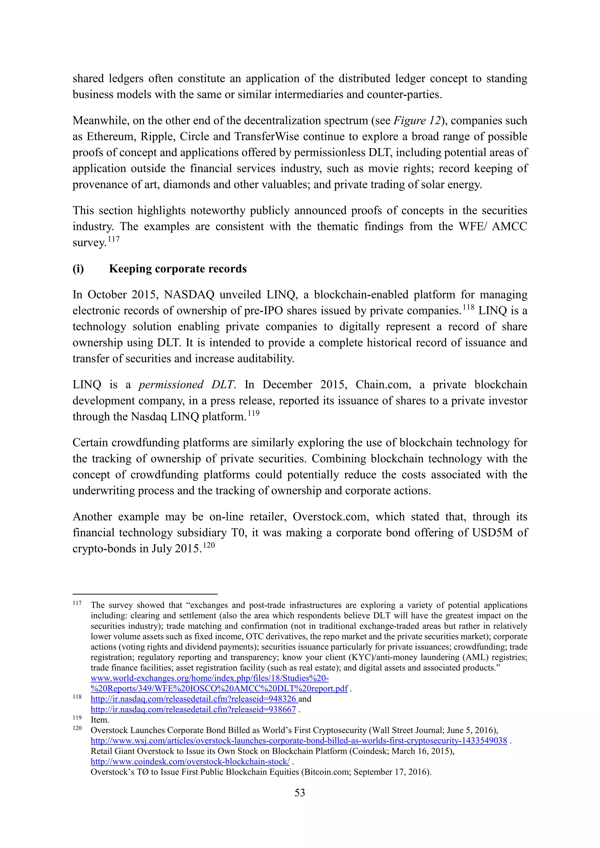 53
shared ledgers often constitute an application of the distributed ledger concept to standing
business models with the same or similar intermediaries and counter-parties.
Meanwhile, on the other end of the decentralization spectrum (see Figure 12), companies such
as Ethereum, Ripple, Circle and TransferWise continue to explore a broad range of possible
proofs of concept and applications offered by permissionless DLT, including potential areas of
application outside the financial services industry, such as movie rights; record keeping of
provenance of art, diamonds and other valuables; and private trading of solar energy.
This section highlights noteworthy publicly announced proofs of concepts in the securities
industry. The examples are consistent with the thematic findings from the WFE/ AMCC
survey.117
(i) Keeping corporate records
In October 2015, NASDAQ unveiled LINQ, a blockchain-enabled platform for managing
electronic records of ownership of pre-IPO shares issued by private companies.118
LINQ is a
technology solution enabling private companies to digitally represent a record of share
ownership using DLT. It is intended to provide a complete historical record of issuance and
transfer of securities and increase auditability.
LINQ is a permissioned DLT. In December 2015, Chain.com, a private blockchain
development company, in a press release, reported its issuance of shares to a private investor
through the Nasdaq LINQ platform.119
Certain crowdfunding platforms are similarly exploring the use of blockchain technology for
the tracking of ownership of private securities. Combining blockchain technology with the
concept of crowdfunding platforms could potentially reduce the costs associated with the
underwriting process and the tracking of ownership and corporate actions.
Another example may be on-line retailer, Overstock.com, which stated that, through its
financial technology subsidiary T0, it was making a corporate bond offering of USD5M of
crypto-bonds in July 2015.120
117
The survey showed that “exchanges and post-trade infrastructures are exploring a variety of potential applications
including: clearing and settlement (also the area which respondents believe DLT will have the greatest impact on the
securities industry); trade matching and confirmation (not in traditional exchange-traded areas but rather in relatively
lower volume assets such as fixed income, OTC derivatives, the repo market and the private securities market); corporate
actions (voting rights and dividend payments); securities issuance particularly for private issuances; crowdfunding; trade
registration; regulatory reporting and transparency; know your client (KYC)/anti-money laundering (AML) registries;
trade finance facilities; asset registration facility (such as real estate); and digital assets and associated products.”
www.world-exchanges.org/home/index.php/files/18/Studies%20-
%20Reports/349/WFE%20IOSCO%20AMCC%20DLT%20report.pdf .
118
http://ir.nasdaq.com/releasedetail.cfm?releaseid=948326 and
http://ir.nasdaq.com/releasedetail.cfm?releaseid=938667 .
119
Item.
120
Overstock Launches Corporate Bond Billed as World’s First Cryptosecurity (Wall Street Journal; June 5, 2016),
http://www.wsj.com/articles/overstock-launches-corporate-bond-billed-as-worlds-first-cryptosecurity-1433549038 .
Retail Giant Overstock to Issue its Own Stock on Blockchain Platform (Coindesk; March 16, 2015),
http://www.coindesk.com/overstock-blockchain-stock/ .
Overstock’s TØ to Issue First Public Blockchain Equities (Bitcoin.com; September 17, 2016).
 