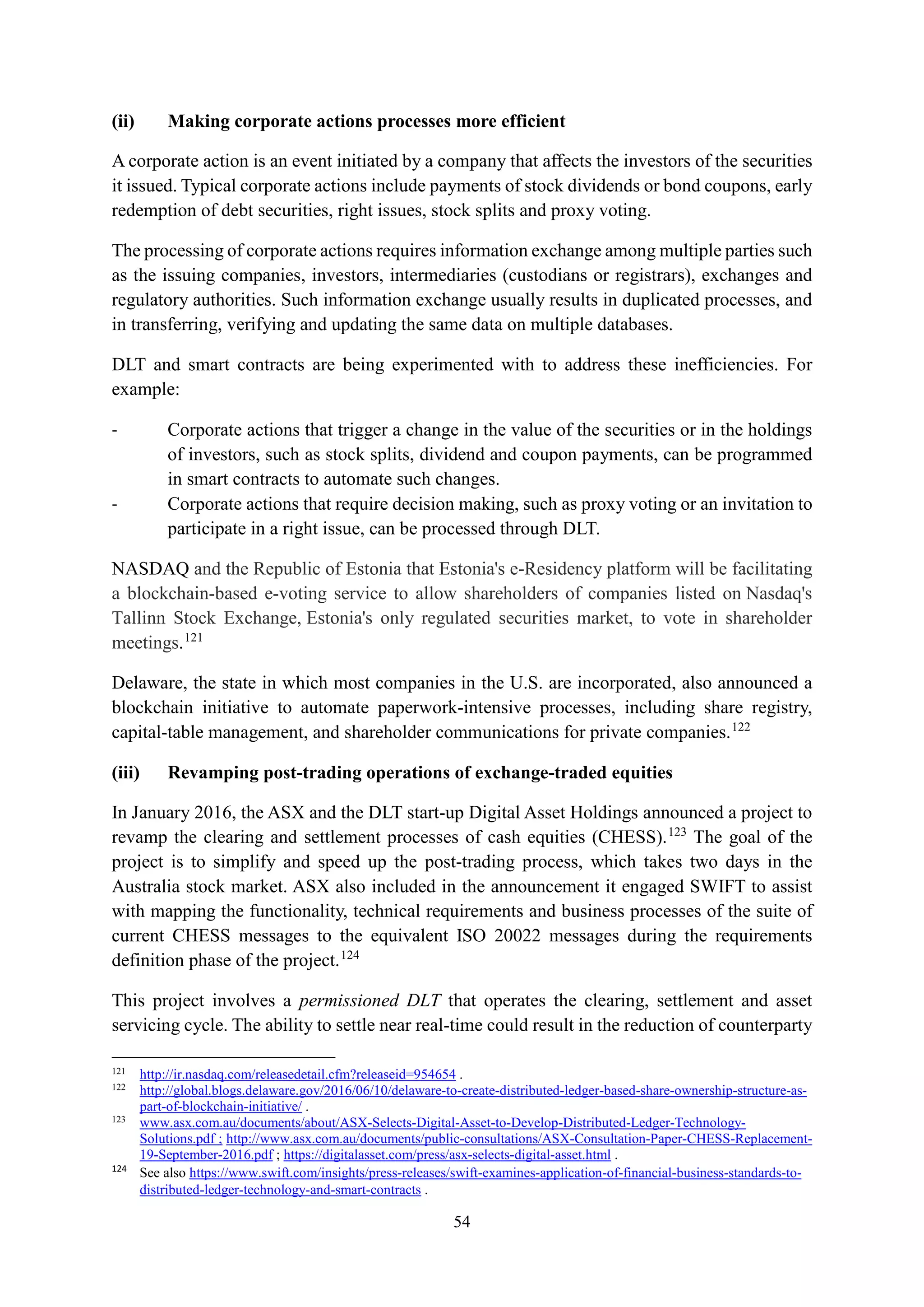54
(ii) Making corporate actions processes more efficient
A corporate action is an event initiated by a company that affects the investors of the securities
it issued. Typical corporate actions include payments of stock dividends or bond coupons, early
redemption of debt securities, right issues, stock splits and proxy voting.
The processing of corporate actions requires information exchange among multiple parties such
as the issuing companies, investors, intermediaries (custodians or registrars), exchanges and
regulatory authorities. Such information exchange usually results in duplicated processes, and
in transferring, verifying and updating the same data on multiple databases.
DLT and smart contracts are being experimented with to address these inefficiencies. For
example:
- Corporate actions that trigger a change in the value of the securities or in the holdings
of investors, such as stock splits, dividend and coupon payments, can be programmed
in smart contracts to automate such changes.
- Corporate actions that require decision making, such as proxy voting or an invitation to
participate in a right issue, can be processed through DLT.
NASDAQ and the Republic of Estonia that Estonia's e-Residency platform will be facilitating
a blockchain-based e-voting service to allow shareholders of companies listed on Nasdaq's
Tallinn Stock Exchange, Estonia's only regulated securities market, to vote in shareholder
meetings.121
Delaware, the state in which most companies in the U.S. are incorporated, also announced a
blockchain initiative to automate paperwork-intensive processes, including share registry,
capital-table management, and shareholder communications for private companies.122
(iii) Revamping post-trading operations of exchange-traded equities
In January 2016, the ASX and the DLT start-up Digital Asset Holdings announced a project to
revamp the clearing and settlement processes of cash equities (CHESS).123
The goal of the
project is to simplify and speed up the post-trading process, which takes two days in the
Australia stock market. ASX also included in the announcement it engaged SWIFT to assist
with mapping the functionality, technical requirements and business processes of the suite of
current CHESS messages to the equivalent ISO 20022 messages during the requirements
definition phase of the project.124
This project involves a permissioned DLT that operates the clearing, settlement and asset
servicing cycle. The ability to settle near real-time could result in the reduction of counterparty
121
http://ir.nasdaq.com/releasedetail.cfm?releaseid=954654 .
122
http://global.blogs.delaware.gov/2016/06/10/delaware-to-create-distributed-ledger-based-share-ownership-structure-as-
part-of-blockchain-initiative/ .
123
www.asx.com.au/documents/about/ASX-Selects-Digital-Asset-to-Develop-Distributed-Ledger-Technology-
Solutions.pdf ; http://www.asx.com.au/documents/public-consultations/ASX-Consultation-Paper-CHESS-Replacement-
19-September-2016.pdf ; https://digitalasset.com/press/asx-selects-digital-asset.html .
124
See also https://www.swift.com/insights/press-releases/swift-examines-application-of-financial-business-standards-to-
distributed-ledger-technology-and-smart-contracts .
 