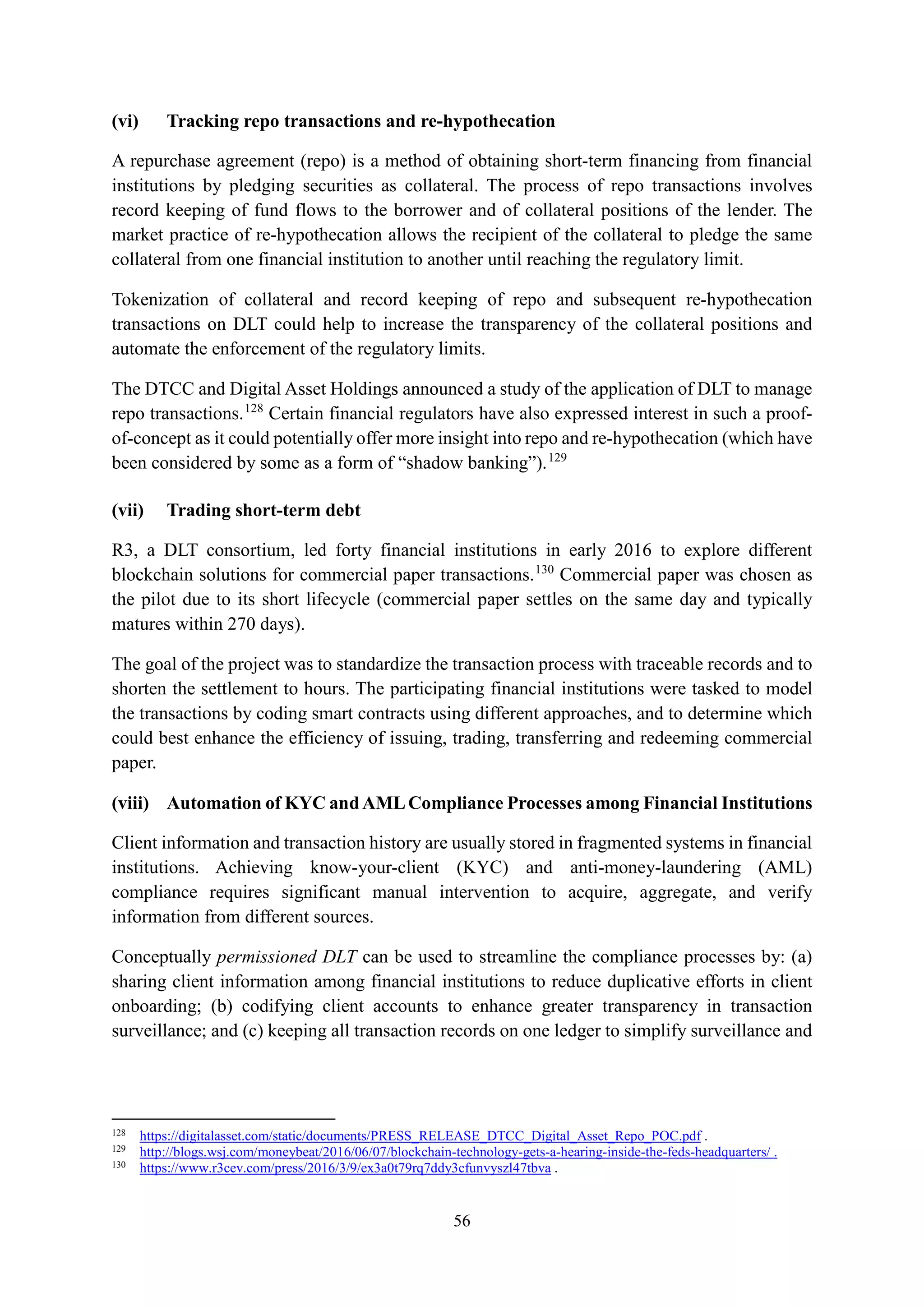 56
(vi) Tracking repo transactions and re-hypothecation
A repurchase agreement (repo) is a method of obtaining short-term financing from financial
institutions by pledging securities as collateral. The process of repo transactions involves
record keeping of fund flows to the borrower and of collateral positions of the lender. The
market practice of re-hypothecation allows the recipient of the collateral to pledge the same
collateral from one financial institution to another until reaching the regulatory limit.
Tokenization of collateral and record keeping of repo and subsequent re-hypothecation
transactions on DLT could help to increase the transparency of the collateral positions and
automate the enforcement of the regulatory limits.
The DTCC and Digital Asset Holdings announced a study of the application of DLT to manage
repo transactions.128
Certain financial regulators have also expressed interest in such a proof-
of-concept as it could potentially offer more insight into repo and re-hypothecation (which have
been considered by some as a form of “shadow banking”).129
(vii) Trading short-term debt
R3, a DLT consortium, led forty financial institutions in early 2016 to explore different
blockchain solutions for commercial paper transactions.130
Commercial paper was chosen as
the pilot due to its short lifecycle (commercial paper settles on the same day and typically
matures within 270 days).
The goal of the project was to standardize the transaction process with traceable records and to
shorten the settlement to hours. The participating financial institutions were tasked to model
the transactions by coding smart contracts using different approaches, and to determine which
could best enhance the efficiency of issuing, trading, transferring and redeeming commercial
paper.
(viii) Automation of KYC andAMLCompliance Processes among Financial Institutions
Client information and transaction history are usually stored in fragmented systems in financial
institutions. Achieving know-your-client (KYC) and anti-money-laundering (AML)
compliance requires significant manual intervention to acquire, aggregate, and verify
information from different sources.
Conceptually permissioned DLT can be used to streamline the compliance processes by: (a)
sharing client information among financial institutions to reduce duplicative efforts in client
onboarding; (b) codifying client accounts to enhance greater transparency in transaction
surveillance; and (c) keeping all transaction records on one ledger to simplify surveillance and
128
https://digitalasset.com/static/documents/PRESS_RELEASE_DTCC_Digital_Asset_Repo_POC.pdf .
129
http://blogs.wsj.com/moneybeat/2016/06/07/blockchain-technology-gets-a-hearing-inside-the-feds-headquarters/ .
130
https://www.r3cev.com/press/2016/3/9/ex3a0t79rq7ddy3cfunvyszl47tbva .
 