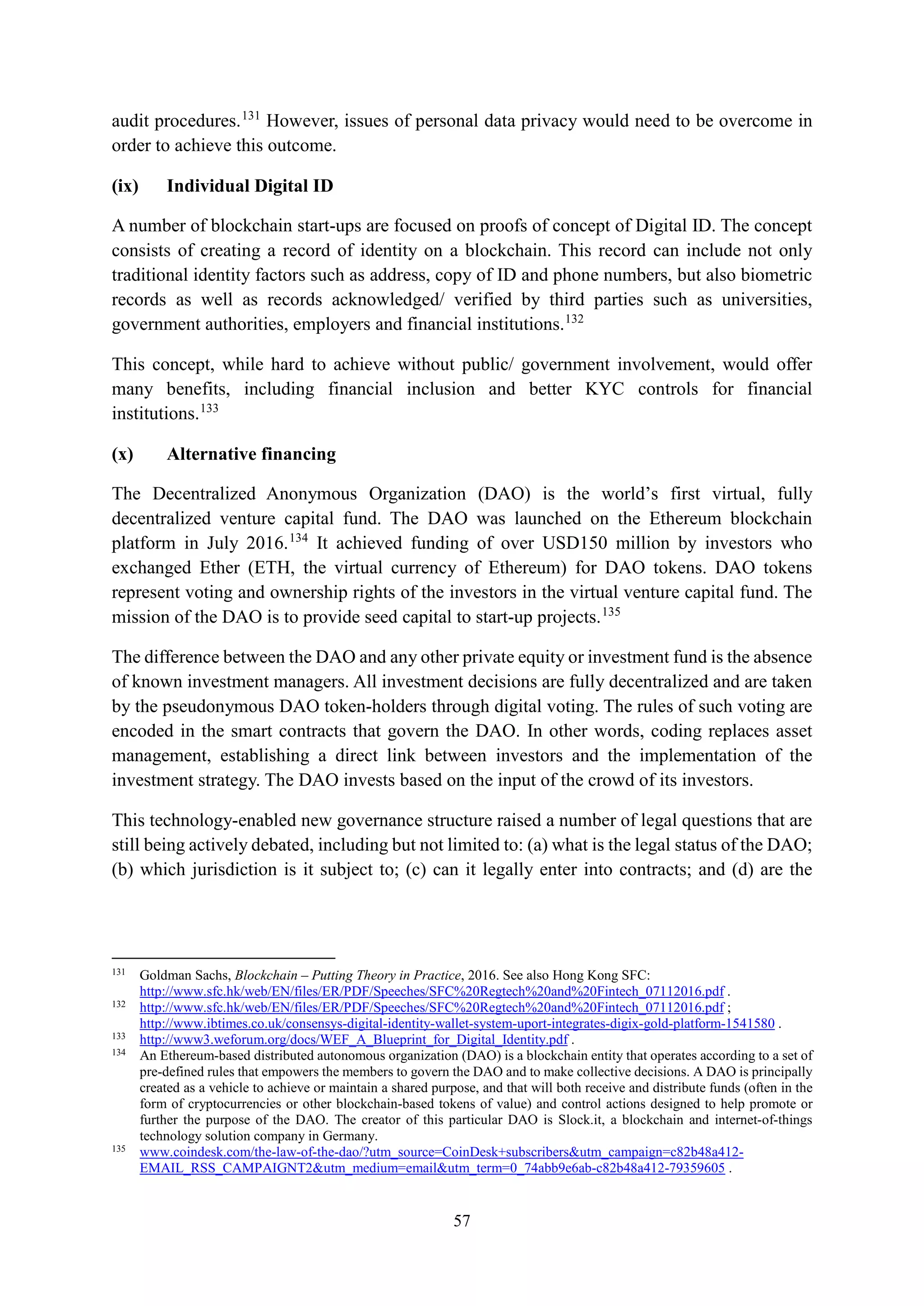 57
audit procedures.131
However, issues of personal data privacy would need to be overcome in
order to achieve this outcome.
(ix) Individual Digital ID
A number of blockchain start-ups are focused on proofs of concept of Digital ID. The concept
consists of creating a record of identity on a blockchain. This record can include not only
traditional identity factors such as address, copy of ID and phone numbers, but also biometric
records as well as records acknowledged/ verified by third parties such as universities,
government authorities, employers and financial institutions.132
This concept, while hard to achieve without public/ government involvement, would offer
many benefits, including financial inclusion and better KYC controls for financial
institutions.133
(x) Alternative financing
The Decentralized Anonymous Organization (DAO) is the world’s first virtual, fully
decentralized venture capital fund. The DAO was launched on the Ethereum blockchain
platform in July 2016.134
It achieved funding of over USD150 million by investors who
exchanged Ether (ETH, the virtual currency of Ethereum) for DAO tokens. DAO tokens
represent voting and ownership rights of the investors in the virtual venture capital fund. The
mission of the DAO is to provide seed capital to start-up projects.135
The difference between the DAO and any other private equity or investment fund is the absence
of known investment managers. All investment decisions are fully decentralized and are taken
by the pseudonymous DAO token-holders through digital voting. The rules of such voting are
encoded in the smart contracts that govern the DAO. In other words, coding replaces asset
management, establishing a direct link between investors and the implementation of the
investment strategy. The DAO invests based on the input of the crowd of its investors.
This technology-enabled new governance structure raised a number of legal questions that are
still being actively debated, including but not limited to: (a) what is the legal status of the DAO;
(b) which jurisdiction is it subject to; (c) can it legally enter into contracts; and (d) are the
131
Goldman Sachs, Blockchain – Putting Theory in Practice, 2016. See also Hong Kong SFC:
http://www.sfc.hk/web/EN/files/ER/PDF/Speeches/SFC%20Regtech%20and%20Fintech_07112016.pdf .
132
http://www.sfc.hk/web/EN/files/ER/PDF/Speeches/SFC%20Regtech%20and%20Fintech_07112016.pdf ;
http://www.ibtimes.co.uk/consensys-digital-identity-wallet-system-uport-integrates-digix-gold-platform-1541580 .
133
http://www3.weforum.org/docs/WEF_A_Blueprint_for_Digital_Identity.pdf .
134
An Ethereum-based distributed autonomous organization (DAO) is a blockchain entity that operates according to a set of
pre-defined rules that empowers the members to govern the DAO and to make collective decisions. A DAO is principally
created as a vehicle to achieve or maintain a shared purpose, and that will both receive and distribute funds (often in the
form of cryptocurrencies or other blockchain-based tokens of value) and control actions designed to help promote or
further the purpose of the DAO. The creator of this particular DAO is Slock.it, a blockchain and internet-of-things
technology solution company in Germany.
135
www.coindesk.com/the-law-of-the-dao/?utm_source=CoinDesk+subscribers&utm_campaign=c82b48a412-
EMAIL_RSS_CAMPAIGNT2&utm_medium=email&utm_term=0_74abb9e6ab-c82b48a412-79359605 .
 