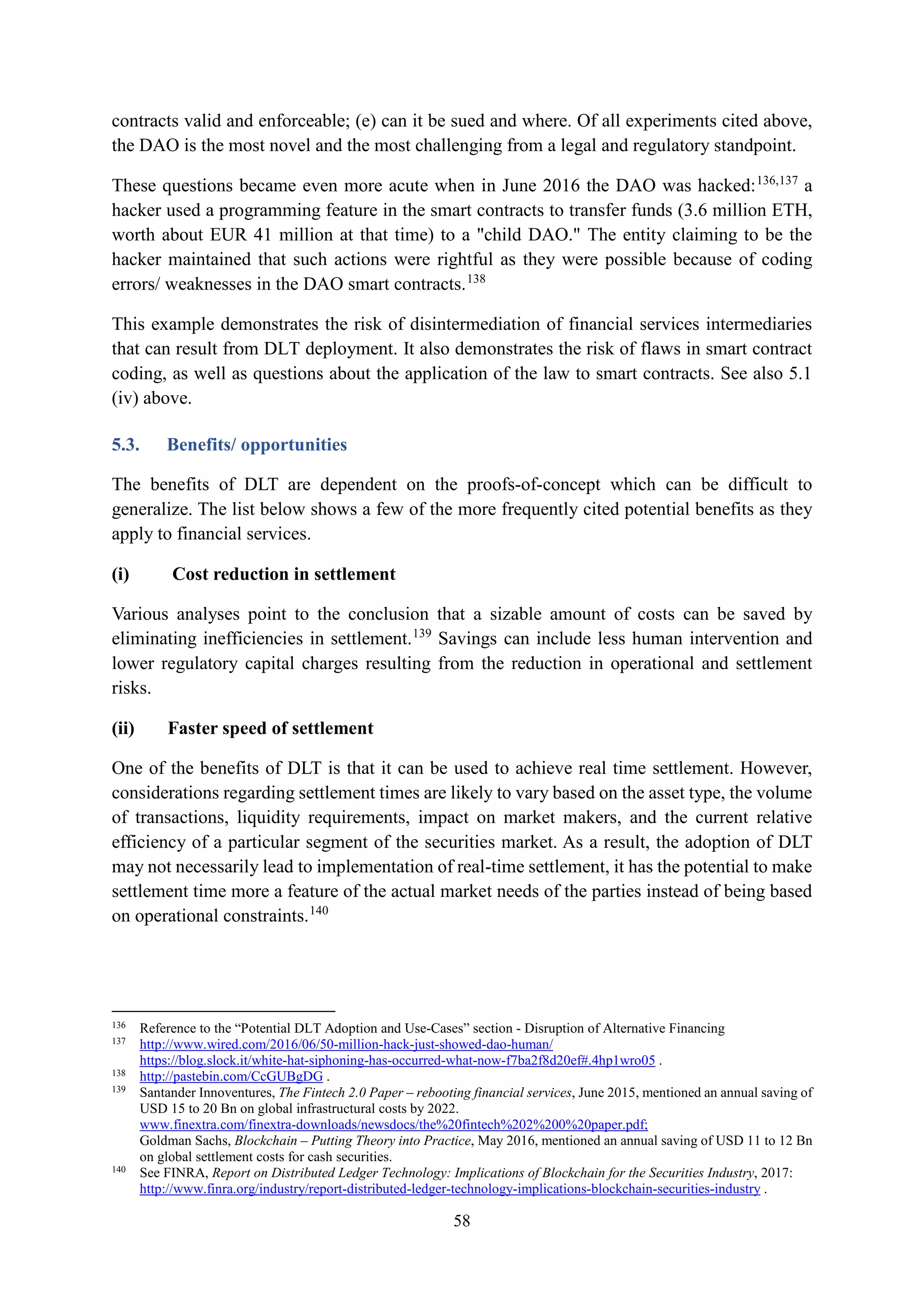 58
contracts valid and enforceable; (e) can it be sued and where. Of all experiments cited above,
the DAO is the most novel and the most challenging from a legal and regulatory standpoint.
These questions became even more acute when in June 2016 the DAO was hacked:136,137
a
hacker used a programming feature in the smart contracts to transfer funds (3.6 million ETH,
worth about EUR 41 million at that time) to a "child DAO." The entity claiming to be the
hacker maintained that such actions were rightful as they were possible because of coding
errors/ weaknesses in the DAO smart contracts.138
This example demonstrates the risk of disintermediation of financial services intermediaries
that can result from DLT deployment. It also demonstrates the risk of flaws in smart contract
coding, as well as questions about the application of the law to smart contracts. See also 5.1
(iv) above.
5.3. Benefits/ opportunities
The benefits of DLT are dependent on the proofs-of-concept which can be difficult to
generalize. The list below shows a few of the more frequently cited potential benefits as they
apply to financial services.
(i) Cost reduction in settlement
Various analyses point to the conclusion that a sizable amount of costs can be saved by
eliminating inefficiencies in settlement.139
Savings can include less human intervention and
lower regulatory capital charges resulting from the reduction in operational and settlement
risks.
(ii) Faster speed of settlement
One of the benefits of DLT is that it can be used to achieve real time settlement. However,
considerations regarding settlement times are likely to vary based on the asset type, the volume
of transactions, liquidity requirements, impact on market makers, and the current relative
efficiency of a particular segment of the securities market. As a result, the adoption of DLT
may not necessarily lead to implementation of real-time settlement, it has the potential to make
settlement time more a feature of the actual market needs of the parties instead of being based
on operational constraints.140
136
Reference to the “Potential DLT Adoption and Use-Cases” section - Disruption of Alternative Financing
137
http://www.wired.com/2016/06/50-million-hack-just-showed-dao-human/
https://blog.slock.it/white-hat-siphoning-has-occurred-what-now-f7ba2f8d20ef#.4hp1wro05 .
138
http://pastebin.com/CcGUBgDG .
139
Santander Innoventures, The Fintech 2.0 Paper – rebooting financial services, June 2015, mentioned an annual saving of
USD 15 to 20 Bn on global infrastructural costs by 2022.
www.finextra.com/finextra-downloads/newsdocs/the%20fintech%202%200%20paper.pdf;
Goldman Sachs, Blockchain – Putting Theory into Practice, May 2016, mentioned an annual saving of USD 11 to 12 Bn
on global settlement costs for cash securities.
140
See FINRA, Report on Distributed Ledger Technology: Implications of Blockchain for the Securities Industry, 2017:
http://www.finra.org/industry/report-distributed-ledger-technology-implications-blockchain-securities-industry .
 