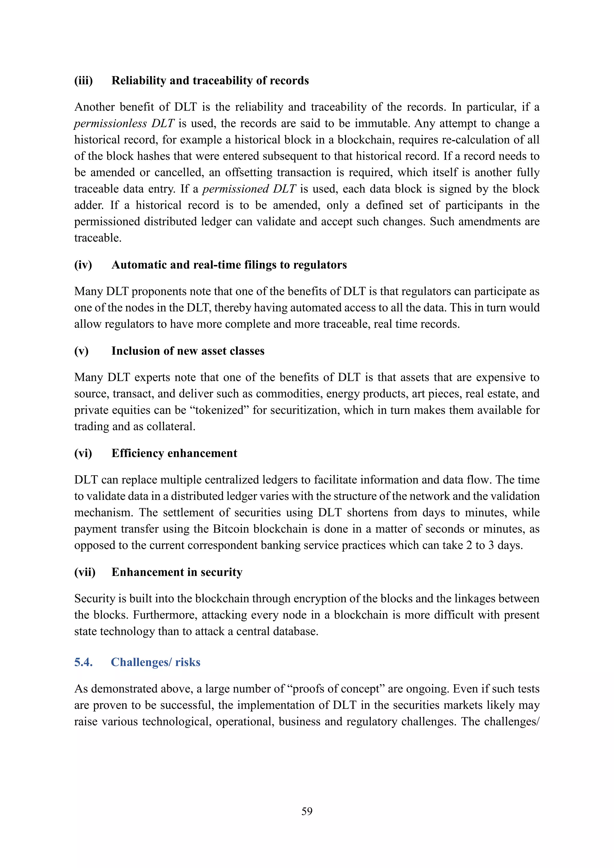 59
(iii) Reliability and traceability of records
Another benefit of DLT is the reliability and traceability of the records. In particular, if a
permissionless DLT is used, the records are said to be immutable. Any attempt to change a
historical record, for example a historical block in a blockchain, requires re-calculation of all
of the block hashes that were entered subsequent to that historical record. If a record needs to
be amended or cancelled, an offsetting transaction is required, which itself is another fully
traceable data entry. If a permissioned DLT is used, each data block is signed by the block
adder. If a historical record is to be amended, only a defined set of participants in the
permissioned distributed ledger can validate and accept such changes. Such amendments are
traceable.
(iv) Automatic and real-time filings to regulators
Many DLT proponents note that one of the benefits of DLT is that regulators can participate as
one of the nodes in the DLT, thereby having automated access to all the data. This in turn would
allow regulators to have more complete and more traceable, real time records.
(v) Inclusion of new asset classes
Many DLT experts note that one of the benefits of DLT is that assets that are expensive to
source, transact, and deliver such as commodities, energy products, art pieces, real estate, and
private equities can be “tokenized” for securitization, which in turn makes them available for
trading and as collateral.
(vi) Efficiency enhancement
DLT can replace multiple centralized ledgers to facilitate information and data flow. The time
to validate data in a distributed ledger varies with the structure of the network and the validation
mechanism. The settlement of securities using DLT shortens from days to minutes, while
payment transfer using the Bitcoin blockchain is done in a matter of seconds or minutes, as
opposed to the current correspondent banking service practices which can take 2 to 3 days.
(vii) Enhancement in security
Security is built into the blockchain through encryption of the blocks and the linkages between
the blocks. Furthermore, attacking every node in a blockchain is more difficult with present
state technology than to attack a central database.
5.4. Challenges/ risks
As demonstrated above, a large number of “proofs of concept” are ongoing. Even if such tests
are proven to be successful, the implementation of DLT in the securities markets likely may
raise various technological, operational, business and regulatory challenges. The challenges/
 