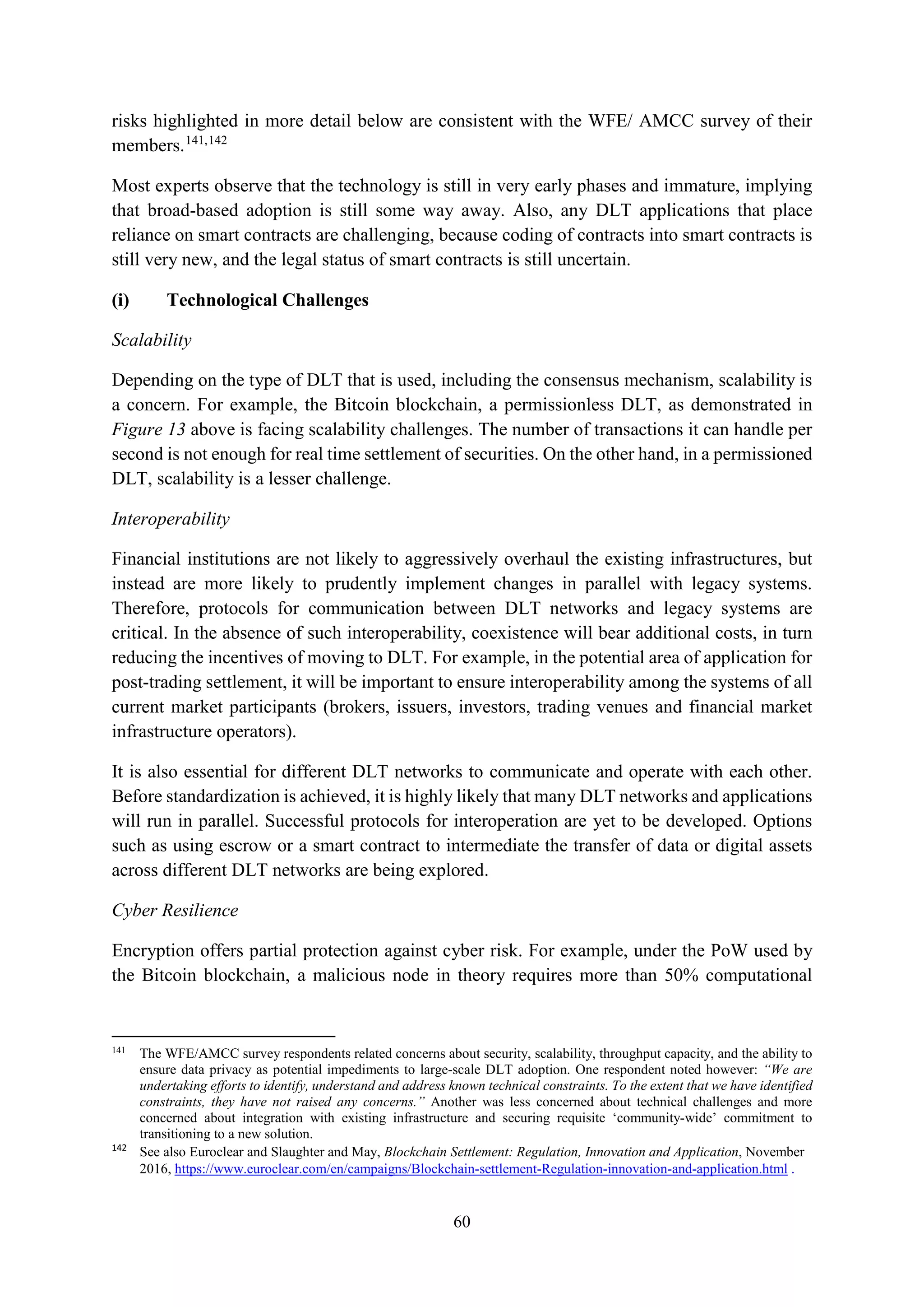 60
risks highlighted in more detail below are consistent with the WFE/ AMCC survey of their
members.141,142
Most experts observe that the technology is still in very early phases and immature, implying
that broad-based adoption is still some way away. Also, any DLT applications that place
reliance on smart contracts are challenging, because coding of contracts into smart contracts is
still very new, and the legal status of smart contracts is still uncertain.
(i) Technological Challenges
Scalability
Depending on the type of DLT that is used, including the consensus mechanism, scalability is
a concern. For example, the Bitcoin blockchain, a permissionless DLT, as demonstrated in
Figure 13 above is facing scalability challenges. The number of transactions it can handle per
second is not enough for real time settlement of securities. On the other hand, in a permissioned
DLT, scalability is a lesser challenge.
Interoperability
Financial institutions are not likely to aggressively overhaul the existing infrastructures, but
instead are more likely to prudently implement changes in parallel with legacy systems.
Therefore, protocols for communication between DLT networks and legacy systems are
critical. In the absence of such interoperability, coexistence will bear additional costs, in turn
reducing the incentives of moving to DLT. For example, in the potential area of application for
post-trading settlement, it will be important to ensure interoperability among the systems of all
current market participants (brokers, issuers, investors, trading venues and financial market
infrastructure operators).
It is also essential for different DLT networks to communicate and operate with each other.
Before standardization is achieved, it is highly likely that many DLT networks and applications
will run in parallel. Successful protocols for interoperation are yet to be developed. Options
such as using escrow or a smart contract to intermediate the transfer of data or digital assets
across different DLT networks are being explored.
Cyber Resilience
Encryption offers partial protection against cyber risk. For example, under the PoW used by
the Bitcoin blockchain, a malicious node in theory requires more than 50% computational
141
The WFE/AMCC survey respondents related concerns about security, scalability, throughput capacity, and the ability to
ensure data privacy as potential impediments to large-scale DLT adoption. One respondent noted however: “We are
undertaking efforts to identify, understand and address known technical constraints. To the extent that we have identified
constraints, they have not raised any concerns.” Another was less concerned about technical challenges and more
concerned about integration with existing infrastructure and securing requisite ‘community-wide’ commitment to
transitioning to a new solution.
142
See also Euroclear and Slaughter and May, Blockchain Settlement: Regulation, Innovation and Application, November
2016, https://www.euroclear.com/en/campaigns/Blockchain-settlement-Regulation-innovation-and-application.html .
 