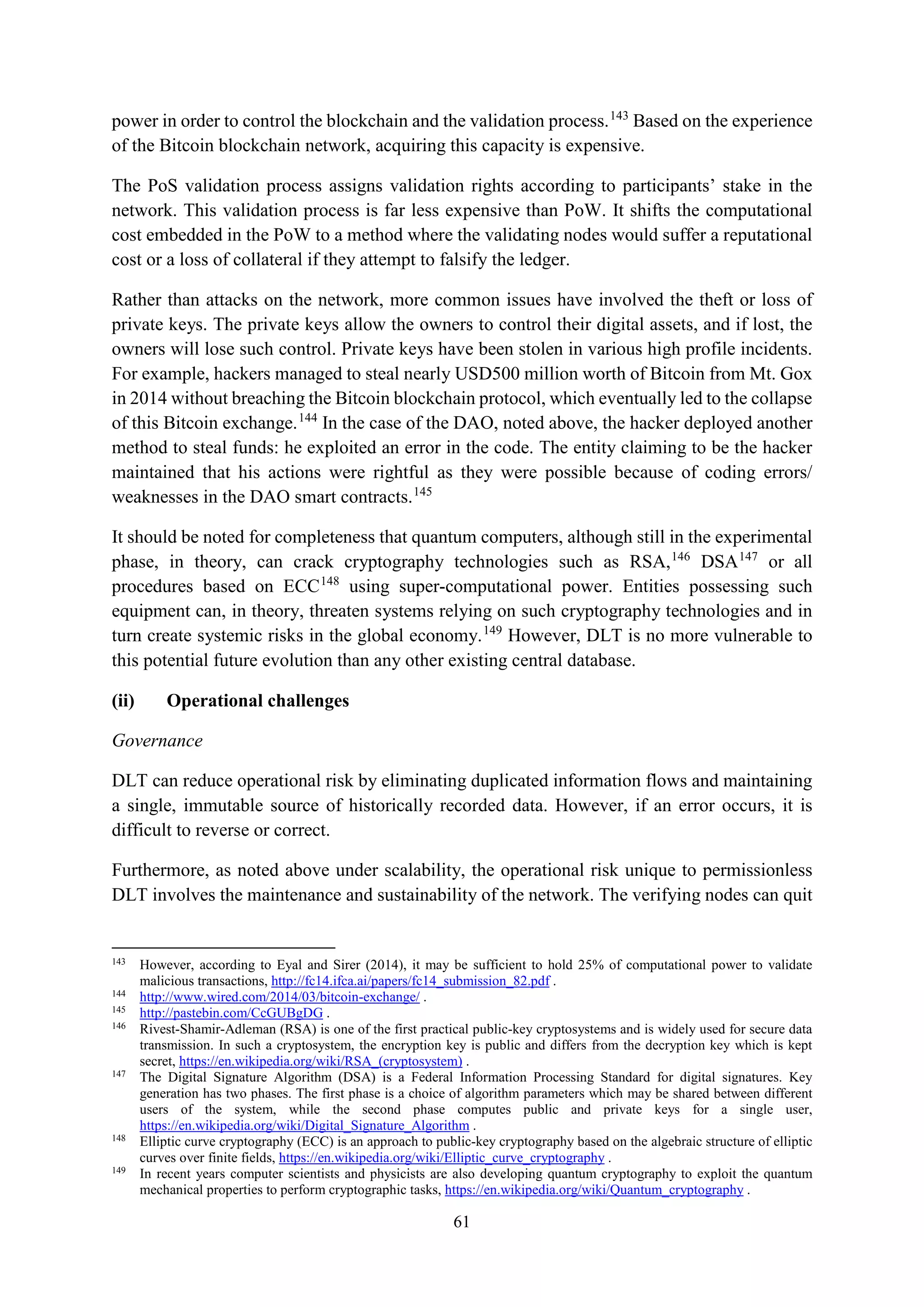 61
power in order to control the blockchain and the validation process.143
Based on the experience
of the Bitcoin blockchain network, acquiring this capacity is expensive.
The PoS validation process assigns validation rights according to participants’ stake in the
network. This validation process is far less expensive than PoW. It shifts the computational
cost embedded in the PoW to a method where the validating nodes would suffer a reputational
cost or a loss of collateral if they attempt to falsify the ledger.
Rather than attacks on the network, more common issues have involved the theft or loss of
private keys. The private keys allow the owners to control their digital assets, and if lost, the
owners will lose such control. Private keys have been stolen in various high profile incidents.
For example, hackers managed to steal nearly USD500 million worth of Bitcoin from Mt. Gox
in 2014 without breaching the Bitcoin blockchain protocol, which eventually led to the collapse
of this Bitcoin exchange.144
In the case of the DAO, noted above, the hacker deployed another
method to steal funds: he exploited an error in the code. The entity claiming to be the hacker
maintained that his actions were rightful as they were possible because of coding errors/
weaknesses in the DAO smart contracts.145
It should be noted for completeness that quantum computers, although still in the experimental
phase, in theory, can crack cryptography technologies such as RSA,146
DSA147
or all
procedures based on ECC148
using super-computational power. Entities possessing such
equipment can, in theory, threaten systems relying on such cryptography technologies and in
turn create systemic risks in the global economy.149
However, DLT is no more vulnerable to
this potential future evolution than any other existing central database.
(ii) Operational challenges
Governance
DLT can reduce operational risk by eliminating duplicated information flows and maintaining
a single, immutable source of historically recorded data. However, if an error occurs, it is
difficult to reverse or correct.
Furthermore, as noted above under scalability, the operational risk unique to permissionless
DLT involves the maintenance and sustainability of the network. The verifying nodes can quit
143
However, according to Eyal and Sirer (2014), it may be sufficient to hold 25% of computational power to validate
malicious transactions, http://fc14.ifca.ai/papers/fc14_submission_82.pdf .
144
http://www.wired.com/2014/03/bitcoin-exchange/ .
145
http://pastebin.com/CcGUBgDG .
146
Rivest-Shamir-Adleman (RSA) is one of the first practical public-key cryptosystems and is widely used for secure data
transmission. In such a cryptosystem, the encryption key is public and differs from the decryption key which is kept
secret, https://en.wikipedia.org/wiki/RSA_(cryptosystem) .
147
The Digital Signature Algorithm (DSA) is a Federal Information Processing Standard for digital signatures. Key
generation has two phases. The first phase is a choice of algorithm parameters which may be shared between different
users of the system, while the second phase computes public and private keys for a single user,
https://en.wikipedia.org/wiki/Digital_Signature_Algorithm .
148
Elliptic curve cryptography (ECC) is an approach to public-key cryptography based on the algebraic structure of elliptic
curves over finite fields, https://en.wikipedia.org/wiki/Elliptic_curve_cryptography .
149
In recent years computer scientists and physicists are also developing quantum cryptography to exploit the quantum
mechanical properties to perform cryptographic tasks, https://en.wikipedia.org/wiki/Quantum_cryptography .
 