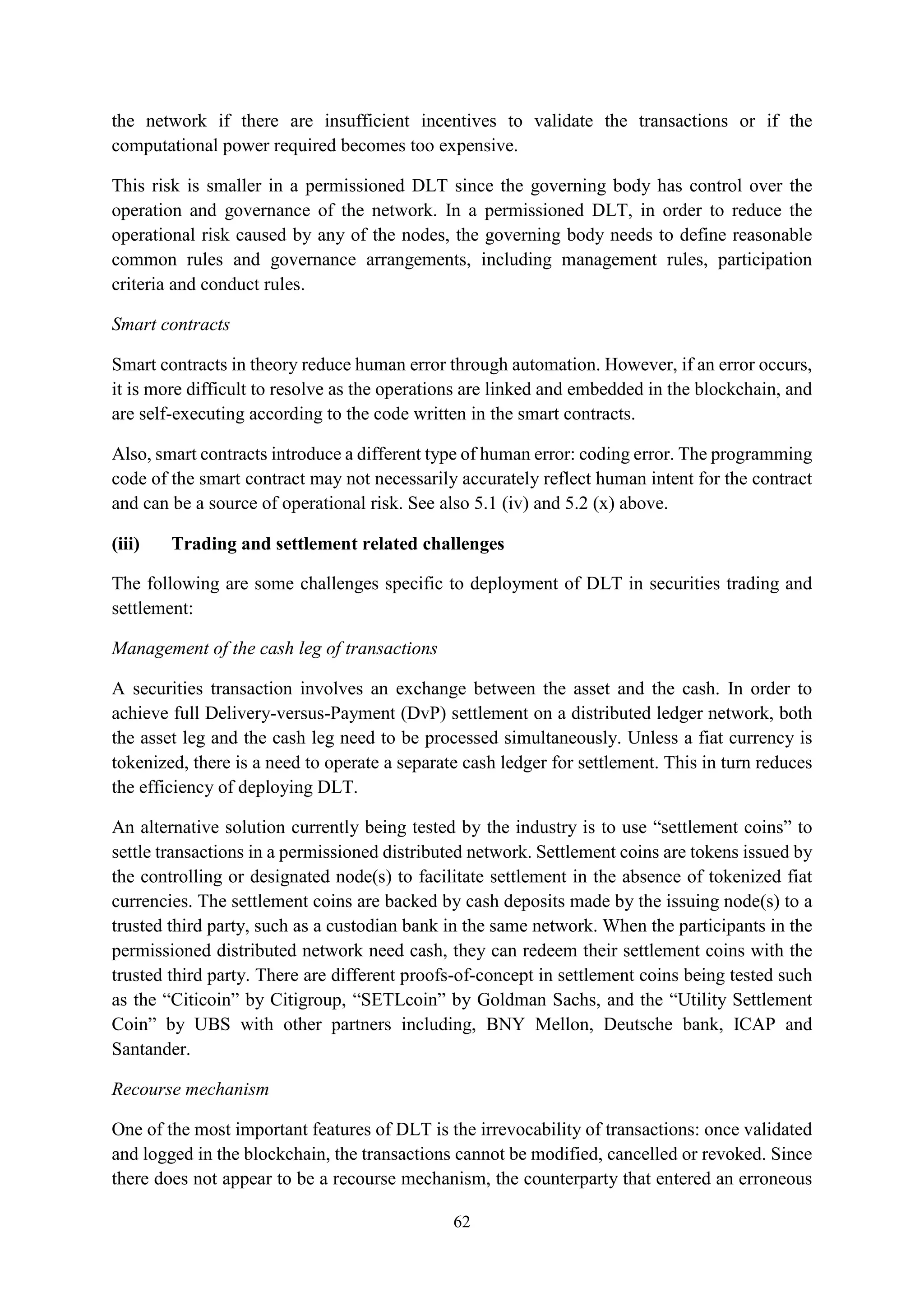 62
the network if there are insufficient incentives to validate the transactions or if the
computational power required becomes too expensive.
This risk is smaller in a permissioned DLT since the governing body has control over the
operation and governance of the network. In a permissioned DLT, in order to reduce the
operational risk caused by any of the nodes, the governing body needs to define reasonable
common rules and governance arrangements, including management rules, participation
criteria and conduct rules.
Smart contracts
Smart contracts in theory reduce human error through automation. However, if an error occurs,
it is more difficult to resolve as the operations are linked and embedded in the blockchain, and
are self-executing according to the code written in the smart contracts.
Also, smart contracts introduce a different type of human error: coding error. The programming
code of the smart contract may not necessarily accurately reflect human intent for the contract
and can be a source of operational risk. See also 5.1 (iv) and 5.2 (x) above.
(iii) Trading and settlement related challenges
The following are some challenges specific to deployment of DLT in securities trading and
settlement:
Management of the cash leg of transactions
A securities transaction involves an exchange between the asset and the cash. In order to
achieve full Delivery-versus-Payment (DvP) settlement on a distributed ledger network, both
the asset leg and the cash leg need to be processed simultaneously. Unless a fiat currency is
tokenized, there is a need to operate a separate cash ledger for settlement. This in turn reduces
the efficiency of deploying DLT.
An alternative solution currently being tested by the industry is to use “settlement coins” to
settle transactions in a permissioned distributed network. Settlement coins are tokens issued by
the controlling or designated node(s) to facilitate settlement in the absence of tokenized fiat
currencies. The settlement coins are backed by cash deposits made by the issuing node(s) to a
trusted third party, such as a custodian bank in the same network. When the participants in the
permissioned distributed network need cash, they can redeem their settlement coins with the
trusted third party. There are different proofs-of-concept in settlement coins being tested such
as the “Citicoin” by Citigroup, “SETLcoin” by Goldman Sachs, and the “Utility Settlement
Coin” by UBS with other partners including, BNY Mellon, Deutsche bank, ICAP and
Santander.
Recourse mechanism
One of the most important features of DLT is the irrevocability of transactions: once validated
and logged in the blockchain, the transactions cannot be modified, cancelled or revoked. Since
there does not appear to be a recourse mechanism, the counterparty that entered an erroneous
 