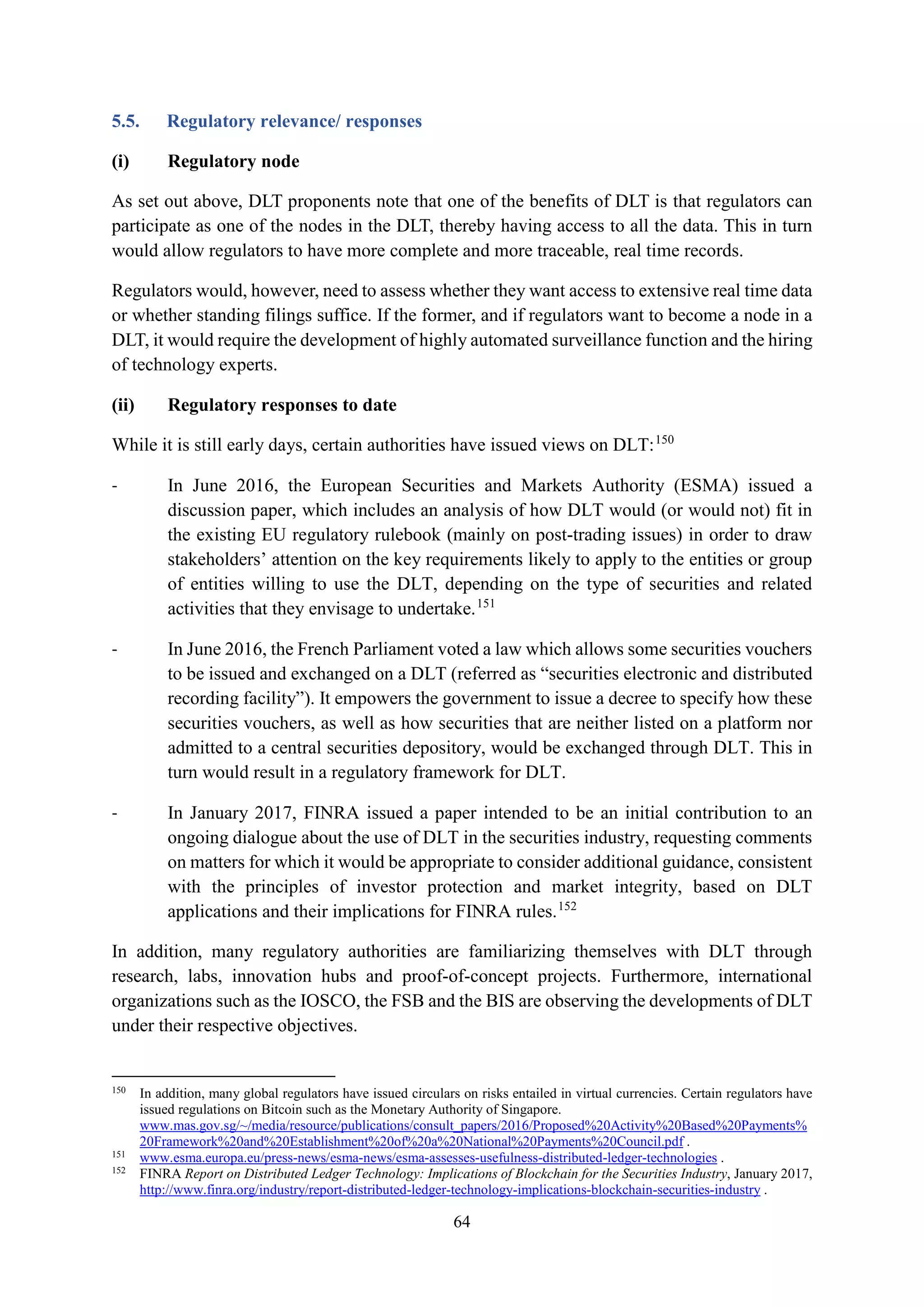 64
5.5. Regulatory relevance/ responses
(i) Regulatory node
As set out above, DLT proponents note that one of the benefits of DLT is that regulators can
participate as one of the nodes in the DLT, thereby having access to all the data. This in turn
would allow regulators to have more complete and more traceable, real time records.
Regulators would, however, need to assess whether they want access to extensive real time data
or whether standing filings suffice. If the former, and if regulators want to become a node in a
DLT, it would require the development of highly automated surveillance function and the hiring
of technology experts.
(ii) Regulatory responses to date
While it is still early days, certain authorities have issued views on DLT:150
- In June 2016, the European Securities and Markets Authority (ESMA) issued a
discussion paper, which includes an analysis of how DLT would (or would not) fit in
the existing EU regulatory rulebook (mainly on post-trading issues) in order to draw
stakeholders’ attention on the key requirements likely to apply to the entities or group
of entities willing to use the DLT, depending on the type of securities and related
activities that they envisage to undertake.151
- In June 2016, the French Parliament voted a law which allows some securities vouchers
to be issued and exchanged on a DLT (referred as “securities electronic and distributed
recording facility”). It empowers the government to issue a decree to specify how these
securities vouchers, as well as how securities that are neither listed on a platform nor
admitted to a central securities depository, would be exchanged through DLT. This in
turn would result in a regulatory framework for DLT.
- In January 2017, FINRA issued a paper intended to be an initial contribution to an
ongoing dialogue about the use of DLT in the securities industry, requesting comments
on matters for which it would be appropriate to consider additional guidance, consistent
with the principles of investor protection and market integrity, based on DLT
applications and their implications for FINRA rules.152
In addition, many regulatory authorities are familiarizing themselves with DLT through
research, labs, innovation hubs and proof-of-concept projects. Furthermore, international
organizations such as the IOSCO, the FSB and the BIS are observing the developments of DLT
under their respective objectives.
150
In addition, many global regulators have issued circulars on risks entailed in virtual currencies. Certain regulators have
issued regulations on Bitcoin such as the Monetary Authority of Singapore.
www.mas.gov.sg/~/media/resource/publications/consult_papers/2016/Proposed%20Activity%20Based%20Payments%
20Framework%20and%20Establishment%20of%20a%20National%20Payments%20Council.pdf .
151
www.esma.europa.eu/press-news/esma-news/esma-assesses-usefulness-distributed-ledger-technologies .
152
FINRA Report on Distributed Ledger Technology: Implications of Blockchain for the Securities Industry, January 2017,
http://www.finra.org/industry/report-distributed-ledger-technology-implications-blockchain-securities-industry .
 