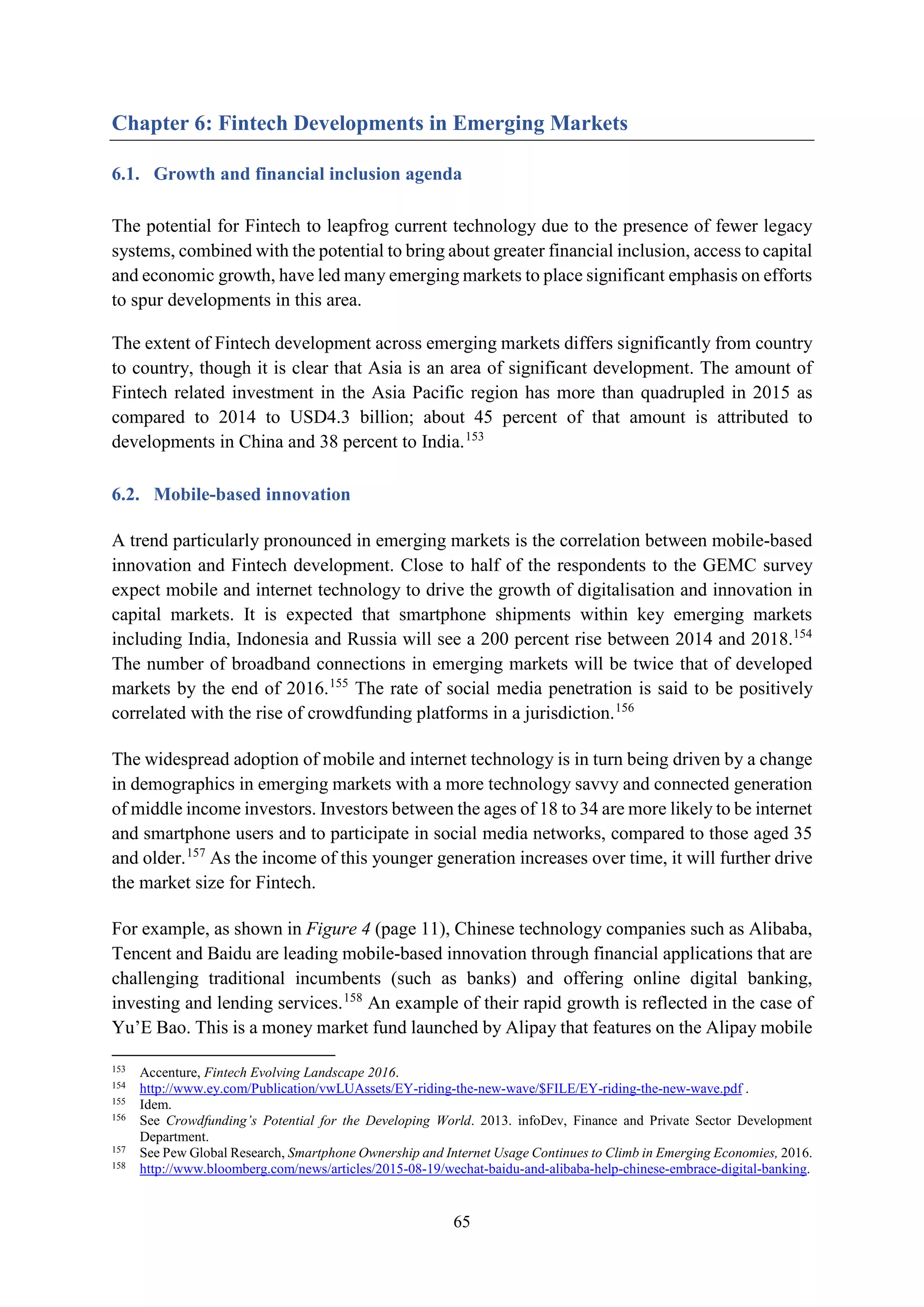 65
Chapter 6: Fintech Developments in Emerging Markets
6.1. Growth and financial inclusion agenda
The potential for Fintech to leapfrog current technology due to the presence of fewer legacy
systems, combined with the potential to bring about greater financial inclusion, access to capital
and economic growth, have led many emerging markets to place significant emphasis on efforts
to spur developments in this area.
The extent of Fintech development across emerging markets differs significantly from country
to country, though it is clear that Asia is an area of significant development. The amount of
Fintech related investment in the Asia Pacific region has more than quadrupled in 2015 as
compared to 2014 to USD4.3 billion; about 45 percent of that amount is attributed to
developments in China and 38 percent to India.153
6.2. Mobile-based innovation
A trend particularly pronounced in emerging markets is the correlation between mobile-based
innovation and Fintech development. Close to half of the respondents to the GEMC survey
expect mobile and internet technology to drive the growth of digitalisation and innovation in
capital markets. It is expected that smartphone shipments within key emerging markets
including India, Indonesia and Russia will see a 200 percent rise between 2014 and 2018.154
The number of broadband connections in emerging markets will be twice that of developed
markets by the end of 2016.155
The rate of social media penetration is said to be positively
correlated with the rise of crowdfunding platforms in a jurisdiction.156
The widespread adoption of mobile and internet technology is in turn being driven by a change
in demographics in emerging markets with a more technology savvy and connected generation
of middle income investors. Investors between the ages of 18 to 34 are more likely to be internet
and smartphone users and to participate in social media networks, compared to those aged 35
and older.157
As the income of this younger generation increases over time, it will further drive
the market size for Fintech.
For example, as shown in Figure 4 (page 11), Chinese technology companies such as Alibaba,
Tencent and Baidu are leading mobile-based innovation through financial applications that are
challenging traditional incumbents (such as banks) and offering online digital banking,
investing and lending services.158
An example of their rapid growth is reflected in the case of
Yu’E Bao. This is a money market fund launched by Alipay that features on the Alipay mobile
153
Accenture, Fintech Evolving Landscape 2016.
154
http://www.ey.com/Publication/vwLUAssets/EY-riding-the-new-wave/$FILE/EY-riding-the-new-wave.pdf .
155
Idem.
156
See Crowdfunding’s Potential for the Developing World. 2013. infoDev, Finance and Private Sector Development
Department.
157
See Pew Global Research, Smartphone Ownership and Internet Usage Continues to Climb in Emerging Economies, 2016.
158
http://www.bloomberg.com/news/articles/2015-08-19/wechat-baidu-and-alibaba-help-chinese-embrace-digital-banking.
 